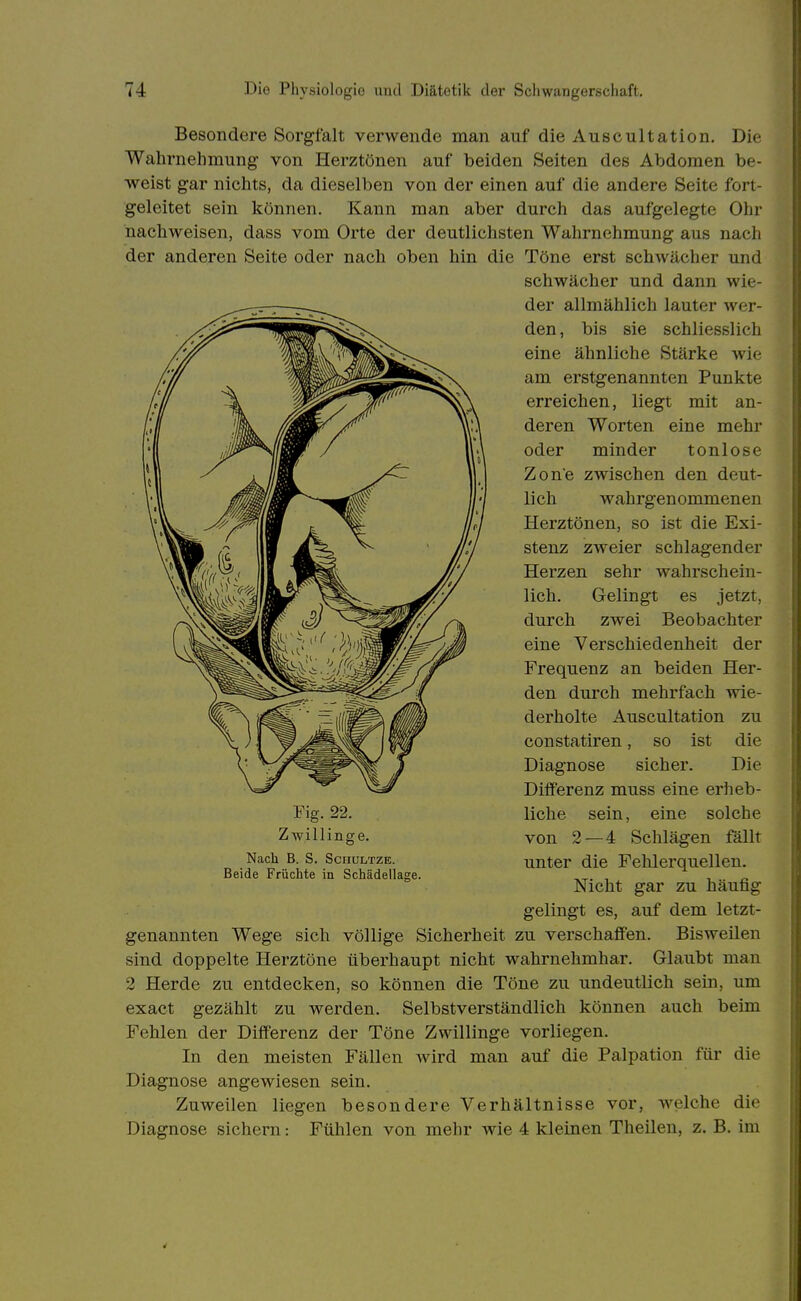 Besondere Sorgfalt verwende man auf die Auscultation. Die Wahrnehmung von Herztönen auf beiden Seiten des Abdomen be- weist gar nichts, da dieselben von der einen auf die andere Seite fort- geleitet sein können. Kann man aber durch das aufgelegte Ohr nachweisen, dass vom Orte der deutlichsten Wahrnehmung aus nach der anderen Seite oder nach oben hin die Töne erst schwächer und genannten Wege sich völlige Sicherheit zu verschaffen. Bisweilen sind doppelte Herztöne überhaupt nicht wahrnehmbar. Glaubt man 2 Herde zu entdecken, so können die Töne zu undeutlich sein, um exact gezählt zu werden. Selbstverständlich können auch beim Fehlen der Differenz der Töne Zwillinge vorliegen. In den meisten Fällen wird man auf die Palpation für die Diagnose angewiesen sein. Zuweilen liegen besondere Verhältnisse vor, welche die Diagnose sichern: Fühlen von mehr wie 4 kleinen Theilen, z. B. im Fig. 22. Zwillinge. Nach B. S. ScnuLTZE. Beide Früchte in Schädellagi schwächer und dann wie- der allmählich lauter wer- den, bis sie schliesslich eine ähnliche Stärke wie am erstgenannten Punkte erreichen, liegt mit an- deren Worten eine mehr oder minder tonlose Zone zwischen den deut- lich wahrgenommenen Herztönen, so ist die Exi- stenz zweier schlagender Herzen sehr wahrschein- lich. Gelingt es jetzt, durch zwei Beobachter eine Verschiedenheit der Frequenz an beiden Her- den durch mehrfach wie- derholte Auscultation zu constatiren, so ist die Diagnose sicher. Die Differenz muss eine erheb- liche sein, eine solche von 2 — 4 Schlägen fällt unter die Fehlerquellen. Nicht gar zu häufig gelingt es, auf dem letzt-