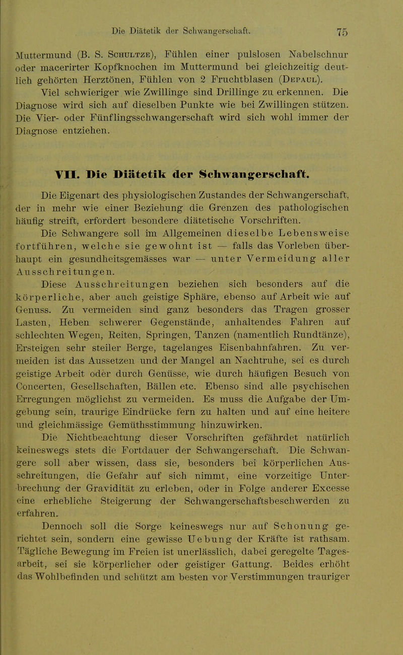 Muttermund (B. S. Schultze), Fühlen einer pulslosen Nabelschnur oder macerirter Kopfknochen im Muttermund bei gleichzeitig deut- lich gehörten Herztönen, Fühlen von 2 Fruchtblasen (Depaul). Viel schwieriger wie Zwillinge sind Drillinge zu erkennen. Die Diagnose wird sich auf dieselben Punkte wie bei Zwillingen stützen. Die Vier- oder Fünflingsschwangerschaft wird sich wohl immer der Diagnose entziehen. VII. Die Diätetik der ISchwaiigerscliaft. Die Eigenart des physiologischen Zustandes der Schwangerschaft, der in mehr wie einer Beziehung die Grenzen des pathologischen häufig streift, erfordert besondere diätetische Vorschriften. Die Schwangere soll im Allgemeinen dieselbe Lebensweise fortführen, welche sie gewohnt ist — falls das Vorleben über- haupt ein gesundheitsgemässes war — unter Vermeidung aller Ausschreitungen. Diese Ausschreitungen beziehen sich besonders auf die körperliche, aber auch geistige Sphäre, ebenso auf Arbeit wie auf Genuss. Zu vermeiden sind ganz besonders das Tragen grosser Lasten, Heben schwerer Gegenstände, anhaltendes Fahren auf schlechten Wegen, Reiten, Springen, Tanzen (namentlich Rundtänze), Ersteigen sehr steiler Berge, tagelanges Eisenbahnfahren. Zu ver- meiden ist das Aussetzen und der Mangel an Nachtruhe, sei es durch geistige Arbeit oder durch Genüsse, wie durch häufigen Besuch von Concerten, Gesellschaften, Bällen etc. Ebenso sind alle psychischen Erregungen möglichst zu vermeiden. Es muss die Aufgabe der Um- gebung sein, traurige Eindrücke fern zu halten und auf eine heitere und gleichmässige Gemüthsstimmung hinzuwirken. Die Nichtbeachtung dieser Vorschriften gefährdet natürlich keineswegs stets die Fortdauer der Schwangerschaft. Die Schwan- gere soll aber wissen, dass sie, besonders bei körperlichen Aus- schreitungen, die Gefahr auf sich nimmt, eine vorzeitige Unter- brechung der Gravidität zu erleben, oder in Folge anderer Excesse eine erhebliche Steigerung der Schwangerschaftsbeschwerden zu erfahren. Dennoch soll die Sorge keineswegs nur auf Schonung ge- richtet sein, sondern eine gewisse Uebung der Kräfte ist rathsam. Tägliche Bewegung im Freien ist unerlässlich, dabei geregelte Tages- arbeit, sei sie körperlicher oder geistiger Gattung. Beides erhöht das Wohlbefinden und schützt am besten vor Verstimmungen trauriger