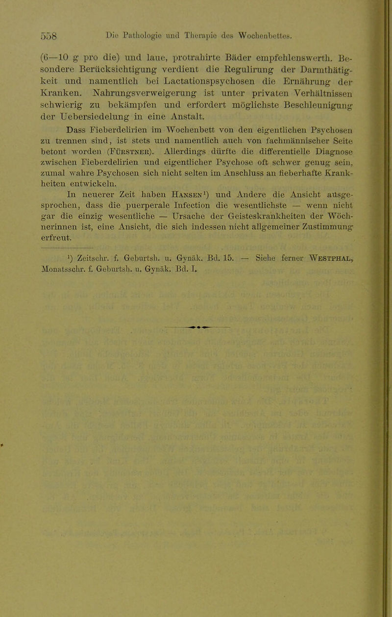 (6—10 g* pro die) und laue, protrahirte Bäder empfehlenswertli. Be- sondere Berücksichtigung verdient die ßegulirung der Darmthätig- keit und namentlich bei Lactationspsychosen die Ernährung der Kranken, Nahrungsverweigerung ist unter privaten Verhältnissen schwierig zu bekämpfen und erfordert möglichste Beschleunigung der Uebersiedelung in eine Anstalt. Dass Fieberdelirien im Wochenbett von den eig-entlichen Psychosen zu trennen sind, ist stets und namentlich auch von fachmännischer Seite betont worden (Fürstneu). Allerdings dürfte die differentielle Diagnose zwischen Fieberdelirien und eig'entlicher Psychose oft schwer genug sein, zumal Avahre Psychosen sich nicht selten im Anschluss an fieberhafte Krank- heiten entwickeln. In neuerer Zeit haben Hansen^) und Andere die Ansicht ausge- sprochen, dass die puerperale Infection die wesentlichste — wenn nicht gar die einzig wesentliche — Ursache der Geisteskrankheiten der Wöch- nerinnen ist, eine Ansicht, die sich indessen nicht allgemeiner Zustimmung- erfreut. ^) Zeitschr. f. Geburtsh. u. Gynäk. Bd. 15. — Siehe ferner Westphal,