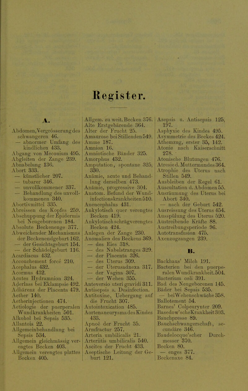 Register. A. Abdomen, Vergrösserung des schwangeren 46. — abnormer Umfang des kindlichen 433. Abgang von Meconium 495. Absrieiten der Zano-e 239. Abnabelung 136, Abort 333. — künstlicher 207. — tabarer 346. — unvollkommener 337. — Behandlung des unvoll- kommenen 340. Abortivmittel 335. Abreissen des Kopfes 259. Abschuppung der Epidermis bei Neugeborenen 184. Absolute Beckenenge 377. Abweichender Mechanismus der Beckenendgeburt 162. — der Gesichtsgeburt 154, — der Schädelgeburt 116. Acardiacus 432. Accouchement force 210. Acephalus 432. Acormus 432. Acutes Hydramnion 324. Aderlass bei Eklampsie 492. Adhärenz der Placenta 479. Aether 140. Aetherinjectionen 474. Aetiologie der puerperalen Wundkranklieiten 501. Alkohol bei Sepsis 535. AUantois 22. Allgemeinbehandlung bei Sepsis 534. Allgemein gleichmässig ver- engtes Becken 403. Allgemein verengtes plattes Becken 405. AUgem. zu weit. Becken 376. Alte Erstgebärende 364. Alter der Frucht 25. Amaurose bei Stillenden549. Amme 187. Amnion 16. Amniotische Bänder 325. Amorphus 432. Amputation, spontane 325, 330. Anämie, acute und Behand- lung derselben 473. Anämie, progressive 304. Anatom. Befund der Wund- infectionskrankheiten 510. Anencephalus 431. Ankylotisch quer verengtes Becken 419. Ankylotisch schrägverengtes Becken 424. Anlegen der Zange 230. Anomalien des Beckens 369. — des Eies 318. — des Nabelstranges 329. — der Placenta 326. — des Uterus 309. — der Uterusadnexa 317. — der Vagina 307. — der Wehen 355. Anteversio uteri gravidi 311. Antisepsis s. Desiiafection. Antitoxine, Uebergang anf die Frucht 307. Autointoxication 485. Aortenaneurysma des Kindes 433. Apnoe der Frucht 35. Armfractur 257. Arteria umbilicalis 21. Arteriitis nmbilicalis 540. Ascites der Frucht 433. Aseptische Leitung der Ge- burt 121. Asepsis u. Antisepsis 125, 197. Asphyxie des Kindes 495. Asymmetrie des Beckes 424. Athemzug, erster 35, 142. Atonie nach Kaiserschnitt 278. ■ Atonische Blutungen 476. Atresie d. Muttermundes 364. Atrophie des Uterus nach Stillen 549. Ausbleiben der Regel 61. Auscultation d. Abdomen 55. Ausräumung des Uterus bei Abort 340. — nach der Geburt 542. Ausreissung des Uterus 454. Ausspülung des Uterus 520. Austreibende Kräfte 88. Austreibungsperiode 96. Autotransfusion 475. Axenzugzangen 239. B. Backhaus' Milch 191. Bacterien bei den puerpe- ralen Wundkrankheit. 504. Bacterium coli 391. Bad des Neugeborenen 145. Bäder bei Sei^sis 535. — beiWehenschwäche 358. Ballotement 54. Barnes' Colpeurynter 209. Basedo w'scheKrankheit 303. Bauchpresse 89. Bauchschwangerschaft, se- cundäre 346. Baudelocque'sclier Durch- messer 370. Becken 80. — enges 377. Beckenaxe 84.