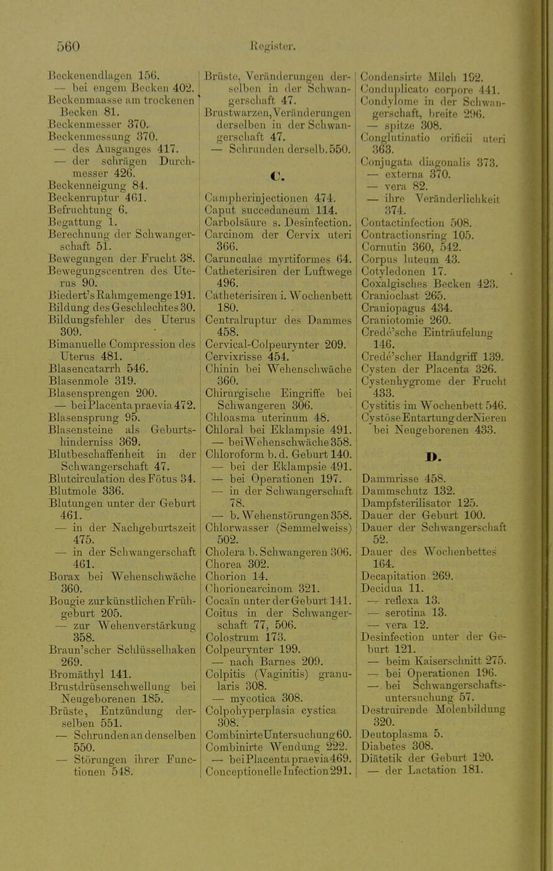 Bockenendlagcu 156. — bei engem Becken 402. BecUcnmaasse am trockenen Becken 81. Beckenmesser 370. Beckenmessung 370. — des Ausganges 417. — der sclirägen Durch- messer 426. Beckenneigung 84. Beckenruptnr 4()1. Befruchtung 6. Begattung 1. Berechnung der Schwanger- schaft 51. Bewegungen der Frucht 38. Bewegungscentren des Ute- rus 90. Biedert's Rahmgemenge 191. Bildung des Geschlechtes 30. Bildungsfehler des Uterus 309. Bimanuelle Comj)ression des Uterus 481. Blasencatarrh 546. Blasenmole 319. Blasensprengen 200. — beiPlacentapraevia472. Bhisensprung 95. Blasensteine als Geljurts- liinderniss 369. Blutbeschaffenheit in der Schwangerschaft 47. Blutcii'culation des Fötus 34. Blutmole 336. Blutungen unter der Geburt 461. — in der Nachgebartszeit 475. — in der Sclwangerschaft 461. Borax bei Wehenschwäche 360. Bougie zur künstlichen Früh- geburt 205. —■ zur Wehenverstärkung 358. Braun'scher Sclüüsselhaken 269. Bromäthyl 141. Brustdrüsenschwellung bei Neugeborenen 185. Brüste, Entzündung der- selben 551. — Schrunden an denselben 550. — Störungen ihrer Func- tionen 548. Brüste, Veränderungen der- selben in der Schwan- gei'scluift 47. Brustwarzen, Veränderungen derselben in der Scliwan- gerschaft 47. — Schrunden derselb.550. €. Canipherinjectionen 474. Caput succedaneum 114. Carbolsäure s. Desinfection. Carcinom der Cervix uteri 366. Carunculae mj'rtiformes 64. Catlieterisiren der Luftwege 496. Catheterisiren i. Wochenbett 180. Centrairuptur des Dammes 458. Cervical-Colpeurynter 209. Cervixrisse 454. Chinin bei Wehenschwäche 360. Chirurgische Eingx'iffe bei Schwangeren 306. Chloasma uterinum 48. Chloral bei Eklampsie 491. — beiWehenschw^äche358. Chloroform b. d. Geburt 140. — bei der Eklampsie 491. — bei Operationen 197. —• in der Schwangerschaft 78. — b. Wehenstörungen 358. Chlorwasser (Semmelweiss) 502. Cholera b. Schwangeren 306. Chorea 302. Chorion 14. ( 'horioncarcinom 321. Cocain unter der Geburt 141. Coitus in der Schwanger- schaft 77, 506. Colostrum 173. Colpeurynter 199. — nach Barnes 209. Colpitis (Vaginitis) granu- laris 308. — mycotica 308. Colpohyperplasia cystica 308. CombinirteUnters uch ung 60. Combinirte Wendung 222. — beiPlacenta praevia469. CouceptioneUeInfection291. Condensirte Milcli 192. Conduplicato corpore 441. Condylome in der Schwan- gerschaft, Ijreite 296. — spitze 308. Conglutinatio orificii uteri 363. Conjugata diagoualis 373. — externa 370. — Vera 82. — ihre Veränderlichkeit 374. Contactinfection 508. Contractionsring 105. Cornutin 360, 542. Corpus luteum 43. Cotyledonen 17. Coxalgisches Becken 423. Cranioclast 265. Craniopagus 434. Craniotomie 260. Credö'sche Einträufelung 146. Crede'scher Handgriff 139. Cysten der Placenta 326. Cystenhygrome der Frucht 433. Cystitis im Wochenbett 546. Cystöse Entartung derNieren bei Neugeborenen 433. B. Dammrisse 458. Danimschutz 132. Dampfsterilisator 125. Dauer der Geburt 100. Dauer der Schw'angerschaft 52. Dauer des Wochenbettes 164. Decapitation 269. Decidua 11. reflexa 13. — serotina 13. — vera 12. Desinfection unter der Ge- burt 121. — beim Kaiserschnitt 275. — bei Operationen 196. — bei Schwangerschafts- untersucliung 57. Destruironde Molenbildunc 320. Deutophisma 5. Diabetes 308. Diätetik der Geburt 120. — der Lact4\tion 181.
