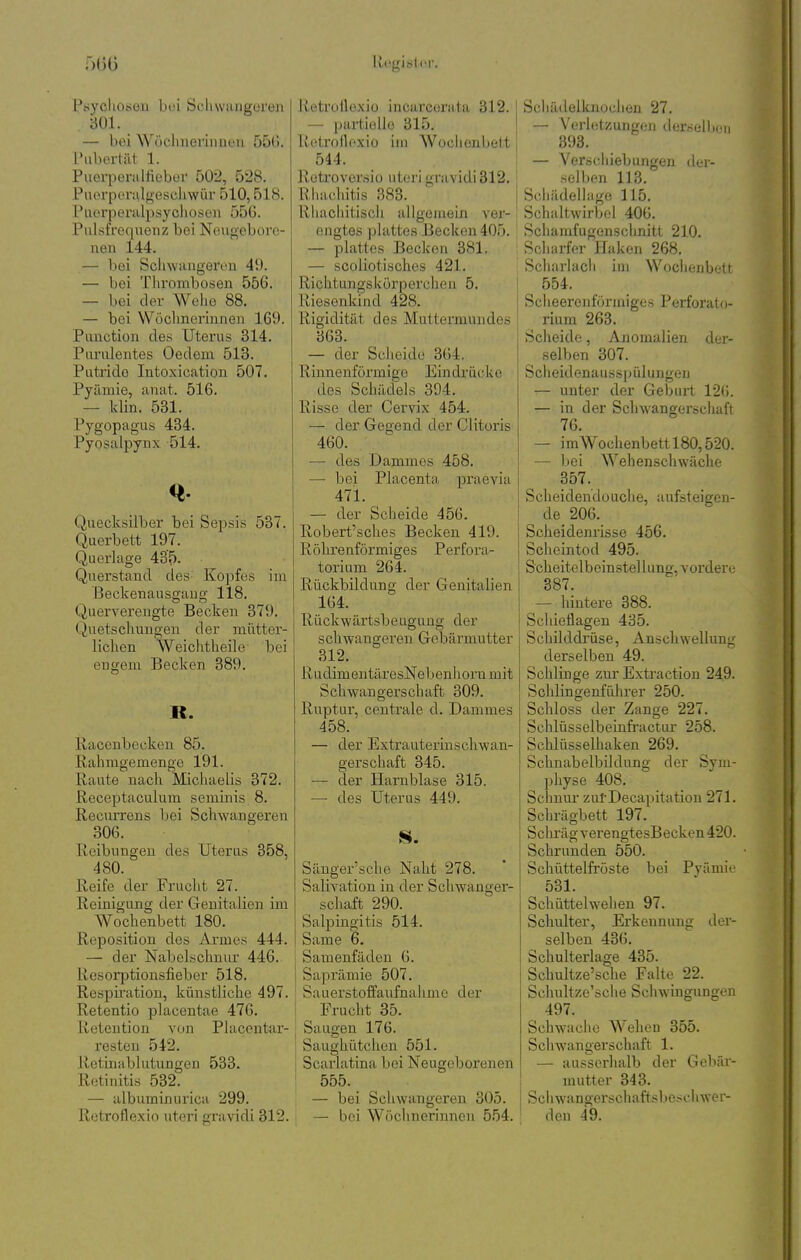 5(30 1 legis (.(!!•. l^sycliosoii bei Soliwuiigoreii 301. — boi Wöclnieviiiueu Ö5G. l'ubortät 1. PueiiJeralfieboi- 502, 528. Puorperalgescliwür 510,518. Puerpei'alpsycliüson 55G. Pulsfrequenz bei Neugebore- nen 144. — bei Schwangeren 49. — bei Thrombosen 556. — bei der Wehe 88, — bei Wöclmcrinnen 169. Punction des Uterus 314. Purulentes Oedem 513. Putride Intoxication 507. Pyämie, anat. 516. — klin. 531. Pygopagus 484. Pyosalpynx 514. Quecksilber bei Sepsis 537. Querbett 197. Querlage 435. Querstand des Kopfes im ßeckenausgaug 118. Quervereugte Becken 379. Quetschungen der mütter- lichen Weiclitheile bei engem Becken 389. B. Raccnbecken 85. Rahmgemenge 191. Raute nach Michaelis 372. Receptaculum seminis 8. Recurrens bei Schwangei'en 306. Reibungen des Uterus 358, 480. Reife der Frucht 27. Reinigung der CTenitalien im Wochenbett 180. Reposition des Armes 444. — der Nabelschnur 446. Resorptionsfieber 518. Respiration, künstliche 497. Retentio placentae 476. lietention von Placcntar- resteu 542. Retinablutungen 533. Retinitis 532. — albuminurica 299. Retroflexio uteri aravidi 312. Retrüilexiü incarcerata 312. — partielle 315. Retroflexio im AVochonbett 544. Retroversiü uteri gravidi312. Rhachitis 383. Rhachitisch allgemein ver- engtes plattes Becken 405. — plattes Becken 381. — scoliotisches 421. Richtungskörpercheu 5. Riesenkind 428. Rigidität des Muttermundes 363. — der Scheide 364. Rinnenförmige Eindrücke des Schädels 394. Risse der Cervix 454. — der Gegend der Clitoris 460. — des Dammes 458. ■— bei Placenta praevia 471. — der Scheide 456. Robert'sches Becken 419. Röhi'enförmiges Perfora- torium 264. Rückbildung der Genitalien 164. Rückwärtsbeugung der schwangeren Gebärmutter 312. RudimentäresNebenhornmit Schwangerschaft 309. Ruptur, centrale d. Dammes 458. — der Extrauterinscliwan- gerschaft 345. — der Harnblase 315. —• des Uterus 449. Sänger'sche Naht 278. Salivation in der Schwanger- schaft 290. Salpingitis 514. Same 6. ! Samenfäden 6. Saprämie 507. ' Sauerstoffaufnahme der i Frucht 35. I Saugen 176. Saughütchen 551. Scarlatina boi Neugeborenen 555. — bei Schwangeren 305. — bei Wöchnerinnen 554. Scliädelknocheii 27. — Verletzungen derselben 893. — Verschiebungen dci- selben 113. Sdiädellago 115. Schaltwirbei 406. Schamfugen.schnitt 210. Scharfer Haken 268. Scharlach iui WochenbcU 554. Scheeren förmiges Perforato- rium 263. Scheide, Anomalien der- selben 307. Sclieidenausspüluugen — unter der Geburt 126. — in der Schwangerschafi 76. — imWochenbettl80,520. — bei Wehenschwäche 357. Scheidendouche, aufsteigen- de 206. Scheidenrisse 456. Scheintod 495. Scheitolbeinstel lung, vordere 387. — hintere 388. Schieflagen 435. Schilddrüse, Anschwellung derselben 49. Schlinge zm-Extraction 249. Schiingenführer 250. Schloss der Zange 227. Schlüsselbeinfractiu 258. Sclilüsselhaken 269. Schnabelbildung der Sym- physe 408. Schmu- zul'Decapitation 271. Schrägbett 197. Schräg verengtesBecken 420. Schrunden 550. Schüttelfröste bei Pyäniio 581. Schüttelwelien 97. Schulter, Erkennung der- selben 486. Schulterlage 485. Schultze'sche Falte 22. Sclmltze'sche Schwingungen 497. Schwache Wehen 355. Schwangerschaft 1. — ausserhalb der Gebär- mutter 343. Scliwangerschaftsbeschwer- den 49.