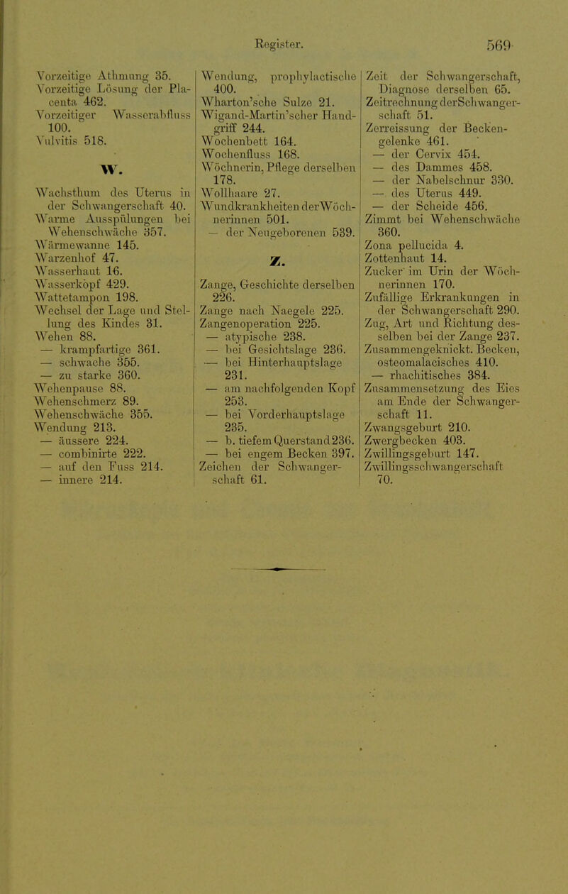 Vorzeitige Athmang 35. Vorzeitige Lösung der Pla- centa 462. Vo rz ei ti ger Wa s .s er ab fl n s s 100. Vulvitis 518. W. Wachsthum des Uterus in der Schwangerschaft 40. Warme Ausspülungen bei Wehen schwäche 857. Wärmewanne 145. Warzenhof 47. Wasserhaut IG. Wasserköpf 429. Wattetampon 198. Wechsel der Lage und Stel- lung des Endes 31. Wehen 88. — krampfartige 361. — schwache 355. — zu starke 360. Wellenpause 88. Wehenschmerz 89. Wehenschwäche 355. Wendung 213. — äussere 224. — combinirte 222. — auf den Fuss 214. — innere 214. Wendung, propliylactische 400. Wharton'sche Sulzc 21. Wigand-Martin'scher Hand- griff 244. Wochenbett 164. Wocheniluss 168. Wöchnerin, Pflege derselben 178. Wollhaare 27. Wundkrankheiten derWöc 11- nerinnen 501. — der Neugeborenen 539. Z. Zange, Geschichte derselben 226. Zange nach Naegele 225. Zangenoperation 225. — atj'pische 238. — bei Gesichtslage 236. — bei Hintei'liauptslaoe 23L — am nachfolgenden Kopf 253. — bei Vorderhauptslage 235. — b. tiefem Querstand23G. — bei engem Becken 397. Zeichen der Schwanger- schaft 61. Zeit der Schwangerschaft, Diagnose derselben 65. Zeitrechnung derSchwanger- schaft 51. Zerreissung der Becken- gelenke 461. — der Cervix 454. — des Dammes 458. — der Nabelschnur 330. — des Uterus 449. — der Scheide 456. Zimmt bei Wehenschwäche 360. Zona pellucida 4. Zottenhaut 14. Zucker' im Urin der Wöch- nerinnen 170. Zufällige Erkrankungen in der Schwangerschaft 290. Zug, Art und Richtung des- selben bei der Zange 237. Zusammengeknickt. Becken, osteomalacisches 410. — rhachitisches 384. Ziisammensetzung des Eies am Ende der Schwanger- schaft 11. Zwangsgeburt 210. Zwergbecken 403. Zwillingsgeb iu:t 147. Zwillingsschwangerschaft 70.