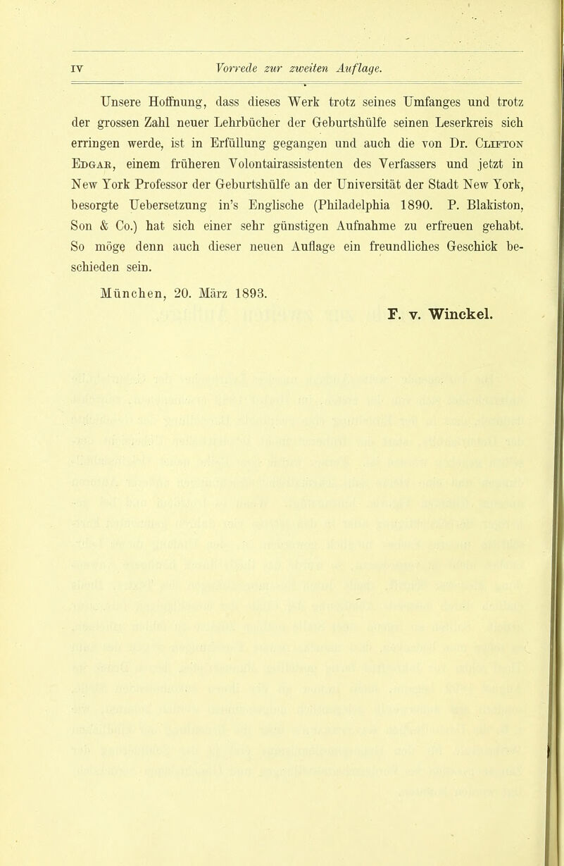 Unsere Hoffnung, dass dieses Werk trotz seines Umfanges und trotz der grossen Zahl neuer Lehrbücher der Geburtshülfe seinen Leserkreis sich erringen werde, ist in Erfüllung gegangen und auch die von Dr. Cllfton Edgae, einem früheren Volontairassistenten des Verfassers und jetzt in New York Professor der Geburtshülfe an der Universität der Stadt New York, besorgte Uebersetzung in's Englische (Philadelphia 1890. P. Blakiston, Son & Co.) hat sich einer sehr günstigen Aufnahme zu erfreuen gehabt. So möge denn auch dieser neuen Auflage ein freundliches Geschick be- schieden sein. München, 20. März 1893. F. V. Winckel.