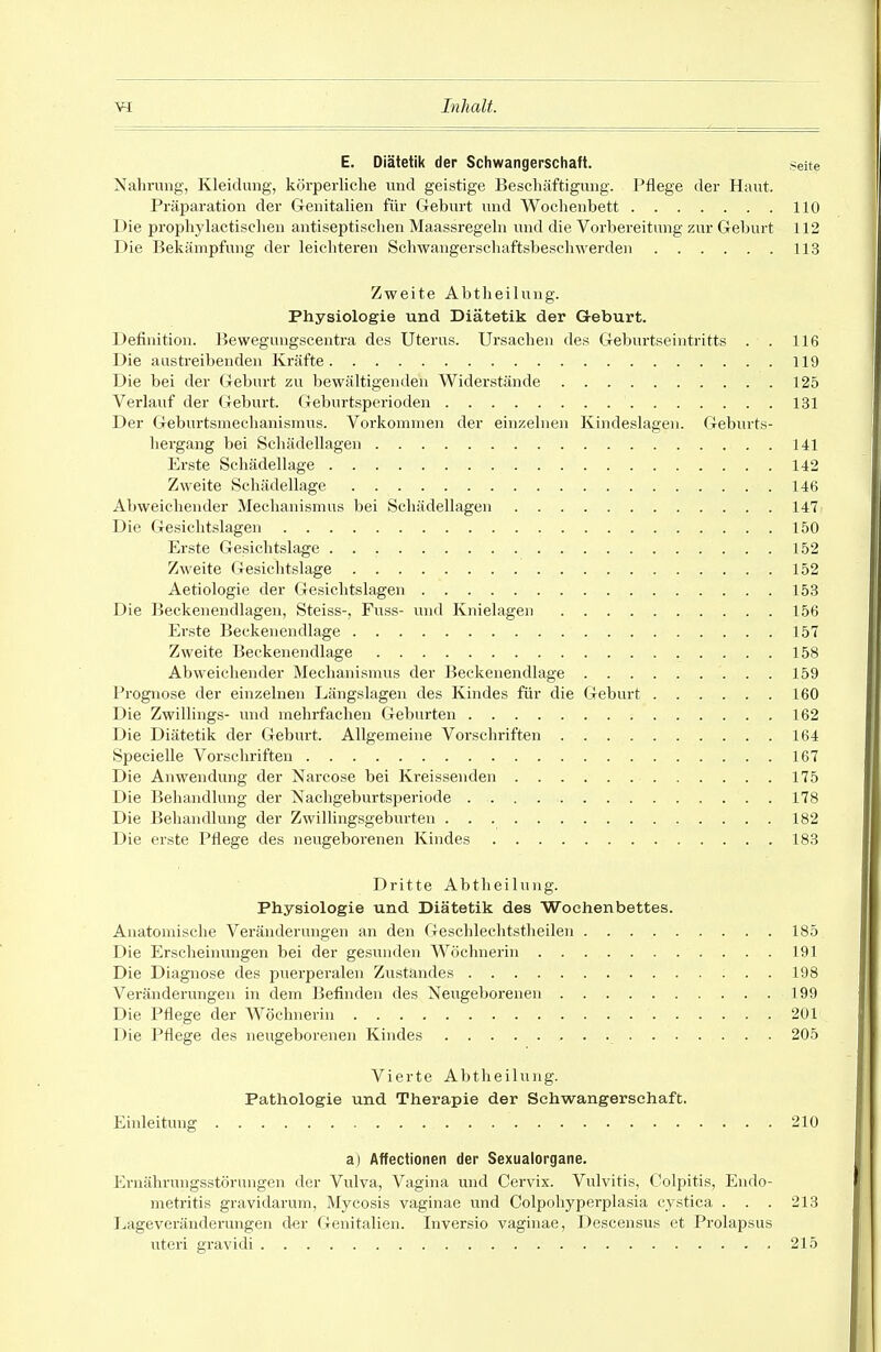 E. Diätetik der Schwangerschaft. Seite Nahrung', Kleidung, körperliche und geistige Beschäftigung. Pflege der Haut. Präparation der Grenitalien für Geburt und Wochenbett 110 Die prophylactiselien antiseptisclien Maassregehi und die Vorbereitung zur Geburt 112 Die Bekämpfung der leichteren Sclnvangerschaftsbeschwerden 113 Zweite Abtheilung. Physiologie und Diätetik der Geburt. Definition. Beweguugscentra des Uterus. Ursachen des Geburtseintritts . . 116 Die austreibenden Kräfte 119 Die bei der Geburt zu bewältigenden Widerstände 125 Verlauf der Geburt. Geburtsperioden 131 Der Geburtsmechanismus. Vorkommen der einzelnen Kindeslagen. Geburts- hergang bei Schädellagen 141 Erste Schädellage 142 Zweite Schädellage 146 Abweichender Mechanismus bei Schädellagen 147 Die Gesichtslagen 150 Erste Gesichtslage 152 Zweite Gesichtslage 152 Aetiologie der Gesichtslagen 153 Die Beckenendlageu, Steiss-, Fuss- und Knielagen 156 Er.ste Beckenendlage 157 Zweite Beckenendlage 158 Abweichender Mechanismus der Beckenendlage 159 Prognose der einzelnen Längslagen des Kindes für die Geburt 160 Die Zwillings- vmd mehrfachen Geburten 162 Die Diätetik der Geburt. Allgemeine Vorschriften 164 Specielle Vorschriften 167 Die Anwendung der Narcose bei Kreissenden 175 Die Behandlung der Nachgeburtsperiode 178 Die Behandlung der Zwillingsgeburten 182 Die erste Pflege des neugeborenen Kindes 183 Dritte Abtlieilung. Physiologie und Diätetik des Wochenbettes. Anatomische Veränderungen an den Geschlechtstlieilen 185 Die Erscheimmgen bei der gesunden Wöchnerin 191 Die Diagnose des puerperalen Zustandes 198 Veränderungen in dem Befinden des Neugeborenen 199 Die Pflege der Wöchnerin 201 Die Pflege des neugeborenen Kindes 205 Vierte Abtheilung. Pathologie und Therapie der Schwangerschaft. Ebileitung 210 a) Affectionen der Sexualorgane. Ernährungsstörungen der Vulva, Vagina und Cervix. Vulvitis, Colpitis, Endo- metritis gravidarum, Mycosis vaginae und Colpohyperplasia cystica . . . 213 Lageveränderungen der Genitalien. Inversio vaginae, Descensus et Prolapsus uteri gravidi 215