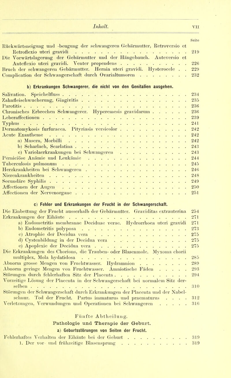 Seite Eückwärtsneigung und -beugung der sclnvangereii (Tcbärmixtter, Retroversio et Retroflexio utei-i gravidi 219 Die Vorwärtslagerung der G-ebärmutter und der Hängebaucli. Auteversio et Aiiteflexio uteri gravidi. Venter joropendeus 226 Bruch der schwangeren Grebärmuttcr. Hernia utei-i gi-avidi. Hysterocele . . 229 Complication der Schwangerschaft durch Ovarialtumoren 232 b) Erkrankungen Schwangerer, die nicht von den Genitalien ausgehen. Salivation. Speichelfluss 234 Zahnfleischwucheruiig, (Gingivitis 235 Parotitis 236 Chronisches Erbrechen Scliwangerer. Hyperemesis gravidarum 236 Leberaffectionen 239 Typhus 241 Dermatomykosis furfuracea. Pityriasis vcrsicolor 242 Acute Exantheme 242 a) Masern, Morbilli 242 b) Scharlach, Scarlatina 243 c) Variolaerkrankungen bei Schwangeren 243 Perniciöse Anämie und Leukänu(; 244 Tuberculosis pulmonum 245 Herzkrankheiten bei Schwangeren 246 Nierenkrankheiten , 248 Secundäre Syphilis 249 Affectionen der Augen 250 Affectionen der Nervenorgaiu^ 251 c) Fehler und Erkrankungen der Frucht in der Schwangerschaft. Die Einbettung der Frucht ausserhalb der Gebärmutter. Graviditas extrauterina 254 Erkrankungen der Eihäute 271 a) Endometritis membranae Deciduae verae. Hydrorrhoea uteri gravidi 271 b) Endometritis polyposa 273 c) Atrophie der Decidua vera 275 d) Cystenbildung in der Decidua vera 275 e) Apoplexie der Decidua vera 275 Die Erkrankungen des Chorions, die Trauben- oder Blasenmole. Myxoma chorii multiplex, Mola hydatidosa 285 Abnorm grosse Mengen von Fruclitwasser. Hydramnion 289 Abnorm geringe Mengen von Fruchtwasser. Amniotische Fäden 293 Störungen durch fehlerliaften Sitz der Placonta 294 Vorzeitige Lösung der Placonta in der Schwangerschaft bei normalem Sitz der- selben 310 Störungen der Schwangerschaft durch Erkrankungen der Placenta und der Nabel- schnur. Tod der Frucht. Partus innnaturus inid praematura« . . . . 312 Verletzungen, Verwundungen und Operationen bei Schwangeren 316 Fünfte Abtheilung. Pathologie und Therapie der Gebvirt. a) Geburtsslörungen von Seiten der Frucht. Fehlerhaftes Verhalten der Eihäute bei der Geburt 319 1. Der vor- und frühzeitige Blasensprung 319