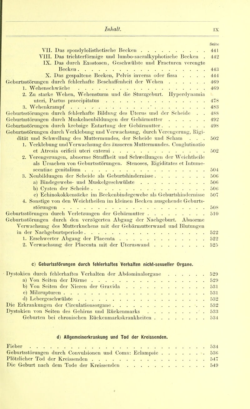 Seite VII. Das spondylolisthetische Becken 441 VIII. Das trichterförmige und lumbo-sacralkyphotische Becken . 442 IX. Das dnrcli Exostosen, Geschwülste und Fracturen verengte Becken 443 X. Das gespaltene Becken, Pelvis inversa oder fissa .... 444 Geburtsstörungen durch fehlerhafte Beschaffenheit der Wehen 469 1. Wehenschwäche 469 2. Zu starke Wehen, Weliensturm und die Sturzgeburt. Hyperdynamia uteri, Partus praecipitatus 478 3. Wehenkrampf ' 483 Geburtsstörungen durch fehlerhafte Bildung des Uterus und der Scheide . . 488 Geburtsstörungen durch Muskelneubildungeu der Gebärmutter 492 Geburtsstörungen durch krebsige Entartung der Gebärmutter 49S Geburtsstörungen durch Verklebung und Verwachsung, durch Verengerung, Rigi- dität und Schwellung des Muttermundes, der Scheide und Scham . . . 502 1. Verklebung und Verwachsung des äusseren Muttermundes. Conglutinatio et Atresia orificii uteri externi 502 2. Verengerungen, abnorme Strafllieit und Schwellungen der Weichtlieile als Ursachen von Geburtsstörungen. Stenoses, Eigiditates et Intume- scentiae genitalium 504 8. Neubildungen der Scheide als Geburtshindernisse 506 a) Bindegewebs- und Muskelgeschwülste 506 b) Cysten der Scheide 506 c) Echinokokkensäcke im Beckenbindegewebe als Geburtshindernisse 507 4. Sonstige von den Weichtheilen im kleinen Becken ausgehende Geburts- störungen 508 Geburtsstörungen durch Verletzungen der Gebärmutter 510 Geburtsstörungen durch den verzögerten Abgang der Nachgeburt. Abnorme Verwachsmig des Mutterkvxchens mit der Gebärmutterwand und Blutungen in der Nachgeburtsperiode 522 1. Erschwerter Abgang der Placenta 522 2. Verwachsung der Placenta mit der Uteruswand 525 c) Geburfsstörungen durch fehlerhaftes Verhalten nicht-sexueller Organe. • Dystokien durch fehlerhaftes Verhalten der Abdomiualorgane 529 a) Von Seiten der Därme 529 b) Von Seiten der Nieren der Gravida 531 c) Milzrupturen 531 d) Lebergeschwülste 532 Die Erkrankungen der Circulationsorgane 532 Dystokien von Seiten des Gehirns und Rückenmarks 533 Geburten bei chronischen Rückeumarkskrankheiten 534 d) Allgemeinerkrankung und Tod der Kreissenden. Fieber 534 Geburtsstörungen durch Convulsionen und Coma: Eclampsie 536 Plötzlicher Tod der Kreissenden 547 Die Geburt nach dem Tode der Kreissenden 549