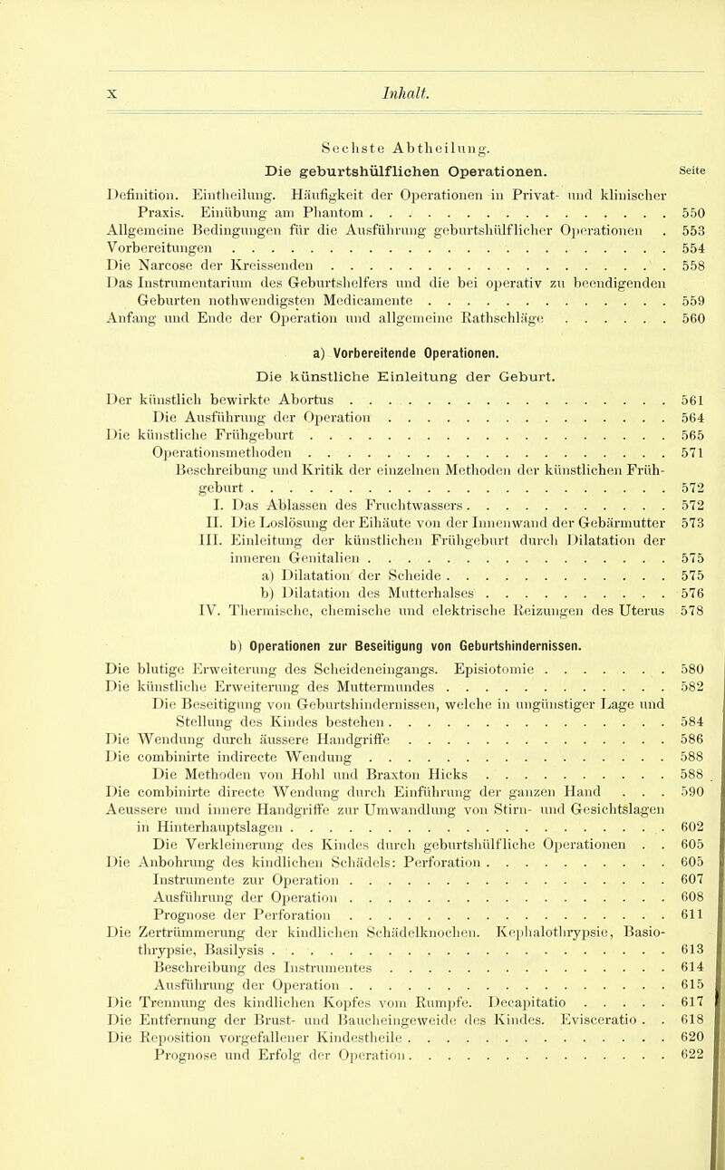 Sechste Abtlieilung. Die geburtshülfliehen Operationen. Seite Definition. Eintlieiking. Häufigkeit der Oi^erationen in Privat- und klinischer Praxis. Einübung am Pliantom 550 Allgemeine Bedingungen für die Ausführung geburtshülflicher Ojicrationen . 553 Vorbereitungen 554 Die Narcose der Kreissenden 558 Das Instrumentarium des Geburtshelfers und die bei operativ zu beendigenden Geburten notliwendigsten Medicamente 559 Anfang und Ende der Operation und allgemeine Rathschläge 560 a) Vorbereitende Operationen. Die künstliche Einleitung der Geburt. Der künstlich bewirkte Abortus 561 Die Ausführung der Operation . 564 Die künstliche Frühgeburt 565 Operationsmethoden 571 Beschreibung und Ki'itik der einzelnen Methoden der künstlichen Früh- geburt 572 I. Das Ablassen des Fruchtwassers 572 II. Die Loslösung der Eihäute von der Innenwand der Gebärmutter 573 III. Einleitung der künstlichen Frühgeburt durch Dilatation der inneren Genitalien 575 a) Dilatation der Scheide 575 b) Dilatation des Mutterhalses 576 IV. Thermische, chemische und elektrische Reizungen des Uterus 578 b| Operationen zur Beseitigung von Geburtshindernissen. Die blutige Erweiterung des Scheideneingangs. Episiotomie 580 Die künstliche Erweiterung des Muttermundes 582 Die Beseitigung von Geburtshindemissen, welche in ungünstiger Lage mid Stellung des Kindes bestehen 584 Die Wendung durch äussere Handgriffe 586 Die combinirte indirecte Wendung 588 Die Methoden von Hohl und Braxton Hieks 588 Die combinirte directe Wendung durch Einführung der ganzen Hand . . . 590 Aeussere und innere Handgriffe zur Umwandlung von Stirn- und Gesichtslagen in Hinterhauptslagen 602 Die Verkleinerung des Kindes durch geburtshülfliche Operationen . . 605 Die Anbohrung des kindlichen Schädels: Perforation 605 Instrumente zur Operation 607 Ausführung der Operation 608 Prognose der Perforation 611 Die Zertrümmerung der kindlichen Sehädelknochen. Kephalotlnypsie, Basio- thrypsie, Basilysis 613 Beschreibung des Instrumentes 614 Ausführung der Operation 615 Die Treinmng des kindlichen Kopfes vom Rumpfe. Decapitatio 617 Die Entfernung der Brust- und Bauclieingeweide des Kindes. Evisceratio . . 618 Die Reposition vorgefallener Kindestheile 620 Prognose und Erfolg der Operation 622