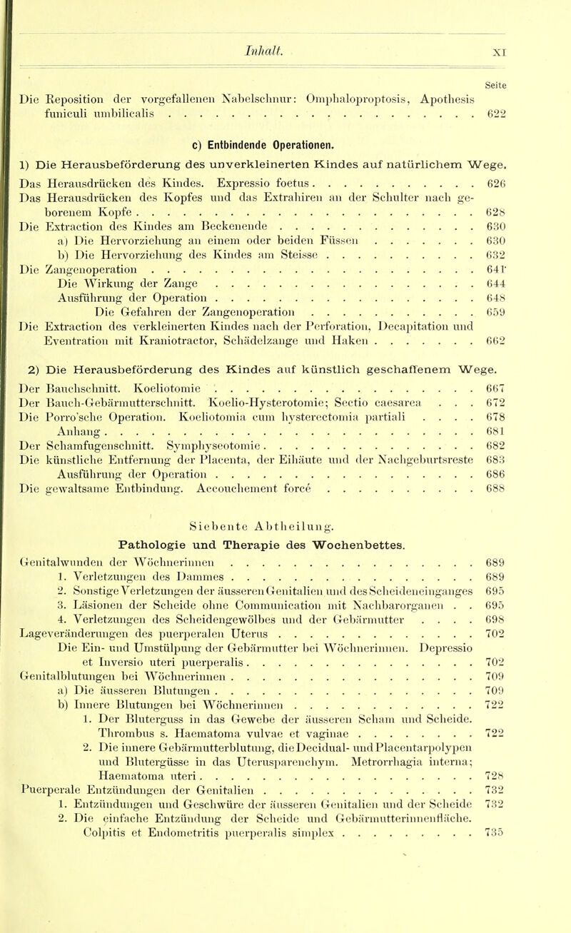 Seite Die Reposition der vorgefalleiieu Nabelschnur: Ompbaloproptosis, Apotliesis funieuli umbilicalis 622 c) Entbindende Operationen. 1) Die Herausbeförderung des unverkleinerten Kindes auf natürlichem Wege. Das Herausdrücken des Kindes. Expressio foetus 626 Das Herausdrücken des Kopfes und das Extrabiren an der Schulter nach ge- borenem Kopfe 62« Die Extraction des Kindes am Beckenende 630 a) Die Hervorziehung an einem oder beiden Füssen 630 b) Die Hervorziehung des Kindes am Steisse 632 Die Zangenoperation 641' Die Wirkung der Zange 644 Ausführung der Operation 648 Die Gefahren der Zangenoperation 659 Die Extraction des verkleinerten Kindes nach der Perforation, Deca])itation und Eventration mit Kraniotractor, Scliädelzangc und Haken 662 2) Die Herausbeförderung des Kindes auf künstlich geschaftenem Wege. Der Bauchschnitt. Koeliotomie 667 Der Bauch-Gebärmutterschnitt. Koelio-Hysterotomie; Sectio caesarea . . . 672 Die Porro'sche Operation. Koeliotomia cum hysterectomia partiali .... 678 Anhang 681 Der Schamfugenschnitt. Symphyseotomie 682 Die künstliche Entfernung der Placenta, der Eihäute und der Nachgeburtsreste 683 Avisführung der Oj)eration 686 Die gewaltsame Entbindung. Accouchement foi'ce 688 Siebente A b t h e i 1 u n g. Pathologie und Therapie des Wochenbettes. (lenitalwimden der Wöchnerinnen 689 1. Verletzungen des Dammes 689 2. Sonstige Verletzungen der äusseren Genitalien und des Scheideneinganges 695 3. Läsionen der Scheide ohne Communication mit Nachbarorganen . . 695 4. Verletzungen des Scheidengewölbes und der Gebärmutter .... 698 Lageveränderungen des puerperalen Uterns 702 Die Ein- und Umstülpung der Gebärmutter bei Wöchnerinnen. Depressio et Inversio uteri puerperalis 702 Genitalblutungen bei Wöchnerinnen 709 a) Die äusseren Blutungen 709 b) Innere Blutungen bei Wöchnerinnen 722 1. Der Bluterguss in das Gewebe der äusseren Scham und Scheide. Tlirombus s. Haematoma vulvae et vaginae 722 2. Die innere Gebärmutterblutung, dieDecidual- xmdPlacentarpolypen und lllutergüsse in das Uterusparenchym. Metrorrhagia interna; Haematoma uteri 728 Puerperale Entzündungen der Genitalien 732 1. Entzündungen und Geschwüre der äusseren Genitalien und der Scheide 732 2. Die einfache Entzündung der Sclieide und Gebärmutterinnentl;iche. Colpitis et Endonn^tritis puerperalis simplex 735