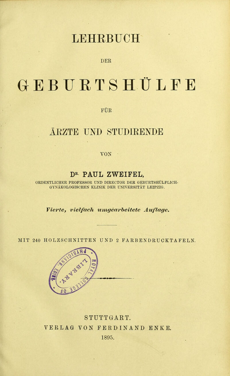 LEHRBUCH DER GEBURTSHÜLFE FÜR ÄRZTE UND STÜDIRENDE VON PAUL ZWEIFEL, ORDENTLICHER PROFESSOR UND DIRECTOR DER GEBURTSHÜLFLICH- GYNÄKOLOGISCHEN KLINIK DER UNIVERSITÄT LEIPZIG. Vierte, vielfach umgearbeitete Auflage, MIT 240 HOLZSCHNITTEN UND 2 PARBENDRUOKTAFELN. STUTTGART. VERLAG VON FERDINAND ENKE. 1895.