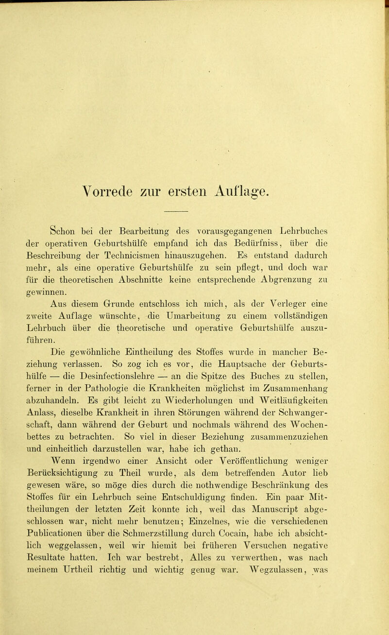Schon bei der Bearbeitung des vorausgegangenen Lehrbuches der operativen Geburtshülfö empfand ich das Bedürfniss, über die Beschreibung der Technicismen hinauszugehen. Es entstand dadurch mehr, als eine operative Geburtshülfe zu sein pflegt, und doch war für die theoretischen Abschnitte keine entsprechende Abgrenzung zu gewinnen. Aus diesem Grunde entschloss ich mich, als der Verleger eine zweite Auflage wünschte, die Umarbeitung zu einem vollständigen Lehrbuch über die theoretische und operative Geburtshülfe auszu- führen. Die gewöhnliche Eintheilung des Stoffes wurde in mancher Be- ziehung verlassen. So zog ich es vor, die Hauptsache der Geburts- hülfe — die Desinfectionslehre — an die Spitze des Buches zu stellen, ferner in der Pathologie die Krankheiten möglichst im Zusammenhang abzuhandeln. Es gibt leicht zu Wiederholungen und Weitläufigkeiten Anlass, dieselbe Krankheit in ihren Störungen während der Schwanger- schaft, dann während der Geburt und nochmals während des Wochen- bettes zu betrachten. So viel in dieser Beziehung zusammenzuziehen und einheitlich darzustellen war, habe ich gethan. Wenn irgendwo einer Ansicht oder Veröffentlichung weniger Berücksichtigung zu Theil wurde, als dem betreffenden Autor lieb gewesen wäre, so möge dies durch die nothwendige Beschränkung des Stoffes für ein Lehrbuch seine Entschuldigung finden. Ein paar Mit- theilungen der letzten Zeit konnte ich, weil das Manuscript abge- schlossen war, nicht mehr benutzen^ Einzelnes, wie die verschiedenen Publicationen über die Schmerzstillung durch Cocain, habe ich absicht- lich weggelassen, weil wir hiemit bei früheren Versuchen negative Resultate hatten. Ich war bestrebt, Alles zu verwerthen, was nach meinem Urtheil richtig und wichtig genug war. Wegzulassen, was