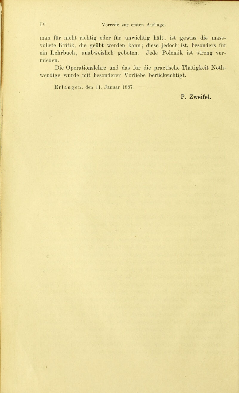 man für nicht richtig oder für unwichtig hält, ist gewiss die mass- vollste Kritik, die geübt werden kann; diese jedoch ist, besonders für ein Lehrbuch, unabweislich geboten. Jede Polemik ist streng ver- mieden. Die Oi)erationslehre und das für die practische Thätigkeit Noth- wendige wurde mit besonderer Vorliebe berücksichtigt. Erlangen, den 11. Januar 1887.