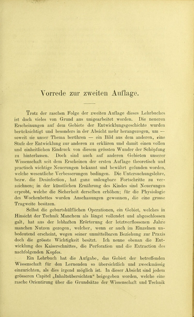 Trotz der raschen Folge der zweiten Auflage dieses Lehrbuches ist doch vieles von Grund aus umgearbeitet worden. Die neueren Erscheinungen auf dem Gebiete der Entwicklungsgeschichte wurden berücksichtigt und besonders in der Absicht mehr herangezogen, um — soweit sie unser Thema berühren — ein Bild aus dem anderen, eine Stufe der Entwicklung zur anderen zu erklären und damit einen vollen und einheitlichen Eindruck von diesem grössten Wunder der Schöpfung zu hinterlassen. Doch sind auch auf anderen Gebieten unserer Wissenschaft seit dem Erscheinen der ersten Auflage theoretisch und practisch wichtige Neuerungen bekannt und bewährt gefunden worden, welche wesentliche Verbesserungen bedingen. Die Untersuchungslehre, bezw. die Desinfection, hat ganz unleugbare Fortschritte zu ver- zeichnen; in der künstlichen Ernährung des Kindes sind Neuerungen erprobt, welche die Sicherheit derselben erhöhen; für die Physiologie des Wochenbettes wurden Anschauungen gewonnen, die eine grosse Tragweite besitzen. Selbst die geburtshülflichen Operationen, ein Gebiet, welches in Hinsicht der Technik Manchem als längst vollendet und abgeschlossen galt, hat aus der lebhaften Erörterung der letztverflossenen Jahre manchen Nutzen gezogen, welcher, wenn er auch im Einzelnen un- bedeutend erscheint, wegen seiner unmittelbaren Beziehung zur Praxis doch die grösste Wichtigkeit besitzt. Ich nenne obenan die Ent- wicklung des Kaiserschnittes, die Perforation und die Extraction des nachfolgenden Kopfes. Ein Lehrbuch hat die Aufgabe, das Gebiet der betreffenden Wissenschaft für den Lernenden so übersichtlich und zweckmässig einzurichten, als dies irgend möglich ist. In dieser Absicht sind jedem grösseren Capitel „Inhaltsübersichten beigegeben Avorden, welche eine rasche Orientirung über die Grundsätze der Wissenschaft und Technik