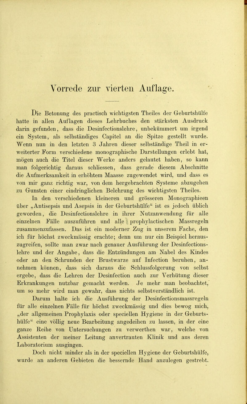 Die Betonung des practiscli wiclitigsten Theiles der Geburtshülfe hatte in allen Auflagen dieses Lehrbuches den stärksten Ausdruck darin gefunden, dass die Desinfectionslehre, unbekümmert um irgend ein System, als selbständiges Capitel an die Spitze gestellt wurde. Wenn nun in den letzten 3 Jahren dieser selbständige Theil in er- weiterter Form verschiedene monographische Darstellungen erlebt hat, mögen auch die Titel dieser Werke anders gelautet haben, so kann man folgerichtig daraus schUessen, dass gerade diesem Abschnitte die Aufmerksamkeit in erhöhtem Maasse zugewendet wird, und dass es von mir ganz richtig war, von dem hergebrachten Systeme abzugehen zu Gunsten einer eindringlichen Belehrung des wichtigsten Theiles. In den verschiedenen kleineren und grösseren Monographieen über „Antisepsis und Asepsis in der Greburtshülfe ist es jedoch übhch geworden, die Desinfectionslehre in ihrer Nutzanwendung für alle einzelnen Fälle auszuführen und alle '■ prophylactischen Massregeln zusammenzufassen. Das ist ein moderner Zug in unserem Fache, den ich für höchst zweckmässig erachte; denn um nur ein Beispiel heraus- zugreifen, sollte man zwar nach genauer Ausführung der Desinfections- lehre und der Angabe, dass die Entzündungen am Nabel des Kindes oder an den Schrunden der Brustwarze auf Infection beruhen, an- nehmen können, dass sich daraus die Schlussfolgerung von selbst ergebe, dass die Lehren der Desinfection auch zur Verhütung dieser Erkrankungen nutzbar gemacht werden. Je mehr man beobachtet,' um so mehr wird man gewahr, dass nichts selbstverständlich ist. Darum halte ich die Ausführung der Desinfectionsmassregeln für alle einzelnen Fälle für höchst zweckmässig und dies bewog mich, „der allgemeinen Prophylaxis oder speciellen Hygiene in der Geburts- hülfe eine völlig neue Bearbeitung angedeihen zu lassen, in der eine ganze Eeihe von Untersuchungen zu verwerthen war, welche von Assistenten der meiner Leitung anvertrauten Klinik und aus deren Laboratorium ausgingen. Doch nicht minder als in der speciellen Hygiene der Geburtshülfe, wurde an anderen Gebieten die bessernde Hand anzulegen gestrebt.