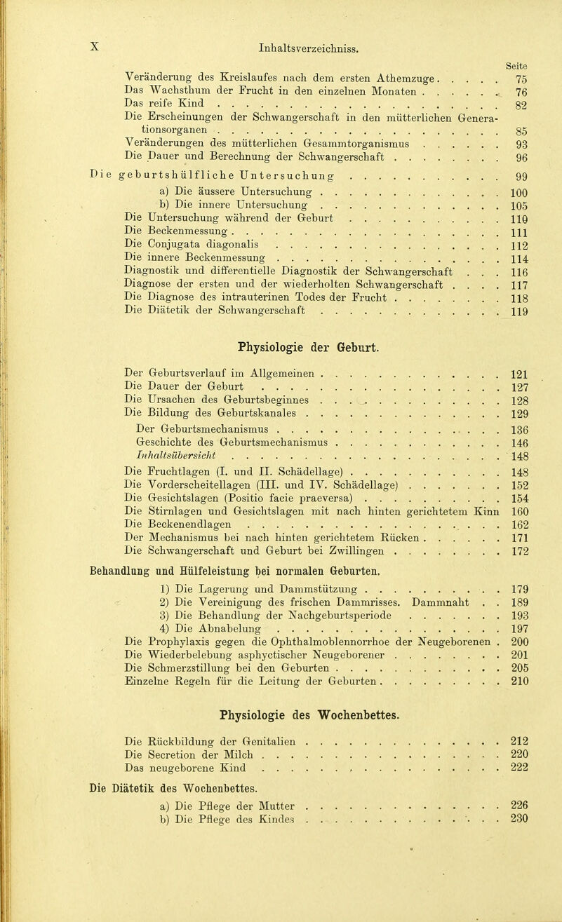 Seite Veränderung des Kreislaufes nach dem ersten Athemzuge 75 Das Wachsthum der Frucht in den einzelnen Monaten « 76 Das reife Kind 32 Die Erscheinungen der Schwangerschaft in den mütterlichen Genera- tionsorganen 85 Veränderungen des mütterlichen G-esammtorganismus 93 Die Dauer und Berechnung der Schwangerschaft 96 Die ge b urtsh ü Ifl ich e Un t er suchung 99 a) Die äussere Untersuchung 100 b) Die innere Untersuchung 105 Die Untersuchung während der Geburt 110 Die Beckenmessung Hl Die Conjugata diagonalis 112 Die innere Beckenmessung 114 Diagnostik und differentielle Diagnostik der Schwangerschaft . . . 116 Diagnose der ersten und der wiederholten Schwangerschaft .... 117 Die Diagnose des intrauterinen Todes der Frucht 118 Die Diätetik der Schwangerschaft 119 Physiologie der Geburt. Der Geburtsverlauf im Allgemeinen 121 Die Dauer der Geburt 127 Die Ursachen des Geburtsbeginnes . . 128 Die Bildung des Geburtskanales 129 Der Geburtsmechanismus 136 Geschichte des Geburtsmechanismus 146 Inhaltsübersicht 148 Die Fruchtlagen (I. und II. Schädellage) 148 Die Vorderscheitellagen (III. und IV. Schädellage) 152 Die Gesichtslagen (Positio facie praeversa) 154 Die Stirnlagen und Gesichtslagen mit nach hinten gerichtetem Kinn 160 Die Beckenendlagen 162 Der Mechanismus bei nach hinten gerichtetem Rücken 171 Die Schwangerschaft und Geburt bei Zwillingen 172 Behandlung und Hülfeleistung bei normalen Geburten. 1) Die Lagerung und Dammstützung , 179 2) Die Vereinigung des frischen Dammrisses. Dammnaht . . 189 3) Die Behandlung der Nachgeburtsperiode 193 4) Die Abnabelung 197 Die Prophylaxis gegen die Ophthalmoblennorrhoe der Neugeborenen . 200 Die Wiederbelebung asphyctischer Neugeborener 201 Die Schmerzstillung bei den Geburten 205 Einzelne Regeln für die Leitung der Geburten 210 Physiologie des Wochenbettes. Die Rückbildung der Genitalien 212 Die Secretion der Milch 220 Das neugeborene Kind , 222 Die Diätetik des Wochenbettes. a) Die Pflege der Mutter 226 b) Die Pflege des Kindes 230