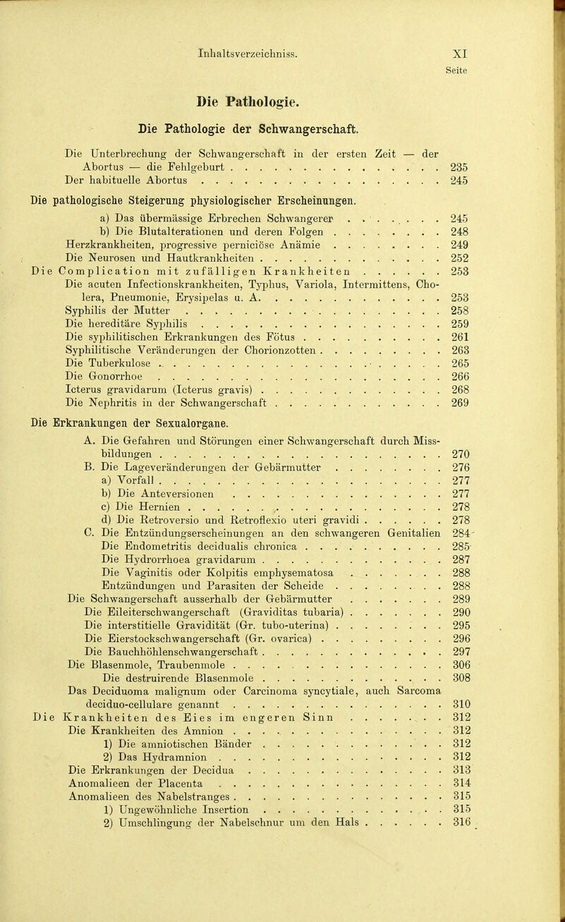 Seite Die Pathologie. Die Pathologie der Schwangerschaft. Die Unterbrechung der Schwangerschaft in der ersten Zeit — der Abortus — die Fehlgeburt 235 Der habituelle Abortus 245 Die pathologische Steigerung physiologischer Erscheinungen. a) Das übermässige Erbrechen Schwangerer . . ■ . ... . . 245 b) Die Blutalterationen und deren Folgen 248 Herzkrankheiten, progressive perniciöse Anämie 249 Die Neui'osen und Hautkrankheiten 252 Die Complication mit zufälligen Krankheiten 263 Die acuten Infectionskrankheiten, Typhus, Variola, Intermittens, Cho- lera, Pneumonie, Erysipelas u. A 253 Syphilis der Mutter • 258 Die hereditäre Syphilis 259 Die syphilitischen Erkrankungen des Fötus 261 Syphilitische Veränderungen der Chorionzotten 268 Die Tuberkulose ■ 265 Die Gonorrhoe 266 Icterus gravidarum (Icterus gravis) 268 Die Nephritis in der Schwangerschaft 269 Die Erkrankungen der Sexualorgane. A. Die Gefahren und Störungen einer Schwangerschaft durch Miss- bildungen 270 B. Die Lageveränderungen der Gebärmutter 276 a) Vorfall 277 b) Die Anteversionen 277 c) Die Hernien , 278 d) Die Retroversio und Retroflexio uteri gravidi 278 C. Die Entzündungserscheinungen an den schwangeren Genitalien 284' Die Endometritis decidualis chronica 285 Die Hydrorrhoea gravidarum 287 Die Vaginitis oder Kolpitis emphysematosa . 288 Entzündungen und Parasiten der Scheide . . 288 Die Schwangerschaft ausserhalb der Gebärmutter 289 Die Eileiterschwangerschaft (Graviditas tubaria) 290 Die interstitielle Gravidität (Gr. tubo-uterina) 295 Die Eierstockschwangerschaft (Gr. ovarica) 296 Die Bauchhöhlenschwangerschaft 297 Die Blasenmole, Traubenmole 306 Die destruirende Blasenmole 308 Das Deciduoma malignum oder Carcinoma syncytiale, auch Sarcoma deciduo-cellulare genannt 810 Die Krankheiten des Eies im engeren Sinn ^. . 312 Die Krankheiten des Amnion 312 1) Die amniotischen Bänder . 312 2) Das Hydramnion 312 Die Erkrankungen der Decidua 313 Anomalieen der Placenta 314 Anomalieen des Nabelstranges 315 1) Ungewöhnliche Insertion 815 2) Umschlingung der Nabelschnur um den Hals 316