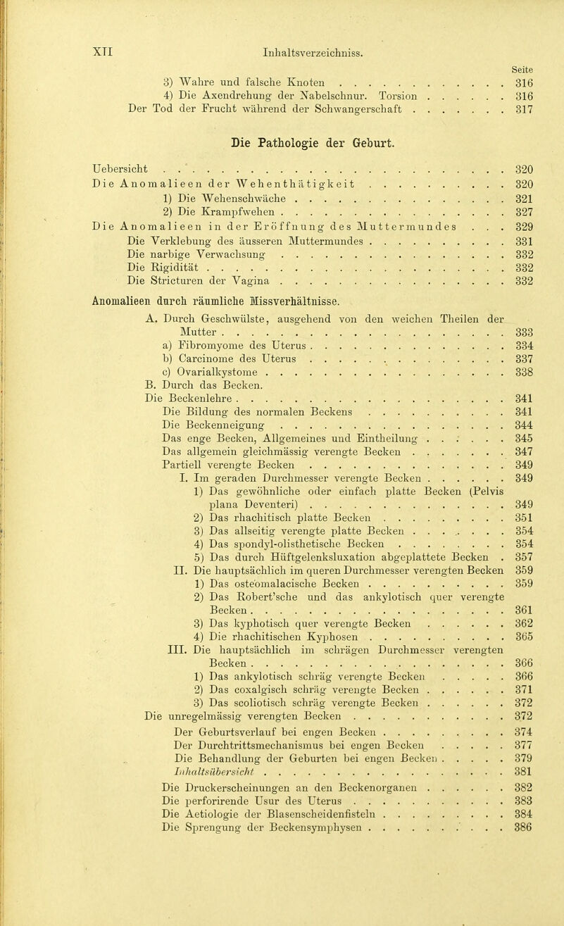 Seite 3) Wahre und falsche Knoten 316 4) Die Axendrehung der Nabelschnur. Torsion 316 Der Tod der Frucht während der Schwangerschaft 317 Die Pathologie der Geburt. Uebersicht . . ' 320 DieAnomalieenderWehenthätigkeit 820 1) Die AVehenschwäche 321 2) Die Krampfwehen 327 Die Anomalieen in der Eröffnung des JMuttermundes . . . 329 Die Verklebung des äusseren Muttermundes 331 Die narbige Verwachsung 332 Die Rigidität 332 ' Die Stricturen der Vagina 382 Anomalieen durck räumliche Missverhältnisse. A. Durch Geschwülste, ausgehend von den weichen Theilen der Mutter 333 a) Fibromyome des Uterus 334 b) Carcinome des Uterus 837 c) Ovarialkystome 338 B. Durch das Becken. Die Beckenlehre 341 Die Bildung des normalen Beckens 841 Die Beckenneigung 344 Das enge Becken, Allgemeines und Eintheilung ...... 345 Das allgemein gleichmässig verengte Becken . 347 Partiell verengte Becken 349 I. Iin geraden Durchmesser verengte Becken 349 1) Das gewöhnliche oder einfach platte Becken (Pelvis plana Deventeri) 349 2) Das rliachitisch platte Becken 351 3) Das allseitig verengte platte Becken ........ 354 4) Das si)ondyl-olisthetische Becken 354 5) Das durch Hüftgelenksluxation abgeplattete Becken . 357 II. Die hauptsächlich im queren Durchmesser verengten Becken 359 1) Das osteomalacische Becken 359 2) Das Robert'sche und das ankylotisch quer verengte Becken 361 3) Das kyphotisch quer verengte Becken 362 4) Die rhachitischen Kyphosen 365 III. Die hauptsächlich im schrägen Durchmesser verengten Becken 366 1) Das ankylotisch schräg verengte Becken 366 2) Das coxalgisch schräg verengte Becken 371 3) Das scoliotisch schräg verengte Becken 372 Die unregelmässig verengten Becken 372 Der Greburtsverlauf bei engen Becken 374 Der Durchtrittsmechanismus bei engen Becken 377 Die Behandlung der Geburten bei engen Becken 379 Inhaltsilhersicht 881 Die Druckerscheinungen an den Beckenorganen 382 Die ijerforirende Usur des Uterus 383 Die Aetiologie der Blasenscheidenfisteln 384 Die Sprengung der Beckensymphysen ' . . . 386