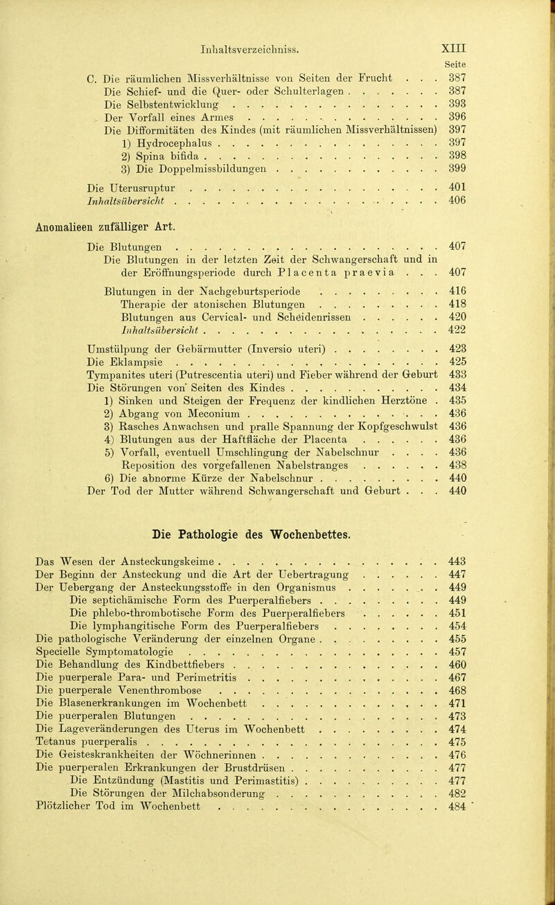 Seite C. Die räumlichen Missverhältnisse von Seiten der Frucht . . . 387 Die Schief- und die Quer- oder Schulterlagen 387 Die Selbstentwicklung 393 ^ Der Vorfall eines Armes 396 Die Difformitäten des Kindes (mit räumlichen Missverhältnissen) 397 1) Hydrocephalus 397 2) Spina bifida 898 3) Die Doppelmissbildungen 399 Die Uterusruptur 401 Inhaltsübersicht 406 Anomalieen zufälliger Art. Die Blutungen 407 Die Blutungen in der letzten Zeit der Schwangerschaft und in der Eröffnungsperiode durch Placenta praevia . . . 407 Blutungen in der Nachgeburtsperiode 416 Therapie der atonischen Blutungen 418 Blutungen aus Cervical- und Schöidenrissen 420 Inhaltsübersicht 422 Umstülpung der Gebärmutter (Inversio uteri) 423 Die Eklampsie 425 Tympanites uteri (Putrescentia uteri) und Fieber während der Geburt 483 Die Störungen von' Seiten des Kindes 434 1) Sinken und Steigen der Frequenz der kindlichen Herztöne . 435 2) Abgang von Meconium 436 3) Rasches Anwachsen und pralle Spannung der Kopfgeschwulst 436 4) Blutungen aus der HaftSäche der Placenta 436 5) Vorfall, eventuell Umschlingung der Nabelschnur .... 436 Reposition des vorgefallenen Nabelstranges 438 6) Die abnorme Kürze der Nabelschnur 440 Der Tod der Mutter während Schwangerschaft und Geburt . . . 440 Die Pathologie des Wochenbettes. Das Wesen der Ansteckungskeime . 443 Der Beginn der Ansteckung und die Art der Uebertragung 447 Der Uebergang der Ansteckungsstoffe in den Organismus . 449 Die septichämische Form des Puerperalfiebers 449 Die phlebo-thrombotische Form des Puerperalfiebers 451 Die lymphangitische Form des Puerperalfiebers 454 Die pathologische Veränderung der einzelnen Organe . 455 Specielle Symptomatologie 457 Die Behandlung des Kindbettfiebers 460 Die puerperale Para- und Perimetritis 467 Die puerperale Venenthrombose 468 Die Blasenerkrankungen im Wochenbett , • • 471 Die puerperalen Blutungen 473 Die Lageveränderungen des Uterus im Wochenbett 474 Tetanus puerperalis 475 Die Geisteskrankheiten der Wöchnerinnen 476 Die puerperalen Erkrankungen der Brustdrüsen 477 Die Entzündung (Mastitis und Periniastitis) 477 Die Störungen der Milchabsonderung 482 Plötzlicher Tod im Wochenbett 484
