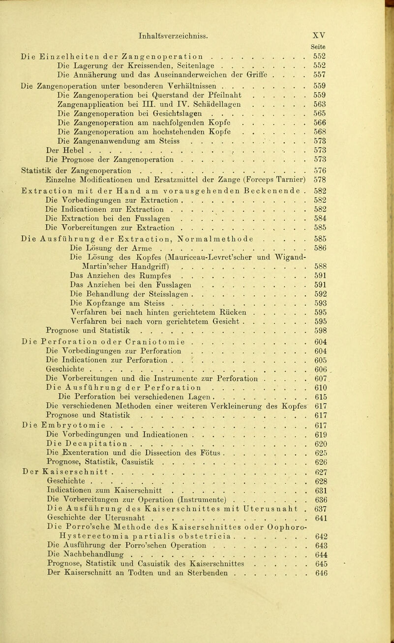 Seite Die Einzelheiten der Zangenoperation 552 Die Lagerung der Kreissenden, Seitenlage 552 Die Annäherung und das Auseinanderweichen der Grifte .... 557 Die Zangenoperation unter besonderen Verhältnissen 559 Die Zangenoperation bei Querstand der Pfeilnaht 559 Zangenapplication bei III. und IV. Schädellagen 563 Die Zangenoperation bei Gesichtslagen 565 Die Zangenoperation am nachfolgenden Kopfe 566 Die Zangenoperation am hochstehenden Kopfe 568 Die Zangenanwendung am Steiss ' . . . . 573 Der Hebel 573 Die Prognose der Zangenoperation . 573 Statistik der Zangenoperation 576 Einzelne Modificationen und Ersatzmittel der Zange (Forceps Tarnier) 578 Extraction mit der Hand am vorausgehenden Beckenende . 582 Die Vorbedingungen zur Extraction 582 Die Indicationen zur Extraction 582 Die Extraction bei den Fusslagen 584 Die Vorbereitungen zur Extraction 585 Die Ausführung der Extraction, Normalmethode 585 Die Lösung der Arme 586 Die Lösung des Kopfes (Mauriceau-Levret'scher und Wigand- Martin'scher Handgriff') 588 Das Anziehen des Rumpfes 591 Das Anziehen bei den Fusslagen 591 Die Behandlung der Steisslagen 592 Die Kopfzange am Steiss 593 Verfahren bei nach hinten gerichtetem Rücken 595 Verfahren bei nach vorn gerichtetem Gesicht 595 Prognose und Statistik 598 DiePerforationoderCraniotomie 604 Die Vorbedingungen zur Perforation 604 Die Indicationen zur Perforation . . 605 Geschichte 606. Die Vorbereitungen und die Instrumente zur Perforation 607, DieAusführungderPerforation 610 Die Perforation bei verschiedenen Lagen 615 Die verschiedenen Methoden einer weiteren Verkleinerung des Kopfes 617 Prognose und Statistik 617 DieEmbryotomie . 617 Die Vorbedingungen und Indicationen 619 DieDecapitation 620 Die Exenteration und die Dissection des Fötus 625 Prognose, Statistik, Casuistik 626 DerKaiserschnitt 627 Geschichte 628 Indicationen zum Kaiserschnitt 681 Die Vorbereitungen zur Operation (Instrumente) 636 Die Ausführung des Kaiserschnittes mit Uterus naht . 637 Geschichte der Uterusnaht 641 Die Porro'sche Methode des Kaiserschnittes oder Oophoro- Hysterectomiapartialisobstetricia 642 Die Ausführung der Porro'schen Operation 643 Die Nachbehandlung 644 Prognose, Statistik und Casuistik des Kaiserschnittes 645 Der Kaiserschnitt an Todten und an Sterbenden 646