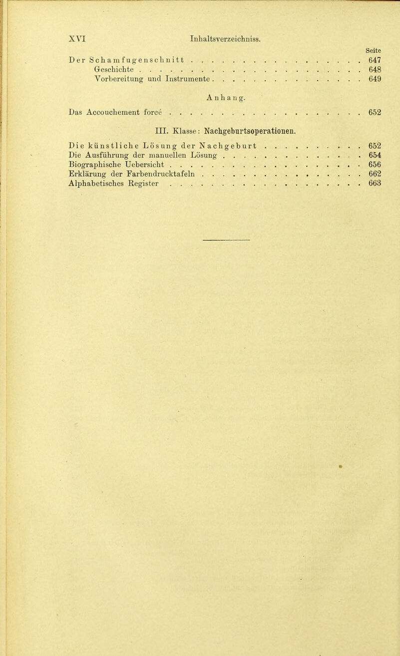 Seite DerScham fugen schnitt 647 Geschichte 648 Vorbereitung und Instrumente 649 Anhang. Das Äccouchement force 652 III. Klasse: Nachgeburtsoperationeu. DiekünstlicheLösungderNachgeburt ♦ . . 652 Die Ausführung der manuellen Lösung 654 Biographische Uebersicht 656 Erklärung der Farbendrucktafeln . 662 Alphabetisches Register 663