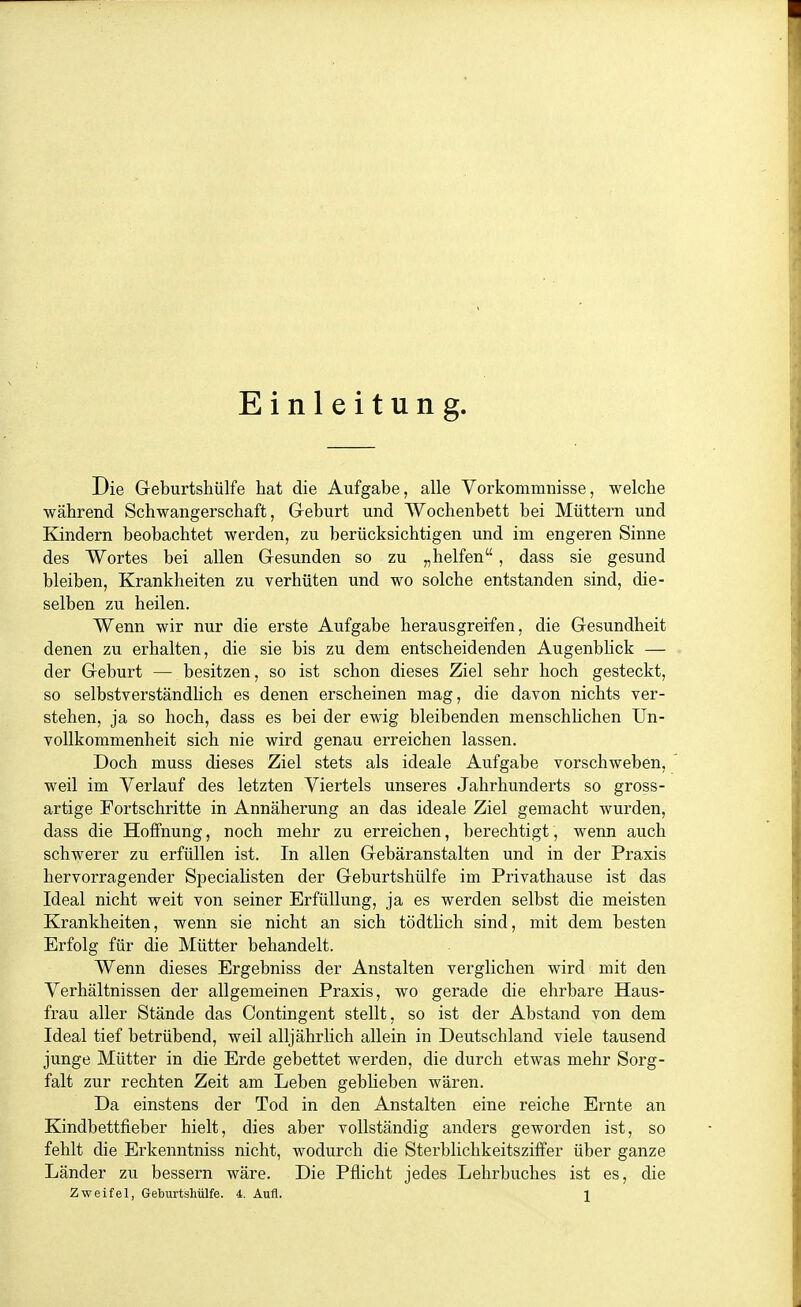 Einleitung. Die Geburtshülfe hat die Aufgabe, alle Vorkommnisse, welche während Schwangerschaft, Geburt und Wochenbett bei Müttern und Kindern beobachtet werden, zu berücksichtigen und im engeren Sinne des Wortes bei allen Gesunden so zu „helfen, dass sie gesund bleiben, Krankheiten zu verhüten und wo solche entstanden sind, die- selben zu heilen. Wenn wir nur die erste Aufgabe herausgreifen, die Gesundheit denen zu erhalten, die sie bis zu dem entscheidenden Augenbhck — der Geburt — besitzen, so ist schon dieses Ziel sehr hoch gesteckt, so selbstverständlich es denen erscheinen mag, die davon nichts ver- stehen, ja so hoch, dass es bei der ewig bleibenden menschhchen Un- voUkommenheit sich nie wird genau erreichen lassen. Doch muss dieses Ziel stets als ideale Aufgabe vorschweben, weil im Verlauf des letzten Viertels unseres Jahrhunderts so gross- artige Fortschritte in Annäherung an das ideale Ziel gemacht wurden, dass die Hoffnung, noch mehr zu erreichen, berechtigt, wenn auch schwerer zu erfüllen ist. In allen Gebäranstalten und in der Praxis hervorragender Specialisten der Geburtshülfe im Privathause ist das Ideal nicht weit von seiner Erfüllung, ja es werden selbst die meisten Krankheiten, wenn sie nicht an sich tödtlich sind, mit dem besten Erfolg für die Mütter behandelt. Wenn dieses Ergebniss der Anstalten verglichen wird mit den Verhältnissen der allgemeinen Praxis, wo gerade die ehrbare Haus- frau aller Stände das Contingent stellt, so ist der Abstand von dem Ideal tief betrübend, weil alljährlich allein in Deutschland viele tausend junge Mütter in die Erde gebettet werden, die durch etwas mehr Sorg- falt zur rechten Zeit am Leben geblieben wären. Da einstens der Tod in den Anstalten eine reiche Ernte an Kindbettfieber hielt, dies aber vollständig anders geworden ist, so fehlt die Erkenntniss nicht, wodurch die Sterblichkeitsziffer über ganze Länder zu bessern wäre. Die Pflicht jedes Lehrbuches ist es, die