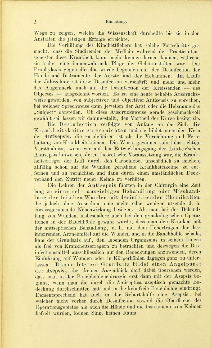 Wege zu zeigen, welche die Wissenschaft durcheilte bis sie in den Anstalten die jetzigen Erfolge erreichte. Die Verhütung des Kindbettfiebers hat solche Fortschritte ge- macht, dass die Studirenden der Medicin während der Practicanten- semester diese, Krankheit kaum mehr kennen lernen können, während sie früher eine immerwährende Plage der Gebäranstalten war. Die Prophylaxis gegen dieselbe wurde begonnen mit der Desinfection der Hände und Instrumente der Aerzte und der Hebammen. Im Laufe der Jahrzehnte ist diese Desinfection verschärft und mehr und mehr das Augenmerk auch auf die Desinfection der Kreissenden — des Objectes — ausgedehnt worden. Es ist eine heute behebte Ausdrucks- weise geworden, von subjectiver und objectiver Antisepsis zu sprechen, bei welcher Sprechweise dann jeweilen der Arzt oder die Hebamme das „Subject darstellen. Ob diese Ausdrucksweise gerade geschmackvoll gewählt sei, lassen wir dahingestellt; den Vortheil der Kürze besitzt sie. Die Desinfection verfolgte von Anfang an das Ziel, die Krankheitskeime zu vernichten und sie bildet stets den Kern der Antisepsis, die zu definiren ist als die Vernichtung und Fern- haltung von Krankheitskeimen. Die Worte gewinnen sofort das richtige Verständniss, wenn wir auf den Entwicklungsgang der Liste r'schen Antisepsis hinAveisen, deren theoretische Voraussetzung war, die Krank- heitserreger der Luft durch den Carbolnebel unschädlich zu machen, allfällig schon auf die Wunden gerathene Krankheitskeime zu ent- fernen und zu vernichten und dann durch einen umständlichen Deck- verband den Zutritt neuer Keime zu verhüten. Die Lehren der Antisepsis führten in der Chirurgie eine Zeit lang zu einer sehr ausgiebigen Behandlung oder Misshand- lung der frischen Wunden mit desinficirenden Chemikalien, die jedoch ohne Ausnahme eine mehr oder weniger ätzende d. h. eiweissgerinnende Nebenwirkung besitzen. Als man bei der Behand- lung von Wunden, insbesondere auch bei den gynäkologischen Opera- tionen in der Bauchhöhle gewahr wurde, dass man den Kranken mit der antiseptischen Behandlung, d. h. mit dem Uebertragen der des- inficirenden Arzneimittel auf die Wunden und in die Bauchhöhle schade, kam der Grundsatz auf, den lebenden Organismus in seinem Innern als frei von Krankheitserregern zu betrachten und deswegen die Des- infectionsmittel ausschHesslich auf den Bedeckungen anzuwenden, deren Einführung auf Wunden oder in Körperhöhlen dagegen ganz zu unter- lassen. Dieser letztere Grundsatz bildet einen Angelpunct der Asepsis, aber keinen Augenblick darf dabei übersehen werden, dass man in der Bauchhöhlenchirurgie erst dann mit der Asepsis be- ginnt, wenn man die durch die Antiseptica aseptisch gemachte Be- deckung durchschnitten hat und in die keimfreie Bauchhöhle eindringt. Dementsprechend hat auch in der Geburtshülfe eine Asepsis, bei welcher nicht vorher durch Desinfection sowohl die Oberfläche des Operationsgebietes als auch die Hände und die Instrumente von Keimen befreit wurden, keinen Sinn, keinen Raum.