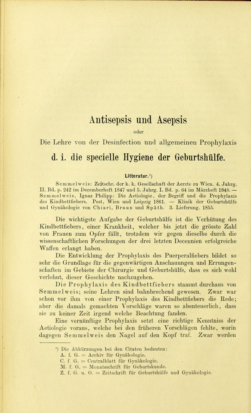 Antisepsis und Asepsis oder Die Lehre von der Desinfection und allgemeinen Prophylaxis d. i. die specielle Hygiene der Geburtshülfe. Litteratur.^) Semmel weis: Zeitschr. der k. k. G-esellschaft der Aerzte zu Wien. 4. Jahrg. II. Bd. p. 242 im Decemberheft 1847 und 5. Jahrg. I. Bd. p. 64 im Märzheft 1848. — Semmelweis, Ignaz Philipp: Die Aetiologie, der Begriff und die Prophylaxis des Kindbettfiebers. Pest, Wien und Leipzig 1861. — Klinik der G-eburtshülfe und Gynäkologie von Chiari, Braun und Späth. 3. Lieferung. 1856. Die wichtigste Aufgabe der Geburtshülfe ist die Verhütung des Kindbettfiebers, einer Krankheit, welcher bis jetzt die grösste Zahl von Frauen zum Opfer fällt, trotzdem wir gegen dieselbe durch die wissenschaftlichen Forschungen der drei letzten Decennien erfolgreiche Waffen erlangt haben. Die Entwicklung der Prophylaxis des Puerperalfiebers bildet so sehr die Grundlage für die gegenwärtigen Anschauungen und Errungen- schaften im Gebiete der Chirurgie und Geburtshülfe, dass es sich wohl verlohnt, dieser Geschichte nachzugehen. Die Prophylaxis des Kindbettfiebers stammt durchaus von Semmelweis; seine Lehren sind bahnbrechend gewesen. Zwar war schon vor ihm von einer Prophylaxis des Kindbettfiebers die Pede; aber die damals gemachten Vorschläge waren so abenteuerhch, dass sie zu keiner Zeit irgend welche Beachtung fanden. Eine vernünftige Prophylaxis setzt eine richtige Kenntniss der Aetiologie voraus, welche bei den früheren Vorschlägen fehlte, worin dagegen Semmelweis den Nagel auf den Kopf traf. Zwar werden Die Abkürzungen bei den Citaten bedeuten: A. f. G. = Archiv für Gynäkologie. C. f. G. = Centralblatt für Gynäkologie. M. f. G. = Monatsschrift für Geburtskunde. Z. f. G. u. G. = Zeitschrift für Geburtshülfe und Gynäkologie.