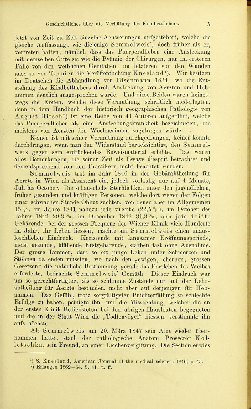 jetzt Yon Zeit zu Zeit einzelne Aeusserungen aufgestöbert, welche die gleiche Auffassung, wie diejenige Semmelweis', doch früher als er, vertreten hatten, nämlich dass das Puerperalfieber eine Ansteckung mit demselben Grifte sei wie die Pyämie der Chirurgen, nur im ersteren Falle von den weiblichen Genitalien, im letzteren von den Wunden aus; so von Tarnier die Veröffentlichung Kneeland^). Wir besitzen im Deutschen die Abhandlung von Eisenmann 1834, wo die Ent- stehung des Kindbettfiebers durch Ansteckung von Aerzten und Heb- ammen deutlich ausgesprochen wurde. Und diese>Beiden waren keines- wegs die Ersten, welche diese Vermuthung schriftlich niederlegten, denn in dem Handbuch der historisch geographischen Pathologie von August Hirsch^) ist eine Reihe von 41 Autoren aufgeführt, welche das Puerperalfieber als eine Ansteckungskrankheit bezeichneten, die meistens von Aerzten den Wöchnerinnen zugetragen würde. Keiner ist mit seiner Yermuthung durchgedrungen, keiner konnte durchdringen, wenn man den Widerstand berücksichtigt, den Semmel- weis gegen sein erdrückendes Beweismaterial erlebte. Das waren alles Bemerkungen, die seiner Zeit als Essays d'esprit betrachtet und dementsprechend von den Practikern nicht beachtet wurden. Semmelweis trat im Jahr 1846 in der Gebärabtheilung für Aerzte in Wien als Assistent ein, jedoch vorläufig nur auf 4 Monate, Juli bis October. Die schauerliche Sterblichkeit unter den jugendlichen, früher gesunden und kräftigen Personen, welche dort wegen der Folgen einer schwachen Stunde Obhut suchten, von denen aber im Allgemeinen 15 7o, im Jahre 1841 nahezu jede vierte (22,5 /o), im October des Jahres 1842 29,3 o/o, im December 1842 31,3 also jede dritte Gebärende, bei der grossen Frequenz de;r Wiener Klinik viele Hunderte im Jahr, ihr Leben Hessen, machte auf Semmelweis einen unaus- löschlichen Eindruck. Kreissende mit langsamer Eröffnungsperiode, meist gesunde, blühende Erstgebärende, starben fast ohne Ausnahme. Der grosse Jammer, dass so oft junge Leben unter Schmerzen und Stöhnen da enden mussten, wo nach den „ewigen, ehernen, grossen Gesetzen die natürliche Bestimmung gerade das Fortleben des Weibes erforderte, bedrückte Semmelweis' Gemüth. Dieser Eindruck war um so gerechtfertigter, als so schlimme Zustände nur auf der Lehr- abtheilung für Aerzte bestanden, nicht aber auf derjenigen für Heb- ammen. Das Gefühl, trotz sorgfältigster Pflichterfüllung so schlechte Erfolge zu haben, peinigte ihn, und die Missachtung, welcher die an der ersten KHnik Bediensteten bei den übrigen Hausleuten begegneten und die in der Stadt Wien die „Todtenvögel hiessen, verstimmte ihn aufs höchste. Als Semmel weis am 20. März 1847 sein Amt wieder über- nommen hatte, starb der pathologische Anatom Prosector Kol- letschka, sein Freund, an einer Leichenvergiftung. Die Section erwies ^) S. Kneeland, American .Journal of the medical sciences 1846, p. 45. 2) Erlangen 1862—64, S. 411 u. ff.