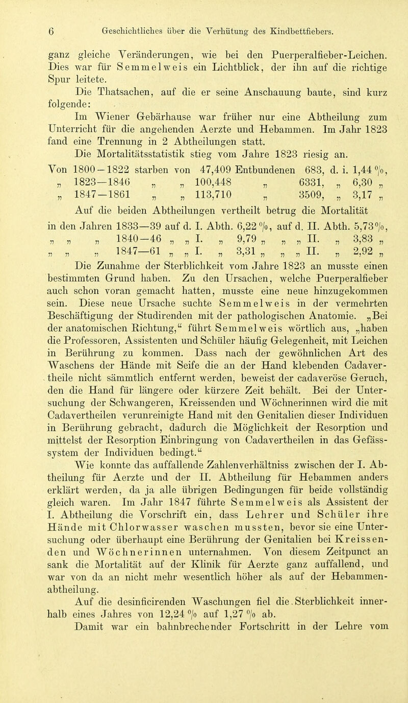 ganz gleiche Veränderungen, wie bei den Puerperalfieber-Leiclien. Dies war für Semmel weis ein Lichtblick, der ihn auf die richtige Spur leitete. Die Thatsachen, auf die er seine Anschauung baute, sind kurz folgende: Im Wiener Grebärhause war früher nur eine Abtheilung zum Unterricht für die angehenden Aerzte und Hebammen. Im Jahr 1823 fand eine Trennung in 2 Abtheilungen statt. Die Mortalitätsstatistik stieg vom Jahre 1823 riesig an. Von 1800-1822 starben von 47,409 Entbundenen 683, d.i. 1,44 >, „ 1823—1846 „ „ 100,448 „ 6331, „ 6,30 „ „ 1847-1861 „ „ 113,710 „ 3509, „ 3,17 „ Auf die beiden Abtheilungen vertheilt betrug die Mortalität in den Jahren 1833—39 auf d. I. Abth. 6,22 auf d. II. Abth. 5,73 „ „ „ 1840-46 „ „ 1. „ 9,79 „ „ „ II. „ 3,83 „ „ „ „ 1847-61 „ „ I. „ 3,31 „ „ „ IL „ 2,92 „ Die Zunahme der Sterblichkeit vom Jahre 1823 an musste einen bestimmten Grund haben. Zu den Ursachen, welche Puerperalfieber auch schon voran gemacht hatten, musste eine neue hinzugekommen sein. Diese neue Ursache suchte Semmelweis in der vermehrten Beschäftigung der Studirenden mit der pathologischen Anatomie. „Bei der anatomischen Richtung, führt Semmel weis wörtlich aus, „haben die Professoren, Assistenten und Schüler häufig Gelegenheit, mit Leichen in Berührung zu kommen. Dass nach der gewöhnlichen Art des Waschens der Hände mit Seife die an der Hand klebenden Cadaver- theile nicht sämmtlich entfernt werden, beweist der cadaveröse Geruch, den die Hand für längere oder kürzere Zeit behält. Bei der Unter- suchung der Schwangeren, Kreissenden und Wöchnerinnen wird die mit Cadavertheilen verunreinigte Hand mit den Genitalien dieser Individuen in Berührung gebracht, dadurch die Möglichkeit der Resorption und mittelst der Resorption Einbringung von Cadavertheilen in das Gefäss- system der Individuen bedingt. Wie konnte das auffallende Zahlenverhältniss zwischen der 1. Ab- theilung für Aerzte und der II. Abtheilung für Hebammen anders erklärt werden, da ja alle übrigen Bedingungen für beide vollständig gleich waren. Im Jahr 1847 führte Semmelweis als Assistent der I. Abtheilung die Vorschrift ein, dass Lehrer und Schüler ihre Hände mit Chlorwasser waschen mussten, bevor sie eine Unter- suchung oder überhaupt eine Berührung der Genitalien bei Kreissen- den und Wöchnerinnen unternahmen. Von diesem Zeitpunct an sank die Mortalität auf der Klinik für Aerzte ganz auffallend, und war von da an nicht mehr wesentlich höher als auf der Hebammen- abtheilung. Auf die desinficirenden Waschungen fiel die. Sterblichkeit inner- halb eines Jahres von 12,24*^/0 auf 1,27 /o ab. Damit war ein bahnbrechender Fortschritt in der Lehre vom