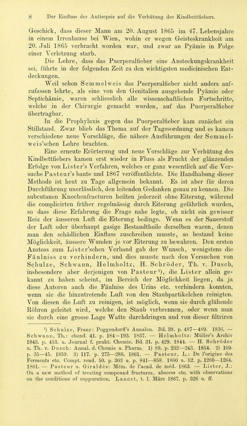 Geschick, dass dieser Mann am 20. August 1865 im 47. Lebensjahre in einem Irrenhause bei Wien, wohin er wegen G-eisteskrankheit am 20. Juli 1865 verbracht worden war, und zwar an Pyämie in Folge einer Verletzung starb. Die Lehre, dass das Puerperalfieber eine Ansteckungskrankheit sei, führte in der folgenden Zeit zu den wichtigsten medicinischen Ent- deckungen. Weil schon Semmelweis das Puerperalfieber nicht anders auf- zufassen lehrte, als eine von den Genitalien ausgehende Pyämie oder Septichämie, waren schliesslich alle wissenschaftlichen Fortschritte, welche in der Chirurgie gemacht wurden, auf das Puerperalfieber übertragbar. In die Prophylaxis gegen das Puerperalfieber kam zunächst ein Stillstand. Zwar blieb das Thema auf der Tagesordnung und es kamen verschiedene neue Vorschläge, die nähere Ausführungen der Semmel- weis'schen Lehre brachten. Eine erneute Erörterung und neue Vorschläge zur Verhütung des Kindbettfiebers kamen erst wieder in Fluss als Frucht der glänzenden Erfolge vonLister's Verfahren, welches er ganz wesenthch auf die Ver- suche Pas teur's baute und 1867 veröfientHchte. Die Handhabung dieser Methode ist heut zu Tage allgemein bekannt. Es ist aber für deren Durchführung unerlässhch, den leitenden Gedanken genau zu kennen. Die subcutanen Knochenfracturen heilten jederzeit ohne Eiterung, während die complicirten früher regelmässig durch Eiterung gefährlich wurden, so dass diese Erfahrung die Frage nahe legte, ob nicht ein gewisser Reiz der äusseren Luft die Eiterung bedinge. Wenn es der Sauerstoff der Luft oder überhaupt gasige Bestandtheile derselben waren, denen man den schädHchen Einfluss zuschreiben musste, so bestand keine Möglichkeit, äussere Wunden je vor Eiterung zu bewahren. Den ersten Anstoss zum Lister'schen Verband gab der Wunsch, wenigstens die Fäulniss zu verhindern,-und dies musste nach den Versuchen von Schulze, Schwann, Helmholtz, H. Schröder, Th. v. Dusch, insbesondere aber derjenigen von Pasteur/^), die Lister allein ge- kannt zu haben scheint, im Bereich der Möglichkeit hegen, da ja diese Autoren auch die Fäulniss des Urins etc. verhindern konnten, wenn sie die hinzutretende Luft von den Staubpartikelchen reinigten. Von diesen die Luft zu reinigen, ist möglich, wenn sie durch glühende Röhren geleitet wird, welche den Staub verbrennen, oder wenn man sie durch eine grosse Lage Watte durchdringen und von dieser filtriren 1) Schulze, Franz: Poggendorfi's Annalen. Bd. 39. p. 487—489. 1836.— Schwann, Th.: ebend. 41. p. 184-193. 1837. — Helmholtz: MüUer's Archiv 1843. p. 453. u. Journal f. prakt. Chemie. Bd. 31. p. 429. 1844. — H. Schröder u. Th. V. Dusch: Annal. d. Chemie u. Pharm. 1) 89. p. 232—243. 1854. 2) 109- p. 35—45. 1859. 3) 117. p. 275—288. 1861. — Pasteur, L.: De l'origine des Ferments etc. Compt. rend. 50. p. 803 u. p. 841—858. 1860 u. 52. p. 1260—1264. 1861. — Pasteur u. Giraldes: Mem. de l'acad. de med.-1863. — Lister, J.: On a new method of treating Compound fractures, abscess etc. with observations on the conditions of suppuration. Laneet, t. I. März 1867. p. 326 u. ff.