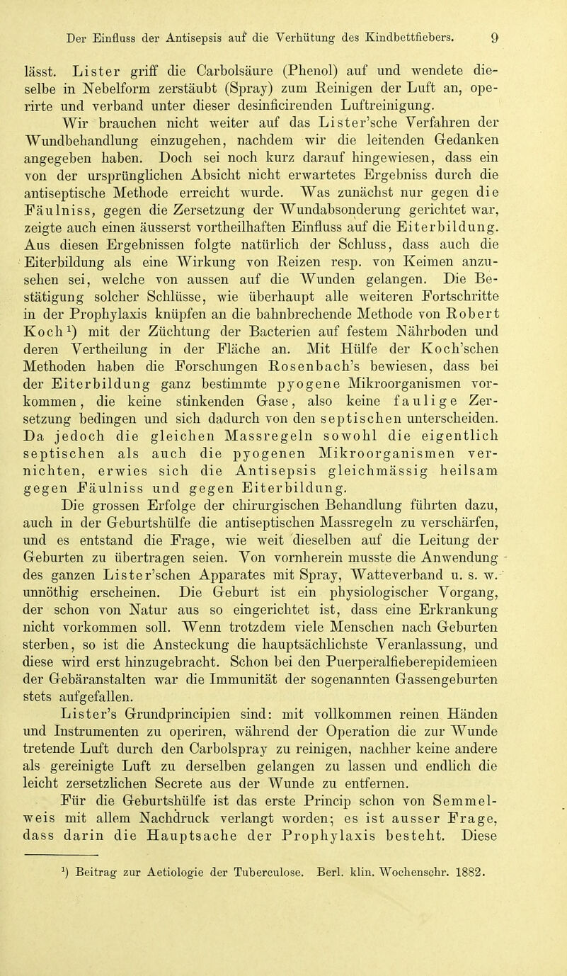 lässt. Li st er griff die Carbolsäure (Phenol) auf und wendete die- selbe in Nebelform zerstäubt (Spray) zum Reinigen der Luft an, ope- rirte und verband unter dieser desinficirenden Luftreinigung. Wir brauchen nicht weiter auf das Lister'sche Verfahren der Wundbehandlung einzugehen, nachdem wir die leitenden Gedanken angegeben haben. Doch sei noch kurz darauf hingewiesen, dass ein von der ursprünglichen Absicht nicht erwartetes Ergebniss durch die antiseptische Methode erreicht wurde. Was zunächst nur gegen die Fäulniss, gegen die Zersetzung der Wundabsonderung gerichtet war, zeigte auch einen äusserst vortheilhaften Einfluss auf die Eiterbildung. Aus diesen Ergebnissen folgte natürlich der Schluss, dass auch die Eiterbildung als eine Wirkung von Reizen resp. von Keimen anzu- sehen sei, welche von aussen auf die Wunden gelangen. Die Be- stätigung solcher Schlüsse, wie überhaupt alle weiteren Portschritte in der Prophylaxis knüpfen an die bahnbrechende Methode von Robert Koch^) mit der Züchtung der Bacterien auf festem Nährboden und deren Verth eilung in der Fläche an. Mit Hülfe der Koch'schen Methoden haben die Forschungen Rosenbach's bewiesen, dass bei der Eiterbildung ganz bestimmte pyogene Mikroorganismen vor- kommen, die keine stinkenden Gase, also keine faulige Zer- setzung bedingen und sich dadurch von den septischen unterscheiden. Da jedoch die gleichen Massregeln sowohl die eigentlich septischen als auch die pyogenen Mikroorganismen ver- nichten, erwies sich die Antisepsis gleichmässig heilsam gegen Fäulniss und gegen Eiterbildung. Die grossen Erfolge der chirurgischen Behandlung führten dazu, auch in der Geburtshülfe die antiseptischen Massregeln zu verschärfen, und es entstand die Frage, wie weit dieselben auf die Leitung der Geburten zu übertragen seien. Von vornherein musste die Anwendung des ganzen Lister'schen Apparates mit Spray, Watteverband u. s. w.' unnöthig erscheinen. Die Geburt ist ein physiologischer Vorgang, der schon von Natur aus so eingerichtet ist, dass eine Erkrankung nicht vorkommen soll. Wenn trotzdem viele Menschen nach Geburten sterben, so ist die Ansteckung die hauptsächlichste Veranlassung, und diese wird erst hinzugebracht. Schon bei den Puerperalfieberepidemieen der Gebäranstalten war die Immunität der sogenannten Gassengeburten stets aufgefallen. Lister's Grundprincipien sind: mit vollkommen reinen Händen und Instrumenten zu operiren, während der Operation die zur Wunde tretende Luft durch den Carbolspray zu reinigen, nachher keine andere als gereinigte Luft zu derselben gelangen zu lassen und endlich die leicht zersetzlichen Secrete aus der Wunde zu entfernen. Für die Geburtshülfe ist das erste Princip schon von Semmel- weis mit allem Nachdruck verlangt worden; es ist ausser Frage, dass darin die Hauptsache der Prophylaxis besteht. Diese Beitrag zur Aetiologie der Tuberculose. Berl. klin. Wochenschr. 1882.