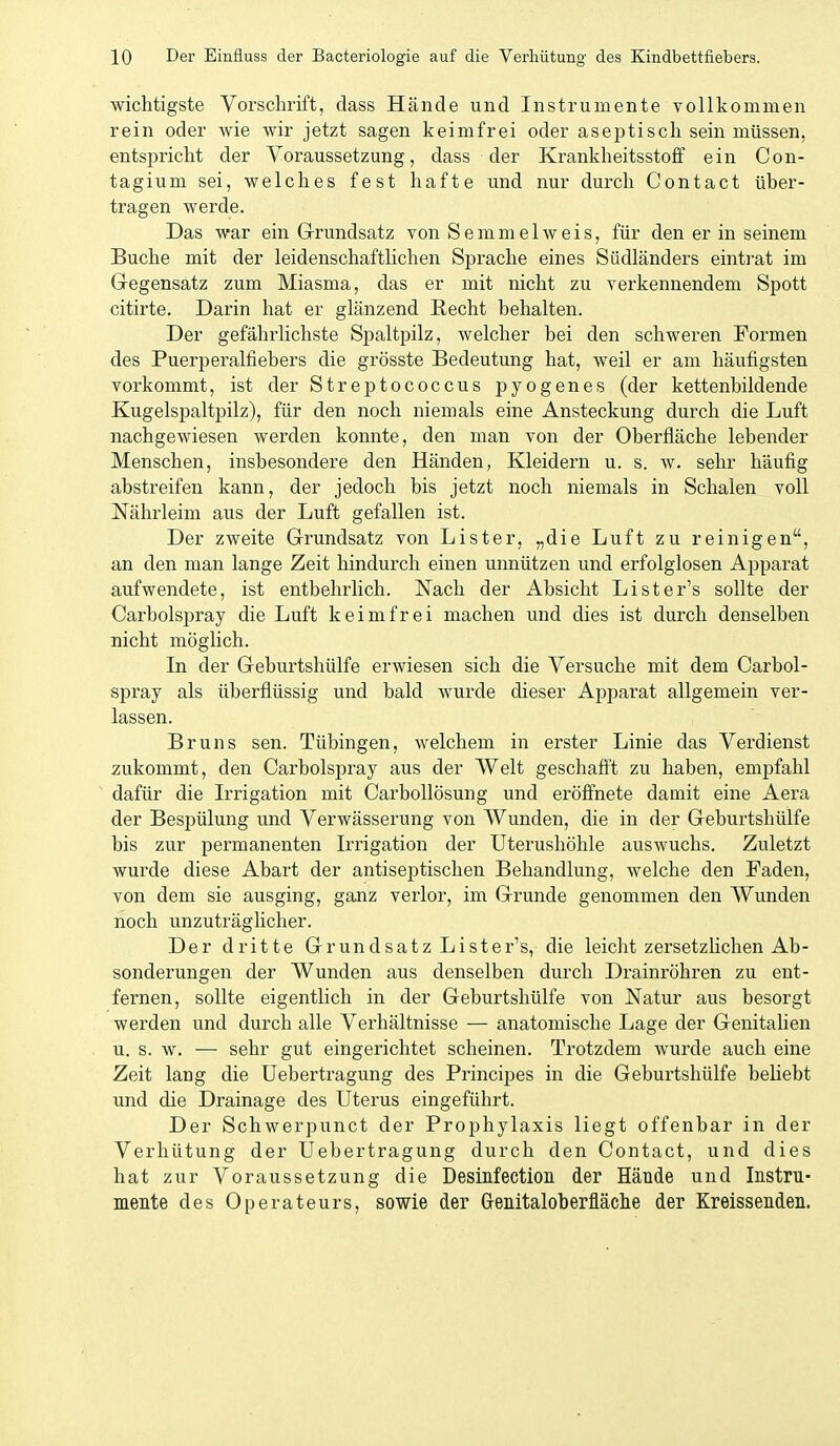 wichtigste Vorschrift, dass Hände und Instrumente vollkommen rein oder wie wir jetzt sagen keimfrei oder aseptisch sein müssen, entspricht der Voraussetzung, dass der Krankheitsstoff ein Con- tagium sei, welches fest hafte und nur durch Contact über- tragen werde. Das war ein Grundsatz von SemmelAveis, für den er in seinem Buche mit der leidenschaftlichen Sprache eines Südländers eintrat im Gegensatz zum Miasma, das er mit nicht zu verkennendem Spott citirte. Darin hat er glänzend Recht behalten. Der gefährlichste Spaltpilz, welcher bei den schweren Formen des Puerperalfiebers die grösste Bedeutung hat, weil er am häufigsten vorkommt, ist der Streptococcus pyogenes (der kettenbildende Kugelspaltpilz), für den noch niemals eine Ansteckung durch die Luft nachgewiesen werden konnte, den man von der Oberfläche lebender Menschen, insbesondere den Händen, Kleidern u. s. w. sehr häufig abstreifen kann, der jedoch bis jetzt noch niemals in Schalen voll Nährleim aus der Luft gefallen ist. Der zweite Grundsatz von Lister, „die Luft zu reinigen, an den man lange Zeit hindurch einen unnützen und erfolglosen Apparat aufwendete, ist entbehrlich. Nach der Absicht Lister's sollte der Carbolspray die Luft keimfrei machen und dies ist durch denselben nicht möglich. Li der Geburtshülfe erwiesen sich die Versuche mit dem Carbol- spray als überflüssig und bald wurde dieser Apparat allgemein ver- lassen. Bruns sen. Tübingen, welchem in erster Linie das Verdienst zukommt, den Carbolspray aus der Welt geschaflt zu haben, empfahl dafür die Irrigation mit CarboUösung und eröffnete damit eine Aera der Bespülung und Verwässerung von Wunden, die in der Geburtshülfe bis zur permanenten Irrigation der Uterushöhle auswuchs. Zuletzt wurde diese Abart der antiseptischen Behandlung, welche den Faden, von dem sie ausging, ganz verlor, im Grunde genommen den Wunden noch unzuträglicher. Der dritte Grundsatz Lister's, die leicht zersetzlichen Ab- sonderungen der Wunden aus denselben durch Drainröhren zu ent- fernen, sollte eigentlich in der Geburtshülfe von Natur aus besorgt werden und durch alle Verhältnisse — anatomische Lage der Genitalien u. s. w. — sehr gut eingerichtet scheinen. Trotzdem wurde auch eine Zeit lang die Uebertragung des Principes in die Geburtshülfe beliebt und die Drainage des Uterus eingeführt. Der Schwerpunct der Prophylaxis liegt offenbar in der Verhütung der Uebertragung durch den Contact, und dies hat zur Voraussetzung die Desinfection der Hände und Instru- mente des Operateurs, sowie der Genitaloberfläche der KreisseEden.