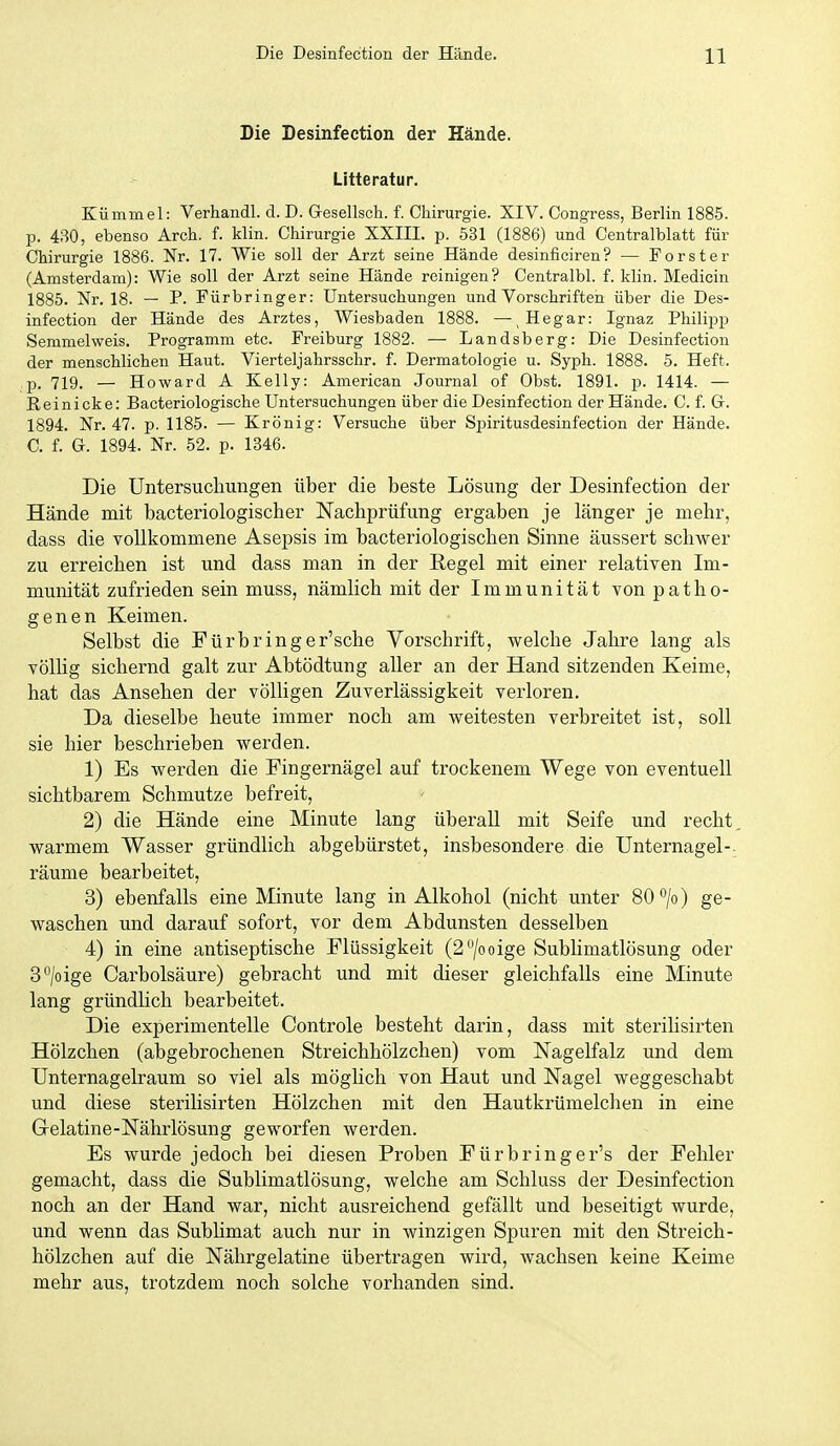 Die Desinfection der Hände. Litteratur. Kümmel: Verhandl. d. D. Gresellsch. f. Chirurgie. XIV. Congress, Berlin 1885. p. 430, ebenso Arch. f. klin. Chirurgie XXIII. p. 531 (1886) und Centralblatt für Chirurgie 1886. Nr. 17. Wie soll der Arzt seine Hände desinficiren? — Forster (Amsterdam): Wie soll der Arzt seine Hände reinigen? Centralbl. f. klin. Medicin 1885. Nr. 18. — P. Fürbringer: Untersuchungen und Vorschriften über die Des- infection der Hände des Arztes, Wiesbaden 1888. —^ Hegar: Ignaz Philipp Semmel weis. Programm etc. Freiburg 1882. — Landsberg: Die Desinfection der menschlichen Haut. Vierteljahrsschr. f. Dermatologie u. Syph. 1888. 5. Heft, p. 719. — Howard A Kelly: American Journal of Obst. 1891. p. 1414. — Reinicke: Bacteriologische Untersuchungen über die Desinfection der Hände. C. f. G. 1894. Nr. 47. p. 1185. — Krönig: Versuche über Spiritusdesinfection der Hände. C. f. G. 1894. Nr. 52. p. 1346. Die Untersuchungen über die beste Lösung der Desinfection der Hände mit bacteriologischer Nachprüfung ergaben je länger je mehr, dass die vollkommene Asepsis im bacteriologischen Sinne äussert schwer zu erreichen ist und dass man in der Regel mit einer relativen Im- munität zufrieden sein muss, nämlich mit der Immunität von patho- genen Keimen. Selbst die Fürbringer'sche Vorschrift, welche Jahre lang als völlig sichernd galt zur Abtödtung aller an der Hand sitzenden Keime, hat das Ansehen der völligen Zuverlässigkeit verloren. Da dieselbe heute immer noch am weitesten verbreitet ist, soll sie hier beschrieben werden. 1) Es werden die Fingernägel auf trockenem Wege von eventuell sichtbarem Schmutze befreit, 2) die Hände eine Minute lang überall mit Seife und recht, warmem Wasser gründlich abgebürstet, insbesondere die Unternagel-, räume bearbeitet, 3) ebenfalls eine Minute lang in Alkohol (nicht unter 80 /o) ge- waschen und darauf sofort, vor dem Abdunsten desselben 4) in eine antiseptische Flüssigkeit (2/ooige Sublimatlösung oder 3*'/oige Carbolsäure) gebracht und mit dieser gleichfalls eine Minute lang gründhch bearbeitet. Die experimentelle Controle besteht darin, dass mit sterilisirten Hölzchen (abgebrochenen Streichhölzchen) vom ISTagelfalz und dem Unternagelraum so viel als möglich von Haut und Nagel weggeschabt und diese sterilisirten Hölzchen mit den Hautkrümelchen in eine Gelatine-Nährlösung geworfen werden. Es wurde jedoch bei diesen Proben Fürbringer's der Fehler gemacht, dass die Sublimatlösung, welche am Schluss der Desinfection noch an der Hand war, nicht ausreichend gefällt und beseitigt wurde, und wenn das Subhmat auch nur in winzigen Spuren mit den Streich- hölzchen auf die Nährgelatine übertragen wird, wachsen keine Keime mehr aus, trotzdem noch solche vorhanden sind.