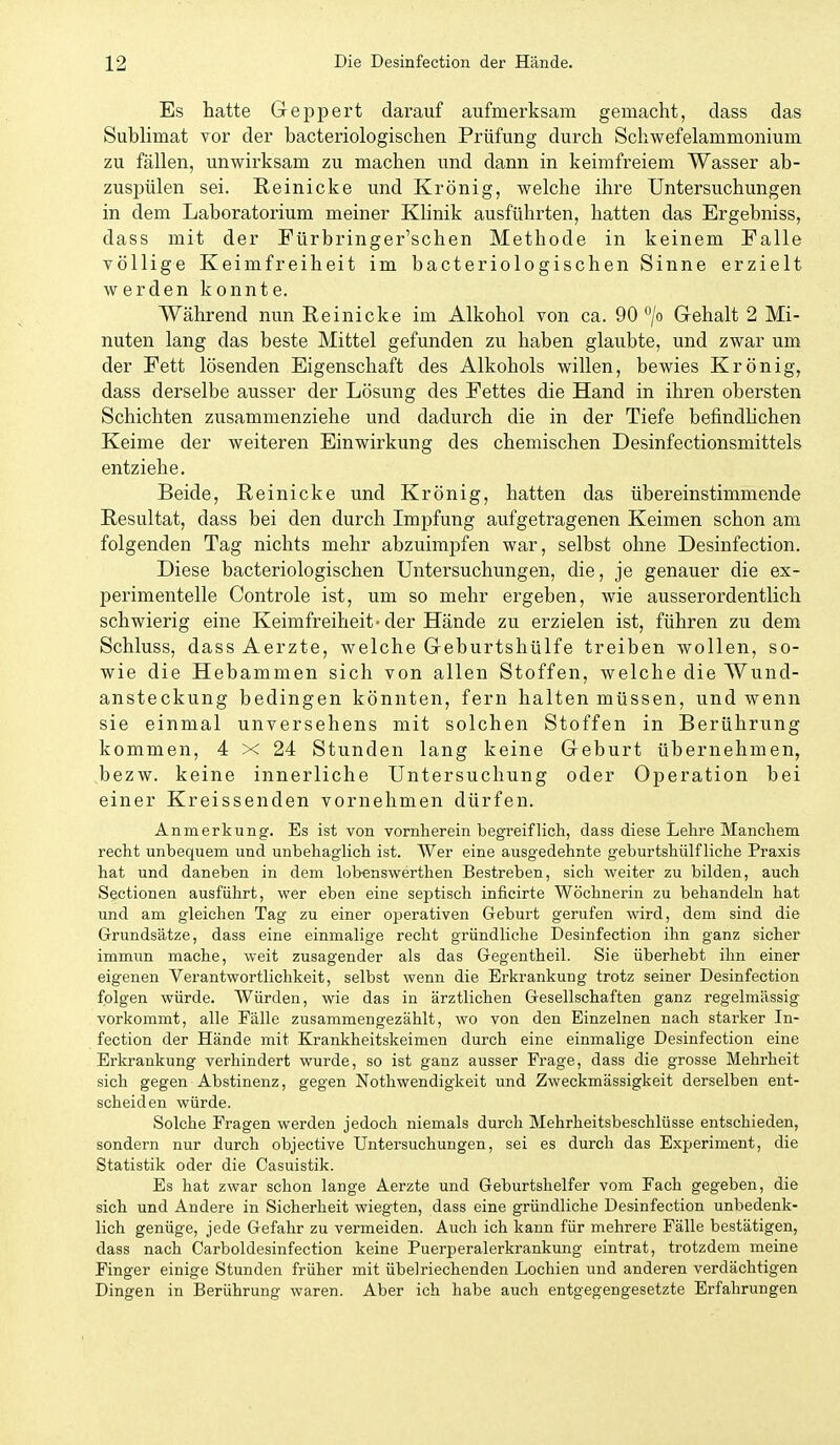 Es hatte Geppert darauf aufmerksam gemacht, dass das SubHmat vor der bacteriologischen Prüfung durch Schwefelammonium zu fällen, unwirksam zu machen und dann in keimfreiem Wasser ab- zusinilen sei. ßeinicke und Krönig, welche ihre Untersuchungen in dem Laboratorium meiner Klinik ausführten, hatten das Ergebniss, dass mit der Fürbringer'schen Methode in keinem Falle völlige Keimfreiheit im bacteriologischen Sinne erzielt werden konnte. Während nun Reinicke im Alkohol von ca. 90 G-ehalt 2 Mi- nuten lang das beste Mittel gefunden zu haben glaubte, und zwar um der Fett lösenden Eigenschaft des Alkohols willen, bewies Krön ig, dass derselbe ausser der Lösung des Fettes die Hand in ihren obersten Schichten zusammenziehe und dadurch die in der Tiefe befindhchen Keime der weiteren Einwirkung des chemischen Desinfectionsmittels entziehe. Beide, Reinicke und Krönig, hatten das übereinstimmende Resultat, dass bei den durch Impfung aufgetragenen Keimen schon am folgenden Tag nichts mehr abzuimpfen war, selbst ohne Desinfection. Diese bacteriologischen Untersuchungen, die, je genauer die ex- perimentelle Controle ist, um so mehr ergeben, wie ausserordentlich schwierig eine Keimfreiheit-der Hände zu erzielen ist, führen zu dem Schluss, dass Aerzte, welche G-eburtshülfe treiben wollen, so- wie die Hebammen sich von allen Stoffen, welche die Wund- ansteckung bedingen könnten, fern halten müssen, und wenn sie einmal unversehens mit solchen Stoffen in Berührung kommen, 4 x 24 Stunden lang keine Geburt übernehmen, bezw. keine innerliche Untersuchung oder Operation bei einer Kreissenden vornehmen dürfen. Anmerkung. Es ist von vornherein begreiflich, dass diese Lehre Manchem recht unbequem und unbehaglich ist. Wer eine ausgedehnte geburtshülf liehe Praxis hat und daneben in dem lobenswerthen Bestreben, sich weiter zu bilden, auch Sectionen ausführt, wer eben eine septisch inficirte Wöchnerin zu behandeln hat und am gleichen Tag zu einer oijerativen Geburt gerufen wird, dem sind die Grundsätze, dass eine einmalige recht gründliche Desinfection ihn ganz sicher immun mache, weit zusagender als das Gegentheil. Sie überhebt ihn einer eigenen Verantwortlichkeit, selbst wenn die Erkrankung trotz seiner Desinfection folgen würde. Würden, wie das in ärztlichen Gesellschaften ganz regelmässig vorkommt, alle Fälle zusammengezählt, wo von den Einzelnen nach starker In- fection der Hände mit Krankheitskeimen durch eine einmalige Desinfection eine Erkrankung verhindert wurde, so ist ganz ausser Frage, dass die grosse Mehrheit sich gegen Abstinenz, gegen Nothwendigkeit und Zweckmässigkeit derselben ent- scheiden würde. Solche Fragen werden jedoch niemals durch Mehrheitsbeschlüsse entschieden, sondern nur durch objective Untersuchungen, sei es durch das Experiment, die Statistik oder die Casuistik. Es hat zwar schon lange Aerzte und Geburtshelfer vom Fach gegeben, die sich und Andere in Sicherheit wiegten, dass eine gründliche Desinfection unbedenk- lich genüge, jede Gefahr zu vermeiden. Auch ich kann für mehrere Fälle bestätigen, dass nach Carboldesinfection keine Puerperalerkrankung eintrat, trotzdem meine Finger einige Stunden früher mit übelriechenden Lochien und anderen verdächtigen Dingen in Berührung waren. Aber ich habe auch entgegengesetzte Erfahrungen