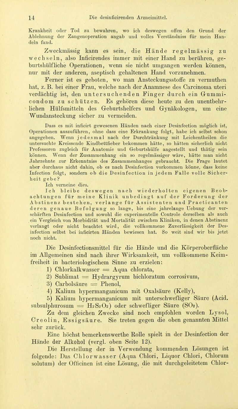 Krankheit oder Tod zu bewahren, wo ich deswegen offen den Grund der Ablehnung der Zangenoperation angab und volles Verständniss für mein Han- deln fand. Zweckmässig kann es sein, die Hände regelmässig zu wechseln, also Inficirendes immer mit einer Hand zu berühren, ge- burtshülfliehe Operationen, wenn sie nicht umgangen werden können, nur mit der anderen, aseptisch gehaltenen Hand vorzunehmen. Ferner ist es geboten, wo man Ansteckungsstoffe zu vermuthen hat, z. B. bei einer Frau, welche nach der Anamnese des Carcinoma uteri verdächtig ist, den untersuchenden Finger durch ein Grummi- condom zu schützen. Es gehören diese heute zu den unentbehr- lichen Hülfsmitteln des Geburtshelfers und Gynäkologen, um eine Wundansteckung sicher zu vermeiden. Dass es mit inficirt gewesenen Händen nach einer Desinfection möglich ist, Operationen auszuführen, ohne dass eine Erkrankung folgt, habe ich selbst schon angegeben. Wenn jedesmal nach der Durchtränkung mit Leichentheilen die untersuchte Kreissende Kindbettfieber bekommen hätte, so hätten sicherlich nicht Professoren zugleich für Anatomie und Geburtshülfe angestellt und thätig sein können. Wenn der Zusammenhang ein so regelmässiger wäre, hätte man nicht Jahrzehnte zur Erkenntniss des Zusammenhanges gebraucht. Die Frage lautet aber durchaus nicht dahin, ob es nach Desinfection vorkommen könne, dass keine Infection folgt, sondern ob die Desinfection in jedem Falle volle Sicher- heit geb e ? Ich verneine dies. Ich bleibe deswegen nach wiederholten eigenen Beob- achtungen für meine Klinik unbedingt auf der Forderung der Abstinenz bestehen, verlange für Assistenten und Practicanten deren genaue Befolgung so lange, bis eine jahrelange Uebung der ver- schärften Desinfection und sowohl die experimentelle Controle derselben als auch ein Vergleich von Morbidität und Mortalität zwischen Kliniken, in denen Abstinenz verlangt oder nicht beachtet wird, die vollkommene Zuverlässigkeit der Des- infection selbst bei inficirten Händen bewiesen hat. So weit sind wir bis jetzt noch nicht. Die Desinfectionsmittel für die Hände und die Körperoberfläche im Allgemeinen sind nach ihrer Wirksamkeit, um vollkommene Keim- freiheit in bacteriologischem Sinne zu erzielen: 1) Chlorkalkwasser = Aqua chlorata, 2) Sublimat = Hydrargyrum bichloratum corrosivum, 3) Carbolsäure = Phenol, 4) Kalium hypermanganicum mit Oxalsäure (Kelly), 5) Kalium hypermanganicum mit unterschwefliger Säure (Acid. subsulphurosum = H2S2O2) oder schwefhger Säure (SO2). Zu dem gleichen Zwecke sind noch empfohlen worden Lysol, Creolin, Essigsäure. Sie treten gegen die oben genannten Mittel sehr zurück. Eine höchst bemerkenswerthe Rolle spielt in der Desinfection der Hände der Alkohol (vergl. oben Seite 12). Die Herstellung der in Verwendung kommenden Lösungen ist folgende: Das Chlorwasser (Aqua Chlori, Liquor Chlori, Chlorum solutum) der Oflicinen ist eine Lösung, die mit durchgeleitetem Chlor-