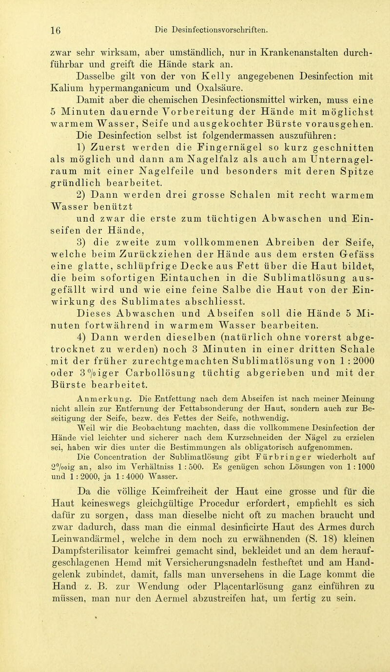 zwar sehr wirksam, aber umständlich, nur in Krankenanstalten durch- führbar und greift die Hände stark an. Dasselbe gilt von der von Kelly angegebenen Desinfection mit Kalium hypermanganicum und Oxalsäure. Damit aber die chemischen Desinfectionsmittel wirken, muss eine 5 Minuten dauernde Vorbereitung der Hände mit möglichst warmem Wasser, Seife und ausgekochter Bürste vorausgehen. Die Desinfection selbst ist folgendermassen auszuführen: 1) Zuerst werden die Fingernägel so kurz geschnitten als möglich und dann am Nagelfalz als auch am Unternagel- raum mit einer Nagelfeile und besonders mit deren Spitze gründlich bearbeitet. 2) Dann werden drei grosse Schalen mit recht warmem Wasser benützt und zwar die erste zum tüchtigen Abwaschen und Ein- seifen der Hände, 3) die zweite zum vollkommenen Abreiben der Seife, welche beim Zurückziehen der Hände aus dem ersten Gefäss eine glatte, schlüpfrige Decke aus Fett über die Haut bildet, die beim sofortigen Eintauchen in die Sublimatlösung aus- gefällt wird und wie eine feine Salbe die Haut von der Ein- wirkung des Sublimates abschliesst. Dieses Abwaschen und Abseifen soll die Hände 5 Mi- nuten fortwährend in warmem Wasser bearbeiten. 4) Dann werden dieselben (natürlich ohne vorerst abge- trocknet zu werden) noch 3 Minuten in einer dritten Schale mit der früher zurechtgemachten Sublimatlösung von 1 : 2000 oder 3^/oiger Carbollösung tüchtig abgerieben und mit der Bürste bearbeitet. Anmerkung. Die Entfettung nach dem Abseifen ist nach meiner Meinung nicht allein zur Entfernung der Fettabsonderung der Haut, sondern auch zur Be- seitigung der Seife, bezw. des Fettes der Seife, nothwendig. Weil wir die Beobachtung machten, dass die vollkommene Desinfection der Hände viel leichter und sicherer nach dem Kurzschneiden der Nägel zu erzielen sei, haben wir dies unter die Bestimmungen als obligatorisch aufgenommen. Die Concentration der Sublimatlösung gibt Fürbring er wiederholt auf ■27ooig an, also im Verhältniss 1:500. Es genügen schon Lösungen von 1:1000 und 1 : 2000, ja 1: 4000 Wasser. Da die völlige Keimfreiheit der Haut eine grosse und für die Haut keineswegs gleichgültige Procedur erfordert, empfiehlt es sich dafür zu sorgen, dass man dieselbe nicht oft zu machen braucht und zwar dadurch, dass man die einmal desinficirte Haut des Armes durch Leinwandärmel, welche in dem noch zu erwähnenden (S. 18) kleinen Dampfsterilisator keimfrei gemacht sind, bekleidet und an dem herauf- geschlagenen Hemd mit Versicherungsnadeln festheftet und am Hand- gelenk zubindet, damit, falls man unversehens in die Lage kommt die Hand z. B. zur Wendung oder Placentarlösung ganz einführen zu müssen, man nur den Aermel abzustreifen hat, um fertig zu sein.