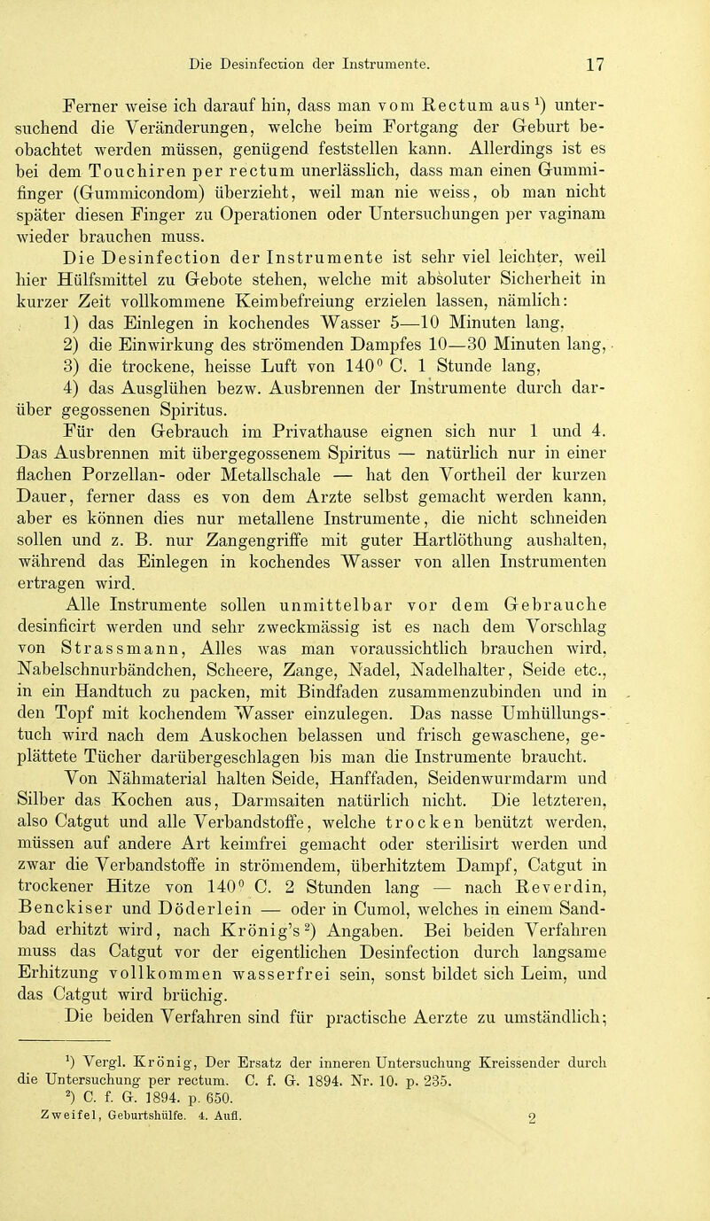 Ferner weise ich darauf hin, dass man vom Rectum aus ^) unter- suchend die Veränderungen, welche beim Fortgang der Geburt be- obachtet werden müssen, genügend feststellen kann. Allerdings ist es bei dem Touchiren per rectum unerlässlich, dass man einen Gummi- finger (Gummicondom) überzieht, weil man nie weiss, ob man nicht später diesen Finger zu Operationen oder Untersuchungen per vaginam wieder brauchen muss. Die Desinfection der Instrumente ist sehr viel leichter, weil hier Hülfsmittel zu Gebote stehen, welche mit absoluter Sicherheit in kurzer Zeit vollkommene Keimbefreiung erzielen lassen, nämlich: ; 1) das Einlegen in kochendes Wasser 5—10 Minuten lang, 2) die Einwirkung des strömenden Dampfes 10—30 Minuten lang, • 3) die trockene, heisse Luft von 140° C. 1 Stunde lang, 4) das Ausglühen bezw. Ausbrennen der Instrumente durch dar- über gegossenen Spiritus. Für den Gebrauch im Privathause eignen sich nur 1 und 4. Das Ausbrennen mit übergegossenem Spiritus — natürHch nur in einer flachen Porzellan- oder Metallschale — hat den Vorth eil der kurzen Dauer, ferner dass es von dem Arzte selbst gemacht werden kann, aber es können dies nur metallene Instrumente, die nicht schneiden sollen und z. B. nur Zangengriffe mit guter Hartlöthung aushalten, während das Einlegen in kochendes Wasser von allen Instrumenten ertragen wird. Alle Instrumente sollen unmittelbar vor dem Gebrauche desinficirt werden und sehr zweckmässig ist es nach dem Vorschlag von Strassmann, Alles was man voraussichtlich brauchen wird, Nabelschnurbändchen, Scheere, Zange, Nadel, Nadelhalter, Seide etc., in ein Handtuch zu packen, mit Bindfaden zusammenzubinden und in den Topf mit kochendem Wasser einzulegen. Das nasse Umhüllungs- tuch wird nach dem Auskochen belassen und frisch gewaschene, ge- plättete Tücher darübergeschlagen bis man die Instrumente braucht. Von JSTähmaterial halten Seide, Hanffaden, Seidenwurmdarm und Silber das Kochen aus, Darmsaiten natürlich nicht. Die letzteren, also Catgut und alle Verbandstoffe, welche trocken benützt werden, müssen auf andere Art keimfrei gemacht oder sterilisirt werden und zwar die Verbandstoffe in strömendem, überhitztem Dampf, Catgut in trockener Hitze von 140° C. 2 Stunden lang — nach Reverdin, Benckiser und Döderlein — oder iii Cumol, welches in einem Sand- bad erhitzt wird, nach Krönig's^) Angaben. Bei beiden Verfahren muss das Catgut vor der eigentlichen Desinfection durch langsame Erhitzung vollkommen wasserfrei sein, sonst bildet sich Leim, und das Catgut wird brüchig. Die beiden Verfahren sind für practische Aerzte zu umständlich; Vergl. Krönig, Der Ersatz der inneren Untersuchung Kreissender durch die Untersuchung per rectum. C. f. Gr. 1894. Nr. 10. p. 235. C. f. G. 1894. p. 650. Zweifel, Geburtshülfe. 4. Aufl. 2