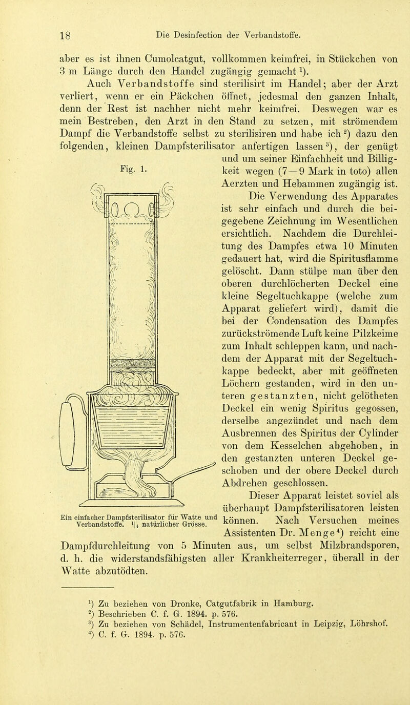 Fig. 1. aber es ist ihnen Cumolcatgut, vollkommen keimfrei, in Stückchen von 3 m Länge durch den Handel zugängig gemacht ^). Auch Verbandstoffe sind sterilisirt im Handel; aber der Arzt verliert, wenn er ein Päckchen öffnet, jedesmal den ganzen Inhalt, denn der Rest ist nachher nicht mehr keimfrei. Deswegen war es mein Bestreben, den Arzt in den Stand zu setzen, mit strömendem Dampf die Verbandstoffe selbst zu sterilisiren und habe ich ^) dazu den folgenden, kleinen DampfsteriHsator anfertigen lassen^), der genügt und um seiner Einfachheit und BiUig- keit wegen (7—9 Mark in toto) allen Aerzten und Hebammen zugängig ist. Die Verwendung des Apparates ist sehr einfach und durch die bei- gegebene Zeichnung im Wesentlichen ersichtlich. Nachdem die Durchlei- tung des Dampfes etwa 10 Minuten gedauert hat, wird die Spiritusflamme gelöscht. Dann stülpe man über den oberen durchlöcherten Deckel eine kleine Segeltuchkappe (welche zum Apparat geliefert wird), damit die bei der Condensation des Dampfes zurückströmende Luft keine Pilzkeime zum Inhalt schleppen kann, und nach- dem der Apparat mit der Segeltuch- kappe bedeckt, aber mit geöffneten Löchern gestanden, wird in den un- teren gestanzten, nicht gelötheten Deckel ein wenig Spiritus gegossen, derselbe angezündet und nach dem Ausbrennen des Spiritus der Cylinder von dem Kesselchen abgehoben, in W ^^^^ gestanzten unteren Deckel ge- ^^=>l 1 / // if^ ,.-is==^ schoben und der obere Deckel durch Abdrehen geschlossen. Dieser Apparat leistet soviel als überhaupt Dampfsterilisatoren leisten können. Nach Versuchen meines Assistenten Dr. Menge'') reicht eine Dampfdurchleitung von 5 Minuten aus, um selbst Milzbrandsporen, d. h. die widerstandsfähigsten aller Krankheiterreger, überall in der Watte abzutödten. Ein einfacher Dampfsterilisator für Watte und Verbandstoffe. i|i natürlicher Grösse. Zu beziehen von Dronke, Catgutfabrik in Hamburg. 2) Beschrieben C. f. G. 1894. p. 576. ') Zu beziehen von Schädel, Instrumentenfabricant in Leipzig, Löhrshof. ') C. f. Gr. 1894. p. 576.