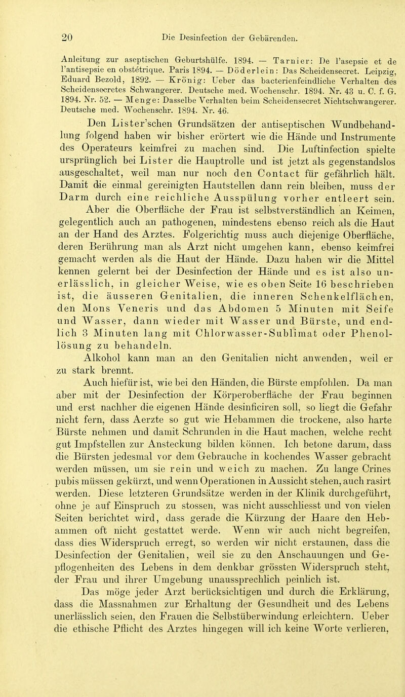 Anleitung zur aseptischen Geburtshülfe. 1894. — Tarnier: De l'asepsie et de l'antisepsie en obstetrique. Paris 1894. — Döderlein: Das Scheidensecret. Leipzig, Eduard Bezold, 1892. — Krönig: Ueber das bacterienfeindliclie Verhalten des Scheidensecretes Schwangerer. Deutsche med. Wochenschr. 1894. Nr. 43 u. C. f. G. 1894. Nr. 52. — Menge: Dasselbe Verhalten beim Scheidensecret Nichtschwangerer. Deutsche med. AVochenschr. 1894. Nr. 46. Den Lister'schen Grundsätzen der antiseptischen Wundbehand- lung folgend haben wir bisher erörtert wie die Hände und Instrumente des Operateurs keimfrei zu machen sind. Die Luftinfection spielte ursprünglich bei Lister die Hauptrolle und ist jetzt als gegenstandslos ausgeschaltet, weil man nur noch den Contact für gefährhch hält. Damit die einmal gereinigten Hautstellen dann rein bleiben, muss der Darm durch eine reichliche Ausspülung vorher entleert sein. Aber die Oberfläche der Frau ist selbstverständlich an Keimen, gelegentlich auch an pathogenen, mindestens ebenso reich als die Haut an der Hand des Arztes. Folgerichtig muss auch diejenige Oberfläche, deren Berührung man als Arzt nicht umgehen kann, ebenso keimfrei gemacht werden als die Haut der Hände. Dazu haben wir die Mittel kennen gelernt bei der Desinfection der Hände und es ist also un- erlässlich, in gleicher Weise, wie es oben Seite 16 beschrieben ist, die äusseren Grenitalien, die inneren Schenkelflächen, den Möns Veneris und das Abdomen 5 Minuten mit Seife und Wasser, dann wieder mit Wasser und Bürste, und end- lich 3 Minuten lang mit Chlorwasser-Sublimat oder Phenol- lösung zu behandeln. Alkohol kann man an den Genitalien nicht anwenden, weil er zu stark brennt. Auch hiefür ist, wie bei den Händen, die Bürste empfohlen. Da man aber mit der Desinfection der Körperoberfläche der Frau beginnen und erst nachher die eigenen Hände desinficiren soll, so liegt die Gefahr nicht fern, dass Aerzte so gut wie Hebammen die trockene, also harte Bürste nehmen und damit Schrunden in die Haut machen, welche recht gut Impfstellen zur Ansteckung bilden können. Ich betone darum, dass die Bürsten jedesmal vor dem Gebrauche in kochendes Wasser gebracht werden müssen, um sie rein und weich zu machen. Zu lange Crines j)ubis müssen gekürzt, und wenn Operationen in Aussicht stehen, auch rasirt werden. Diese letzteren Grundsätze werden in der Klinik durchgeführt, ohne je auf Einspruch zu stossen, was nicht ausschUesst und von vielen Seiten berichtet wird, dass gerade die Kürzung der Haare den Heb- ammen oft nicht gestattet werde. Wenn wir auch nicht begreifen, dass dies Widerspruch erregt, so werden wir nicht erstaunen, dass die Desinfection der Genitalien, w^eil sie zu den Anschauungen und Ge- pflogenheiten des Lebens in dem denkbar grössten Widerspruch steht, der Frau und ihrer Umgebung unaussprechlich peinhch ist. Das möge jeder Arzt berücksichtigen und durch die Erklärung, dass die Massnahmen zur Erhaltung der Gesundheit und des Lebens unerlässlich seien, den Frauen die Selbstüberwindung erleichtern. Ueber die ethische Pflicht des Arztes hingegen will ich keine Worte verlieren,