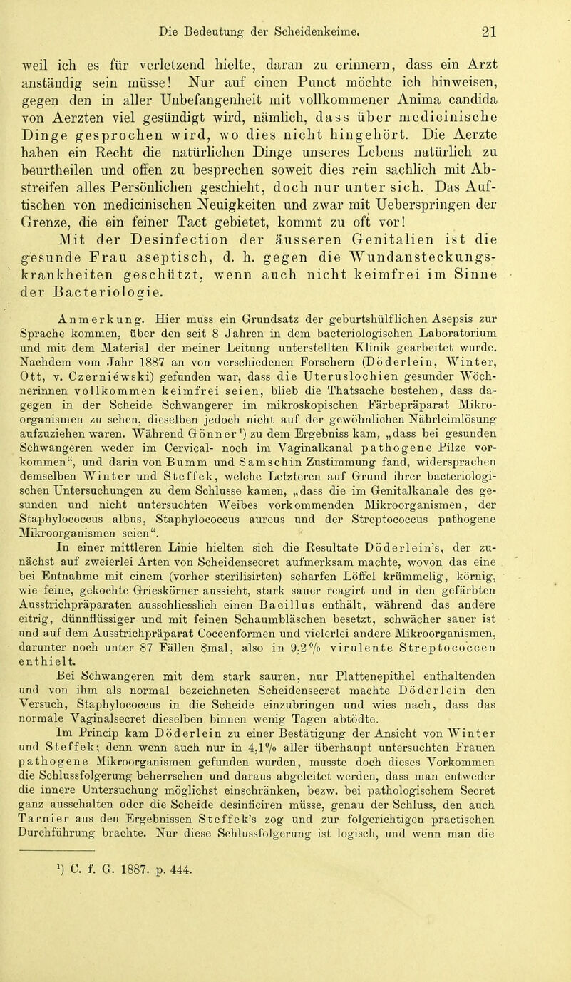 weil ich es für verletzend hielte, daran zu erinnern, dass ein Arzt anständig sein müsse! Nur auf einen Punct möchte ich hinweisen, gegen den in aller Unbefangenheit mit vollkommener Anima Candida von Aerzten viel gesündigt wird, nämlich, dass über medicinische Dinge gesprochen wird, wo dies nicht hingehört. Die Aerzte haben ein Recht die natürlichen Dinge unseres Lebens natürlich zu beurtheilen und offen zu besprechen soweit dies rein sachlich mit Ab- streifen alles PersönUchen geschieht, doch nur unter sich. Das Auf- tischen von medicinischen Neuigkeiten und zwar mit Ueberspringen der Grenze, die ein feiner Tact gebietet, kommt zu oft vor! Mit der Desinfection der äusseren Genitalien ist die gesunde Frau aseptisch, d. h. gegen die Wundansteckungs- krankheiten geschützt, wenn auch nicht keimfrei im Sinne der Bacteriologie. Anmerkung. Hier muss ein Grundsatz der geburtshülfliehen Asepsis zur Sprache kommen, über den seit 8 Jahren in dem bacteriologischen Laboratorium und mit dem Material der meiner Leitung unterstellten Klinik gearbeitet wurde. Nachdem vom Jahr 1887 an von verschiedenen Forschern (Döderlein, Winter, Ott, V. Gzerniewski) gefunden war, dass die Uteruslochien gesunder Wöch- nerinnen vollkommen keimfrei seien, blieb die Thatsache bestehen, dass da- gegen in der Scheide Schwangerer im mikroskopischen Färbepräparat Mikro- organismen zu sehen, dieselben jedoch nicht auf der gewöhnlichen Nährleimlösung aufzuziehen waren. Während Gönnerzu dem Ergebniss kam, „dass bei gesunden Schwangeren weder im Cervical- noch im Vaginalkanal pathogene Pilze vor- kommen, und darin von Bumm und Samschin Zustimmung fand, widersprachen demselben Winter und Steffek, welche Letzteren auf Grund ihrer bacteriologi- schen Untersuchungen zu dem Schlüsse kamen, „ dass die im Genitalkanale des ge- sunden und nicht untersuchten Weibes vorkommenden Mikroorganismen, der Staphylococcus albus, Staphylococcus aureus und der Streptococcus pathogene Mikroorganismen seien. In einer mittleren Linie hielten sich die Resultate Döderlein's, der zu- nächst auf zweierlei Arten von Scheidensecret aufmerksam machte, wovon das eine bei Entnahme mit einem (vorher sterilisirten) scharfen Löffel krümmelig, körnig, wie feine, gekochte Grieskörner aussieht, stark sauer reagirt und in den gefärbten Ausstrichpräparaten ausschliesslich einen Bacillus enthält, während das andere eitrig, dünnflüssiger und mit feinen Schaumbläschen besetzt, schwächer sauer ist und auf dem Ausstrichpräparat Coccenformen und vielerlei andere Mikroorganismen, darunter noch unter 87 Fällen 8mal, also in 9,2/n virulente Streptococcen enthielt. Bei Schwangeren mit dem stark sauren, nur Plattenepithel enthaltenden und von ihm als normal bezeichneten Scheidensecret machte Döderlein den Versuch, Staphylococcus in die Scheide einzubringen und wies nach, dass das normale Vaginalsecret dieselben binnen wenig Tagen abtödte. Im Princip kam Döderlein zu einer Bestätigung der Ansicht von Winter und Steffek; denn wenn auch nur in 4,17o aller überhaupt untersuchten Frauen pathogene Mikroorganismen gefunden wurden, musste doch dieses Vorkommen die Schlussfolgerung beherrschen und daraus abgeleitet werden, dass man entweder die innere Untersuchung möglichst einschränken, bezw. bei pathologischem Secret ganz ausschalten oder die Scheide desinficiren müsse, genau der Schluss, den auch Tarnier aus den Ergebnissen Steffek's zog und zur folgerichtigen practischen Durchführung brachte. Nur diese Schlussfolgerung ist logisch, und wenn man die