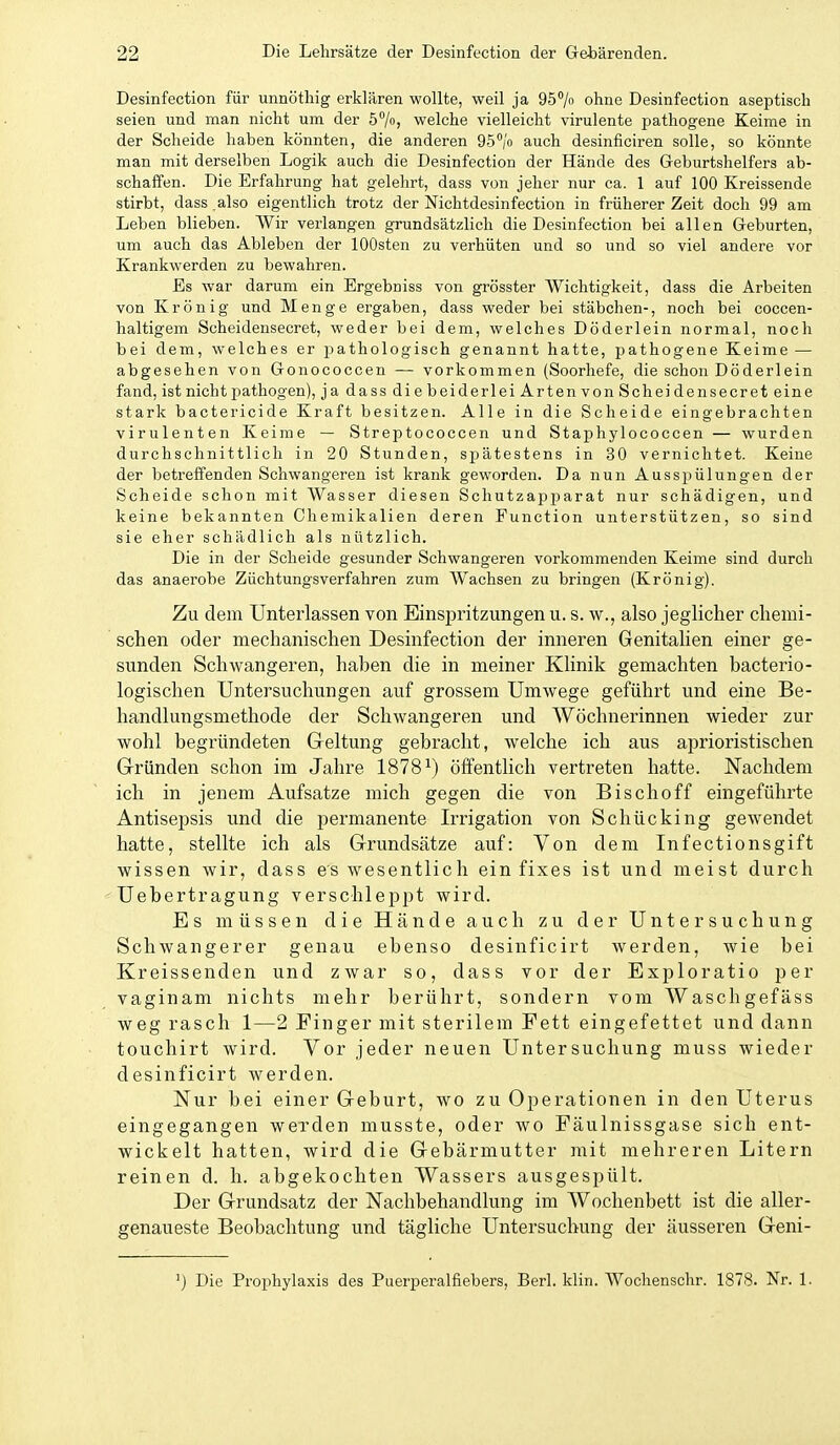 Desinfection für unnöthig erklären wollte, weil ja QS^/o ohne Desinfection aseptisch seien und man nicht um der 57) welche vielleicht virulente pathogene Keime in der Scheide haben könnten, die anderen QS^/'o auch desinficiren solle, so könnte man mit derselben Logik auch die Desinfection der Hände des Geburtshelfers ab- schaffen. Die Erfahrung hat gelehrt, dass von jeher nur ca. 1 auf 100 Kreissende stirbt, dass .also eigentlich trotz der Nichtdesinfection in früherer Zeit doch 99 am Leben blieben. Wir verlangen grundsätzlich die Desinfection bei allen Geburten, um auch das Ableben der lOOsten zu verhüten und so und so viel andere vor Krankwerden zu bewahren. Es war darum ein Ergebniss von grösster Wichtigkeit, dass die Arbeiten von Krön ig und Menge ergaben, dass weder bei Stäbchen-, noch bei coccen- haltigem Scheidensecret, weder bei dem, welches Döderlein normal, noch bei dem, welches er iDathologisch genannt hatte, pathogene Keime — abgesehen von Gonococcen — vorkommen (Soorhefe, die schon Döderlein fand, ist nicht pathogen), ja dass die beiderlei Arten von Scheidensecret eine stark bactericide Kraft besitzen. Alle in die Scheide eingebrachten virulenten Keime — Streptococcen und Staphylococcen — wurden durchschnittlich in 20 Stunden, spätestens in 30 vernichtet. Keine der betreffenden Schwangeren ist krank geworden. Da nun Ausspülungen der Scheide schon mit Wasser diesen Schutzapparat nur schädigen, und keine bekannten Chemikalien deren Function unterstützen, so sind sie eher schädlich als nützlich. Die in der Scheide gesunder Schwangeren vorkommenden Keime sind durch das anaerobe Züchtungsverfahren zum Wachsen zu bringen (Krönig). Zu dem Unterlassen von Einspritzungen u. s. w., also jeglicher chemi- schen oder mechanischen Desinfection der inneren Genitalien einer ge- sunden Schwangeren, hahen die in meiner Klinik gemachten bacterio- logischen Untersuchungen auf grossem Umwege geführt und eine Be- handlungsmethode der Schwangeren und Wöchnerinnen wieder zur wohl begründeten Geltung gebracht, welche ich aus aprioristischen Grründen schon im Jahre 1878^) öffentlich vertreten hatte. Nachdem ich in jenem Aufsatze mich gegen die von Bischoff eingeführte Antisepsis und die permanente Irrigation von Schücking gewendet hatte, stellte ich als Grundsätze auf: Von dem Infectionsgift wissen wir, dass es wesentlich ein fixes ist und meist durch ' üebertragung verschleppt wird. Es müssen die Hände auch zu der Untersuchung Schwangerer genau ebenso desinficirt werden, wie bei Kreissenden und zwar so, dass vor der Exploratio per vaginam nichts mehr berührt, sondern vom Waschgefäss weg rasch 1—2 Finger mit sterilem Fett eingefettet und dann touchirt wird. Vor jeder neuen Untersuchung muss wieder desinficirt werden. Nur bei einer Geburt, wo zu Operationen in den Uterus eingegangen werden musste, oder wo Fäulnissgase sich ent- wickelt hatten, wird die Gebärmutter mit mehreren Litern reinen d. h. abgekochten Wassers ausgespült. Der Grundsatz der Nachbehandlung im Wochenbett ist die aller- genaueste Beobachtung und tägliche Untersuchung der äusseren Geni- ') Die Prophylaxis des Puerperalfiebers, Berl. klin. Wochenschr. 1878. Nr. 1.
