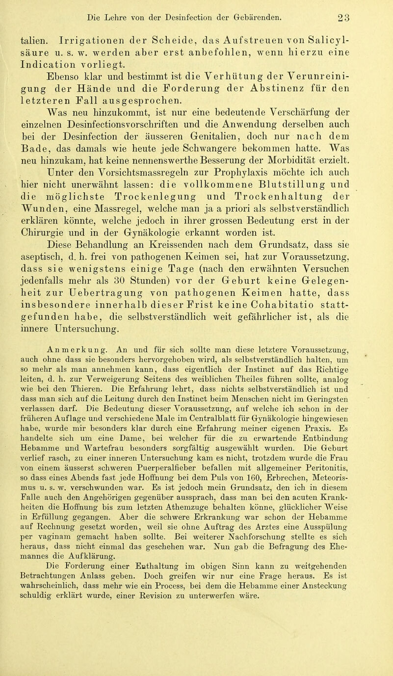 talien. Irrigationen der Scheide, das Aufstreuen von Salicyl- säure u. s. w. werden aber erst anbefohlen, wenn hierzu eine Indication vorliegt. Ebenso klar und bestimmt ist die Verhütung der Verunreini- gung der Hände und die Forderung der Abstinenz für den letzteren Fall ausgesprochen. Was neu hinzukommt, ist nur eine bedeutende Verschärfung der einzelnen Desinfectionsvorschriften und die Anwendung derselben auch bei der Desinfection der äusseren Genitalien, doch nur nach dem Bade, das damals wie heute jede Schwangere bekommen hatte. Was neu hinzukam, hat keine nennenswerthe Besserung der Morbidität erzielt. Unter den Vorsichtsmassregeln zur Prophylaxis möchte ich auch hier nicht unerwähnt lassen: die vollkommene Blutstillung und die möglichste Trockenlegung und Trockenhaltung der Wunden, eine Massregel, welche man ja a priori als selbstverständlich erklären könnte, welche jedoch in ihrer grossen Bedeutung erst in der Chirurgie und in der Gynäkologie erkannt worden ist. Diese Behandlung an Kreissenden nach dem Grundsatz, dass sie aseptisch, d. h. frei von pathogenen Keimen sei, hat zur Voraussetzung, dass sie wenigstens einige Tage (nach den erwähnten Versuchen jedenfalls mehr als 30 Stunden) vor der Geburt keine Gelegen- heit zur üebertragung von pathogenen Keimen hatte, dass insbesondere innerhalb dieser Frist keine Cohabitatio statt- gefunden habe, die selbstverständlich weit gefährlicher ist, als die innere Untersuchung. Anmerkung. An und für sich sollte man diese letztere Voraussetzung, auch ohne dass sie besonders hervorgehoben wird, als selbstverständlich halten, um so mehr als man annehmen kann, dass eigentlich der Instinct auf das Richtige leiten, d. h. zur Verweigerung Seitens des weiblichen Theiles führen sollte, analog wie bei den Thieren. Die Erfahrung lehrt, dass nichts selbstverständlich ist und dass man sich auf die Leitung durch den Instinct beim Menschen nicht im Geringsteh verlassen darf. Die Bedeutung dieser Voraussetzung, auf welche ich schon in der früheren Auflage und verschiedene Male im Centralblatt für Gynäkologie hingewiesen habe, wurde mir besonders klar durch eine Erfahrung meiner eigenen Praxis. Es handelte sich um eine Dame, bei welcher für die zu erwartende Entbindung Hebamme und Wartefrau besonders sorgfältig ausgewählt wurden. Die Geburt verlief rasch, zu einer inneren Untersuchung kam es nicht, trotzdem wurde die Frau von einem äusserst schweren Puerperalfieber befallen mit allgemeiner Peritonitis, so dass eines Abends fast jede Hoffnung bei dem Puls von 160, Erbrechen, Meteoris- mus u. s. w. verschwunden war. Es ist jedoch mein Grundsatz, den ich in diesem Falle auch den Angehörigen gegenüber aussprach, dass man bei den acuten Krank- heiten die Hoffnung bis zum letzten Athemzuge behalten könne, glücklicher Weise in Erfüllung gegangen. Aber die schwere Erkrankung war schon der Hebamme auf Rechnung gesetzt worden, weil sie ohne Auftrag des Arztes eine Ausspülung per vaginam gemacht haben sollte. Bei weiterer Nachforschung stellte es sich heraus, dass nicht einmal das geschehen war. Nun gab die Befragung des Ehe- mannes die Aufklärung. Die Forderung einer Enthaltung im obigen Sinn kann zu weitgehenden Betrachtungen Anlass geben. Doch greifen wir nur eine Frage heraus. Es ist wahrscheinlich, dass mehr wie ein Process, bei dem die Hebamme einer Ansteckung schuldig erklärt wurde, einer Revision zu unterwerfen wäre.