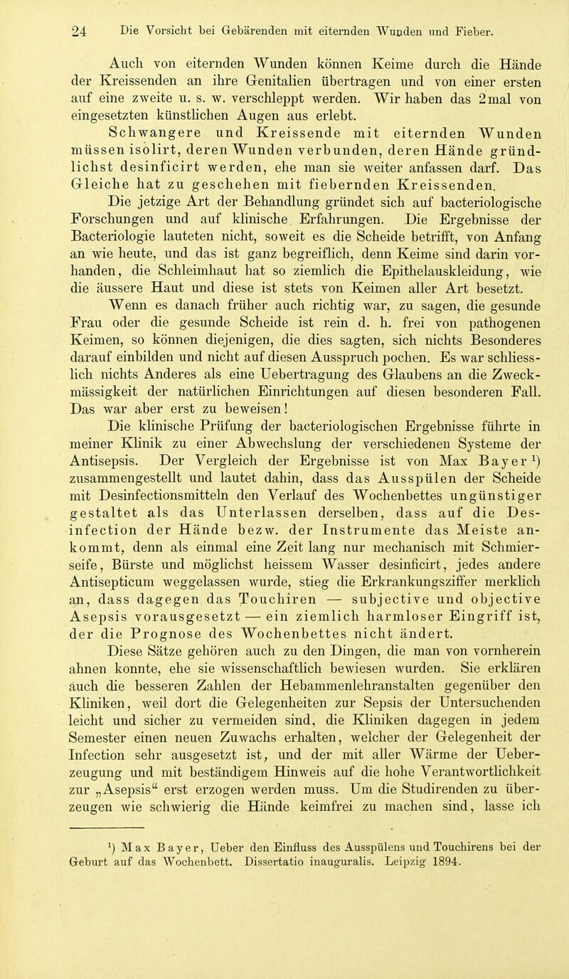 Auch von eiternden Wunden können Keime durch die Hände der Kreissenden an ihre Genitalien übertragen und von einer ersten auf eine zweite u. s. w. verschleppt werden. Wir haben das 2 mal von eingesetzten künstlichen Augen aus erlebt. Schwangere und Kreissende mit eiternden Wunden müssen isolirt, deren Wunden verbunden, deren Hände gründ- lichst desinficirt werden, ehe man sie weiter anfassen darf. Das Gleiche hat zu geschehen mit fiebernden Kreissenden. Die jetzige Art der Behandlung gründet sich auf bacteriologische Forschungen und auf klinische Erfahrungen. Die Ergebnisse der Bacteriologie lauteten nicht, soweit es die Scheide betrifft, von Anfang an wie heute, und das ist ganz begreiflich, denn Keime sind darin vor- handen, die Schleimhaut hat so ziemlich die Epithelauskleidung, wie die äussere Haut und diese ist stets von Keimen aller Art besetzt. Wenn es danach früher auch richtig war, zu sagen, die gesunde Frau oder die gesunde Scheide ist rein d. h. frei von pathogenen Keimen, so können diejenigen, die dies sagten, sich nichts Besonderes darauf einbilden und nicht auf diesen Ausspruch pochen. Es war schliess- lich nichts Anderes als eine Uebertragung des Glaubens an die Zweck- mässigkeit der natürlichen Einrichtungen auf diesen besonderen Fall. Das war aber erst zu beweisen! Die klinische Prüfung der bacteriologischen Ergebnisse führte in meiner Klinik zu einer Abwechslung der verschiedenen Systeme der Antisepsis. Der Vergleich der Ergebnisse ist von Max B a y e r ^) zusammengestellt und lautet dahin, dass das Ausspülen der Scheide mit Desinfectionsmitteln den Verlauf des Wochenbettes ungünstiger gestaltet als das Unterlassen derselben, dass auf die Des- infection der Hände bezw. der Instrumente das Meiste an- kommt, denn als einmal eine Zeit lang nur mechanisch mit Schmier- seife, Bürste und mögUchst heissem Wasser desinficirt, jedes andere Antisepticum weggelassen wurde, stieg die Erkrankungszifier merklich an, dass dagegen das Touchiren — subjective und objective Asepsis vorausgesetzt — ein ziemlich harmloser Eingriff ist, der die Prognose des Wochenbettes nicht ändert. Diese Sätze gehören auch zu den Dingen, die man von vornherein ahnen konnte, ehe sie wissenschaftlich bewiesen wurden. Sie erklären auch die besseren Zahlen der Hebammenlehranstalten gegenüber den Kliniken, weil dort die Gelegenheiten zur Sepsis der Untersuchenden leicht und sicher zu vermeiden sind, die Kliniken dagegen in jedem Semester einen neuen Zuwachs erhalten, welcher der Gelegenheit der Infection sehr ausgesetzt ist, und der mit aller Wärme der Ueber- zeugung und mit beständigem Hinweis auf die hohe Verantwortlichkeit zur „Asepsis erst erzogen werden muss. Um die Studirenden zu über- zeugen wie schwierig die Hände keimfrei zu machen sind, lasse ich *) Max Bayer, Ueber den Einfluss des Ausspülens und Touchirens bei der Geburt auf das Wochenbett. Dissertatio inauguralis. Leipzig 1894.