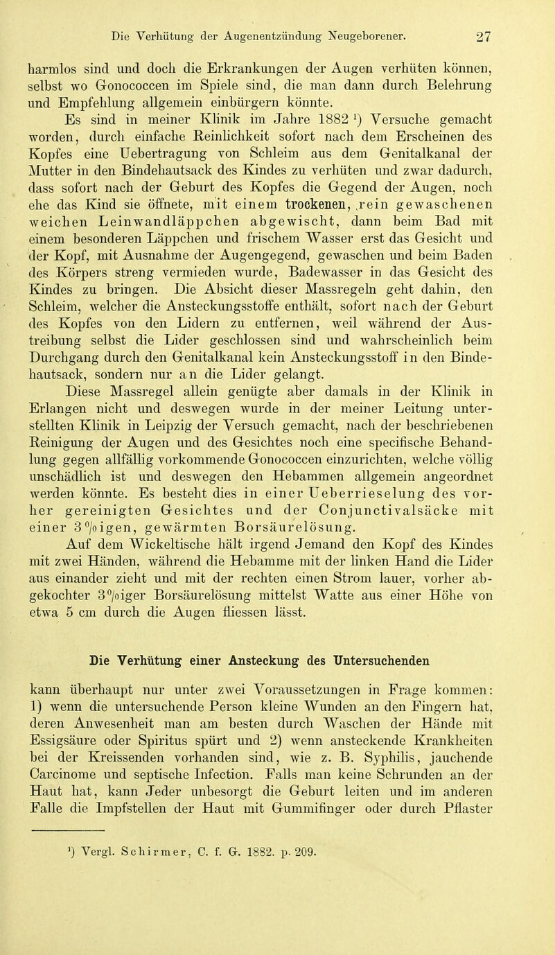 harmlos sind und doch die Erkrankungen der Augen verhüten können, selbst wo Gonococcen im Spiele sind, die man dann durch Belehrung und Empfehlung allgemein einbürgern könnte. Es sind in meiner Klinik im Jahre 1882 ') Versuche gemacht worden, durch einfache Reinlichkeit sofort nach dem Erscheinen des Kopfes eine Uebertragung von Schleim aus dem Genitalkanal der Mutter in den Bindehautsack des Kindes zu verhüten und zwar dadurch, dass sofort nach der Geburt des Kopfes die Gegend der Augen, noch ehe das Kind sie öffnete, mit einem trockenen, ,rein gewaschenen weichen Leinwandläppchen abgewischt, dann beim Bad mit einem besonderen Läppchen und frischem Wasser erst das Gesicht und der Kopf, mit Ausnahme der Augengegend, gewaschen und beim Baden des Körpers streng vermieden wurde, Badewasser in das Gesicht des Kindes zu bringen. Die Absicht dieser Massregeln geht dahin, den Schleim, welcher die Ansteckungsstoffe enthält, sofort nach der Geburt des Kopfes von den Lidern zu entfernen, weil während der Aus- treibung selbst die Lider geschlossen sind und wahrscheinlich beim Durchgang durch den Genitalkanal kein Ansteckungsstoff in den Binde- hautsack, sondern nur an die Lider gelangt. Diese Massregel allein genügte aber damals in der Klinik in Erlangen nicht und deswegen wurde in der meiner Leitung unter- stellten Klinik in Leipzig der Versuch gemacht, nach der beschriebenen Reinigung der Augen und des Gesichtes noch eine specifische Behand- lung gegen allfällig vorkommende Gonococcen einzurichten, welche völlig unschädlich ist und deswegen den Hebammen allgemein angeordnet werden könnte. Es besteht dies in einer üeberrieselung des vor- her gereinigten Gesichtes und der Conjunctivalsäcke mit einer 3°/oigen, gewärmten Borsäurelösung. Auf dem Wickeltische hält irgend Jemand den Kopf des Kindes mit zwei Händen, während die Hebamme mit der linken Hand die Lider aus einander zieht und mit der rechten einen Strom lauer, vorher ab- gekochter S^/oiger Borsäurelösung mittelst Watte aus einer Höhe von etwa 5 cm durch die Augen fliessen lässt. Die Verhütung einer Ansteckung des Untersuchenden kann überhaupt nur unter zwei Voraussetzungen in Frage kommen: 1) wenn die untersuchende Person kleine Wunden an den Fingern hat, deren Anwesenheit man am besten durch Waschen der Hände mit Essigsäure oder Spiritus spürt und 2) wenn ansteckende Krankheiten bei der Kreissenden vorhanden sind, wie z. B. Syphilis, jauchende Carcinome und septische Infection. Falls man keine Schrunden an der Haut hat, kann Jeder unbesorgt die Geburt leiten und im anderen Falle die Impfstellen der Haut mit Gummifinger oder durch Pflaster ') Vergl. Schirmer, C. f. G. 1882. p. 209.