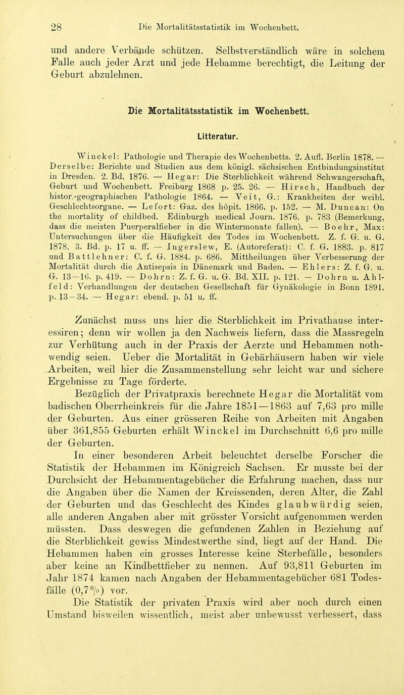 und andere Verbände schützen. Selbstverständlich wäre in solchem Falle auch jeder Arzt und jede Hebamme berechtigt, die Leitung der Geburt abzulehnen. Die Mortalitätsstatistik im Wochenbett. Litteratur. Winckel: Pathologie und Therapie des Wochenbetts. 2. Aufl. Berlin 1878. — Derselbe: Berichte und Studien aus dem königl. sächsischen Entbindungsinstitut in Dresden. 2. Bd. 187(3. — Hegar: Die Sterblichkeit während Schwangerschaft, Geburt und Wochenbett. Freiburg 1868 p. 25. 26. — Hirsch, Handbuch der histor.-geographischen Pathologie 1864. — Veit, Gr.: Krankheiten der weibl. Geschlechtsorgane. — Lefort: Gaz. des hopit. 1866. p. 152. — M. Duncan: On the mortality of childbed. Edinburgh medical Journ. 1876. p. 783 (Bemerkung, dass die meisten Puerperalfieber in die Wintermonate fallen). — Boehr, Max: Untersuchungen über die Häufigkeit des Todes im Wochenbett. Z. f. G. u. G. 1878. 3. Bd. p. 17 u. ff. — Ingerslew, E. (Autoreferat): C. f. G. 1883. p. 817 und Battlehner: C. f. G. 1884. p. 686. Mittheilungen über Verbesserung der Mortalität durch die AntisejDsis in Dänemark und Baden. — Ehlers: Z. f. G. u. G. 13—16. p. 419. — Dohm: Z. f. G. u. G. Bd. XII. p. 121. - Dohm u. Ahl- feld: Verhandlungen der deutschen Gesellschaft für Gynäkologie in Bonn 1891. p. 13 — 34. — Hegar: ebend. p. 51 u. ff. Zunächst muss uns hier die Sterblichkeit im Privathause inter- essiren; denn wir wollen ja den Nachweis liefern, dass die Massregeln zur Verhütung auch in der Praxis der Aerzte und Hebammen noth- wendig seien. Ueber die Mortalität in Gebärhäusern haben wir viele -Arbeiten, weil hier die Zusammenstellung sehr leicht war und sichere Ergebnisse zu Tage förderte. Bezüglich der Privatpraxis berechnete Hegar die Mortalität vom badischen Oberrheinkreis für die Jahre 1851 —1863 auf 7,63 pro mille der Geburten. Aus einer grösseren Reihe von Arbeiten mit Angaben über 361,855 Geburten erhält Winckel im Durchschnitt 6,6 pro mille der Geburten. In einer besonderen Arbeit beleuchtet derselbe Forscher die Statistik der Hebammen im Königreich Sachsen. Er musste bei der Durchsicht der Hebammentagebücher die Erfahrung machen, dass nur die Angaben über die Namen der Kreissenden, deren Alter, die Zahl der Geburten und das Geschlecht des Kindes glaubwürdig seien, alle anderen Angaben aber mit grösster Vorsicht aufgenommen werden müssten. Dass deswegen die gefundenen Zahlen in Beziehung auf die Sterblichkeit gewiss Mindestwerthe sind, liegt auf der Hand. Die Hebammen haben ein grosses Interesse keine Sterbefälle, besonders aber keine an Kindbettfieber zu nennen. Auf 93,811 Geburten im Jahr 1874 kamen nach Angaben der Hebammentagebücher 681 Todes- fälle (0,7» vor. Die Statistik der privaten Praxis wird aber noch durch einen Umstand bisweilen wissenthch, meist aber unbewusst verbessert, dass