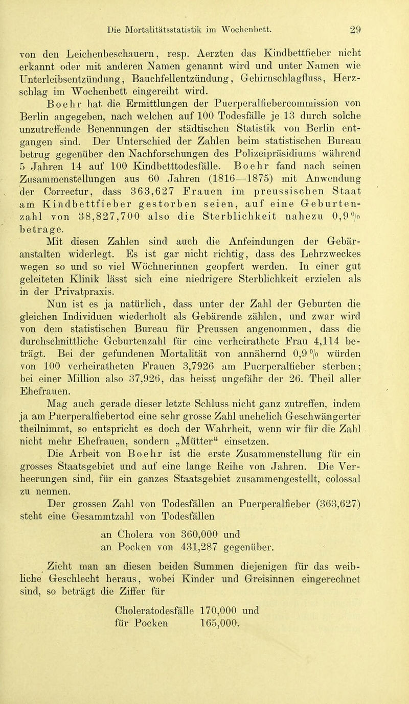 von den Leichenbeschauern, resp. Aerzten das Kindbettfieber nicht erkannt oder mit anderen Namen genannt wird und unter Namen wie Unterleibsentzündung, Bauchfellentzündung, Gehirnschlagfluss, Herz- schlag im Wochenbett eingereiht wird. Boehr hat die Ermittlungen der Puerperalfiebercommission von Berlin angegeben, nach welchen auf 100 Todesfälle je 13 durch solche unzutreffende Benennungen der städtischen Statistik von Berlin ent- gangen sind. Der Unterschied der Zahlen beim statistischen Bureau betrug gegenüber den Nachforschungen des Polizeipräsidiums während 5 Jahren 14 auf 100 Kindbetttodesfälle. Boehr fand nach seinen Zusammenstellungen aus 60 Jahren (1816—1875) mit Anwendung der Correctur, dass 363,627 Frauen im preussischen Staat am Kindbettfieber gestorben seien, auf eine Geburten- zahl von 38,827,700 also die Sterblichkeit nahezu 0,9> betrage. Mit diesen Zahlen sind auch die Anfeindungen der Gebär- anstalten widerlegt. Es ist gar nicht richtig, dass des Lehrzweckes wegen so und so viel Wöchnerinnen geopfert werden. In einer gut geleiteten Klinik lässt sich eine niedrigere Sterblichkeit erzielen als in der Privatpraxis. Nun ist es ja natürlich, dass unter der Zahl der Geburten die gleichen Lidividuen wiederholt als Gebärende zählen, und zwar wird von dem statistischen Bureau für Preussen angenommen, dass die durchschnittliche Geburtenzahl für eine verheirathete Frau 4,114 be- trägt. Bei der gefundenen Mortalität von annähernd 0,9 /o würden von 100 verheiratheten Frauen 3,7926 am Puerperalfieber sterben; bei einer Million also 37,926, das heissf ungefähr der 26. Theil aller Ehefrauen. Mag auch gerade dieser letzte Schluss nicht ganz zutreffen, indem ja am Puerperalfiebertod eine sehr grosse Zahl unehelich Geschwängerter theilnimmt, so entspricht es doch der Wahrheit, wenn wir für die Zahl nicht mehr Ehefrauen, sondern „Mütter einsetzen. Die Arbeit von Boehr ist die erste Zusammenstellung für ein grosses Staatsgebiet und auf eine lange Reihe von Jahren. Die Ver- heerungen sind, für ein ganzes Staatsgebiet zusammengestellt, colossal zu nennen. Der grossen Zahl von Todesfällen an Puerperalfieber (363,627) steht eine Gesammtzahl von Todesfällen an Cholera von 360,000 und an Pocken von 431,287 gegenüber. Zieht man an diesen beiden Summen diejenigen für das weib- liche Geschlecht heraus, wobei Kinder und Greisinnen eingerechnet sind, so beträgt die Ziffer für Choleratodesfälle 170,000 und für Pocken 165,000.