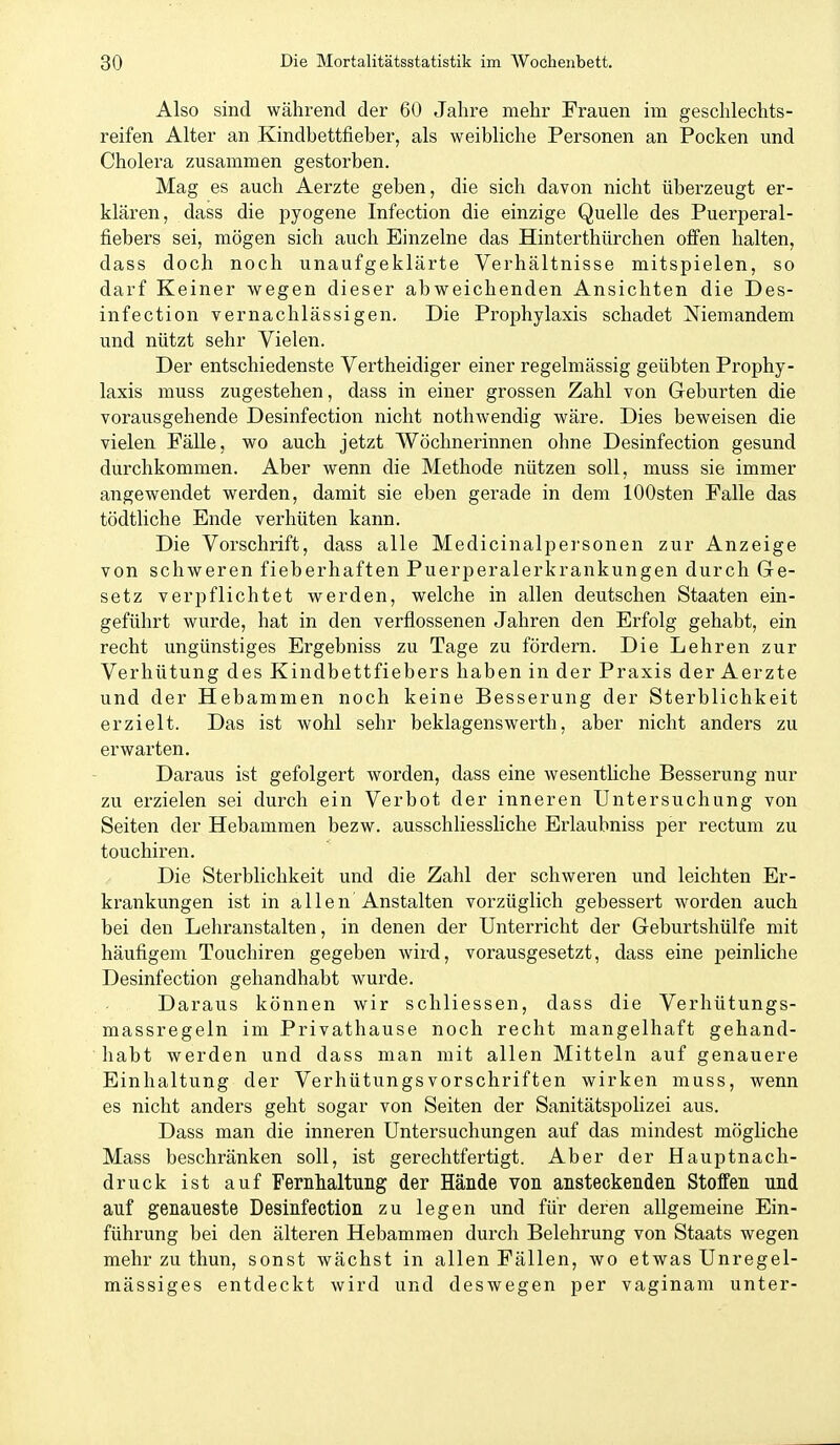 Also sind während der 60 Jahre mehr Frauen im geschlechts- reifen Alter an Kindhettfieber, als weibliche Personen an Pocken und Cholera zusammen gestorben. Mag es auch Aerzte geben, die sich davon nicht überzeugt er- klären, dass die pyogene Infection die einzige Quelle des Puerperal- fiebers sei, mögen sich auch Einzelne das Hinterthürchen offen halten, dass doch noch unaufgeklärte Verhältnisse mitspielen, so darf Keiner wegen dieser abweichenden Ansichten die Des- infection vernachlässigen. Die Prophylaxis schadet Niemandem und nützt sehr Vielen. Der entschiedenste Vertheidiger einer regelmässig geübten Prophy- laxis muss zugestehen, dass in einer grossen Zahl von Geburten die vorausgehende Desinfection nicht nothwendig wäre. Dies beweisen die vielen Fälle, wo auch jetzt Wöchnerinnen ohne Desinfection gesund durchkommen. Aber wenn die Methode nützen soll, muss sie immer angewendet werden, damit sie eben gerade in dem lOOsten Falle das tödtliche Ende verhüten kann. Die Vorschrift, dass alle Medicinalpersonen zur Anzeige von schweren fieberhaften Puerperalerkrankungen durch Ge- setz verpflichtet werden, welche in allen deutschen Staaten ein- geführt wurde, hat in den verflossenen Jahren den Erfolg gehabt, ein recht ungünstiges Ergebniss zu Tage zu fördern. Die Lehren zur Verhütung des Kindbettfiebers haben in der Praxis der Aerzte und der Hebammen noch keine Besserung der Sterblichkeit erzielt. Das ist wohl sehr beklagenswerth, aber nicht anders zu erwarten. Daraus ist gefolgert worden, dass eine wesentUche Besserung nur zu erzielen sei durch ein Verbot der inneren Untersuchung von Seiten der Hebammen bezw. ausschliessliche Erlauhniss per rectum zu touchiren. Die Sterblichkeit und die Zahl der schweren und leichten Er- krankungen ist in allen Anstalten vorzüglich gebessert worden auch bei den Lehranstalten, in denen der Unterricht der Geburtshülfe mit häufigem Touchiren gegeben wird, vorausgesetzt, dass eine peinliche Desinfection gehandhabt wurde. Daraus können wir schliessen, dass die Verhütungs- massregeln im Privathause noch recht mangelhaft gehand- habt werden und dass man mit allen Mitteln auf genauere Einhaltung der VerhütungsVorschriften wirken muss, wenn es nicht anders geht sogar von Seiten der SanitätspoHzei aus. Dass man die inneren Untersuchungen auf das mindest mögliche Mass beschränken soll, ist gerechtfertigt. Aber der Hauptnach- druck ist auf Femlialtiing der Hände von ansteckenden Stoffen und auf genaueste Desinfection zu legen und für deren allgemeine Ein- führung bei den älteren Hebammen durch Belehrung von Staats wegen mehr zu thun, sonst wächst in allen Fällen, wo etwas Unregel- mässiges entdeckt wird und deswegen per vaginam unter-