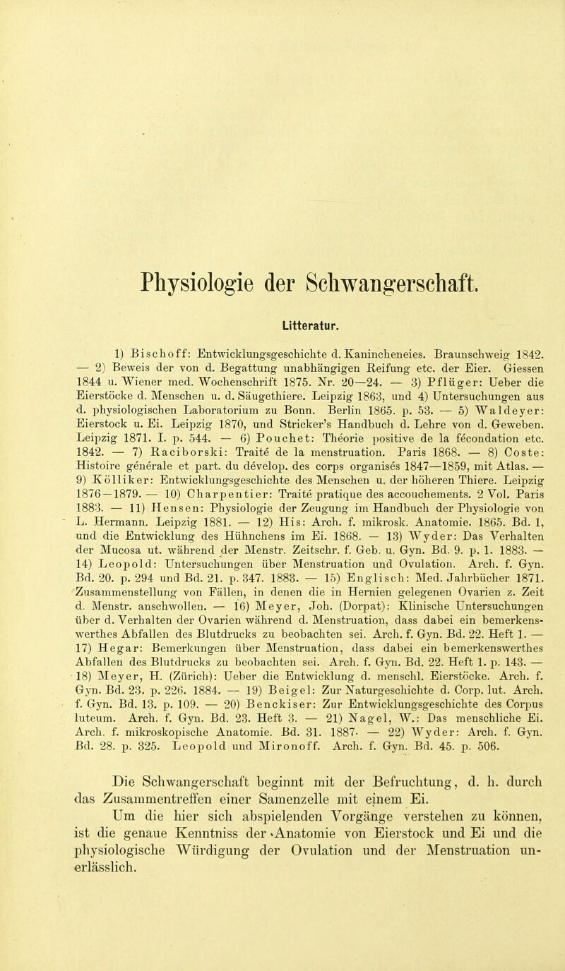 Physiologie der Schwangerschaft. ütteratur. 1) Bischoff: Entwicklungsgeschichte d. Kaninclieneies. Braunschweig 1842. — 2) Beweis der von d. Begattung unabhängigen Reifung etc. der Eier. Giessen 1844 u. Wiener med. Wochenschrift 1875. Nr. 20—24. — 3) Pflüger: Ueber die Eierstöcke d. Menschen u. d. Säugethiere. Leipzig 1863, und 4) Untersuchungen aus d. physiologischen Laboratorium zu Bonn. Berlin 1865. p. 53. — 5) Waldeyer: Eierstock u. Ei. Leipzig 1870, und Stricker's Handbuch d. Lehre von d. Geweben. Leipzig 1871. 1. p. 544. — 6) Pouchet: Theorie j^ositive de la fecondation etc. 1842. — 7) Raciborski: Traite de la menstruation. Paris 1868. — 8) Coste: Histoire generale et part. du develop. des corps organises 1847—1859, mit Atlas. —• 9) Kölliker: Entwicklungsgeschichte des Menschen u. der höheren Thiere. Leipzig 1876 — 1879.— 10) Charpentier: Traite pratique des accouchements. 2 Vol. Paris 1883. — 11) Hensen: Physiologie der Zeugung im Handbuch der Physiologie von L. Hermann. Leipzig 1881. — 12) His: Arch. f. mikrosk. Anatomie. 1865. Bd. 1, und die Entwicklung des Hühnchens im Ei. 1868. — 13) Wyder: Das Verhalten der Mucosa ut. während der Menstr. Zeitschr. f. Geb. u. Gyn. Bd. 9. p. 1. 1883. — 14) Leopold: Untersuchungen über Menstruation und Ovulation. Arch. f. Gyn. Bd. 20. p. 294 und Bd. 21. p. 347. 1883. — 15) Englisch: Med. Jahrbücher 1871. Zusammenstellung von Fällen, in denen die in Hernien gelegenen Ovarien z. Zeit d. Menstr. anschwollen. — 16) Meyer, Joh. (Dorpat): Klinische Untersuchungen über d. Verhalten der Ovarien während d. Menstruation, dass dabei ein bemerkens- werthes Abfallen des Blutdrucks zu beobachten sei. Arch. f. Gyn. Bd. 22. Heft 1. — 17) Hegar: Bemerkungen über Menstruation, dass dabei ein bemerkenswerthes Abfallen des Blutdrucks zu beobachten sei. Arch. f. Gyn. Bd. 22. Heft 1. p. 143. — 18) Meyer, H. (Zürich): Ueber die Entwicklung d. menschl. Eierstöcke. Arch. f. Gyn. Bd. 23. p. 226. 1884. — 19) Beigel: Zur Naturgeschichte d. Corp. lut. Arch. f. Gyn. Bd. 13. p. 109. — 20) Benckiser: Zur Entwicklungsgeschichte des Corijus luteum. Arch. f. Gyn. Bd. 23. Heft 3. — 21) Nagel, W.: Das menschliche Ei. Arch. f. mikroskopische Anatomie. Bd. 31. 1887- — 22) Wyder: Arch. f. Gyn. Bd. 28. p. 325. Leopold und Mironoff. Arch. f. Gyn. Bd. 45. p. 506. Die Schwangerschaft begmnt mit der Befruchtung, d. h. durch das Zusaramentretfen einer Samenzelle mit einem Ei. Um die hier sich abspielenden Vorgänge verstehen zu können, ist die genaue Kenntniss der «Anatomie von Eierstock und Ei und die physiologische Würdigung der Ovulation und der Menstruation un- erlässlich.