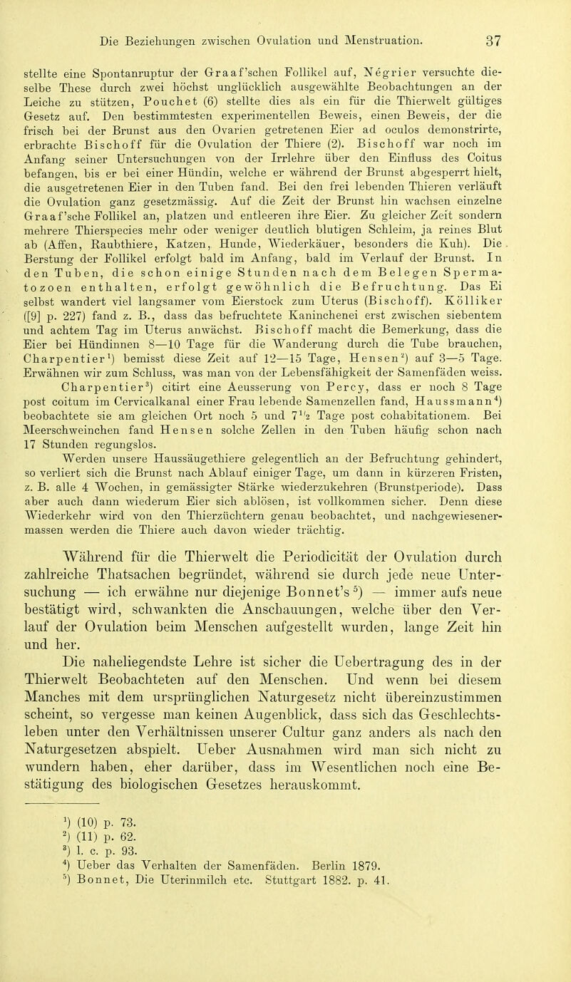 stellte eine Spontanrujotur der Graafschen Follikel auf, Negrier versuchte die- selbe These durch zwei höchst unglücklich ausgewählte Beobachtungen an der Leiche zu stützen, Pouch et (6) stellte dies als ein für die TMerwelt gültiges Gesetz auf. Den bestimmtesten experimentellen Beweis, einen Beweis, der die frisch bei der Brunst aus den Ovarien getretenen Eier ad oculos demonstrirte, erbrachte Bischoff für die Ovulation der Thiere (2). Bischoff war noch im Anfang seiner Untersuchungen von der Irrlehre über den Einfluss des Coitus befangen, bis er bei einer Hündin, welche er während der Brunst abgesperrt hielt, die ausgetretenen Eier in den Tuben fand. Bei den frei lebenden Thieren verläuft die Ovulation ganz gesetzmässig. Auf die Zeit der Brunst hin wachsen einzelne Graafsche Follikel an, platzen und entleeren ihre Eier. Zu gleicher Zeit sondern mehrere Thierspecies mehr oder weniger deutlich blutigen Schleim, ja reines Blut ab (Affen, Eaubthiere, Katzen, Hunde, Wiederkäuer, besonders die Kuh). Die Berstung der Follikel erfolgt bald im Anfang, bald im Verlauf der Brunst. In den Tuben, die schon einige Stunden nach dem Belegen Sperma- tozoon enthalten, erfolgt gewöhnlich die Befruchtung. Das Ei selbst wandert viel langsamer vom Eierstock zum Uterus (Bischoff). Kölliker ([9] p. 227) fand z. B., dass das befruchtete Kaninchenei erst zwischen siebentem und achtem Tag im Uterus anwächst. Bischoff macht die Bemerkung, dass die Eier bei Hündinnen 8—10 Tage für die Wanderung durch die Tube brauchen, Charpentier^) bemisst diese Zeit auf 12—15 Tage, Hensen'^) auf 3—5 Tage. Erwähnen wir zum Schluss, was man von der Lebensfähigkeit der Samenfäden weiss. Charpentier') citirt eine Aeusserung von Percy, dass er noch 8 Tage post coitum im Cervicalkanal einer Frau lebende Samenzellen fand, Haussmann*) beobachtete sie am gleichen Ort noch 5 und 7*'2 Tage post cohabitationem. Bei Meerschweinchen fand H e n s e n solche Zellen in den Tuben häufig schon nach 17 Stunden regungslos. Werden unsere Haussäugethiere gelegentlich an der Befruchtung gehindert, so verliert sich die Brunst nach Ablauf einiger Tage, um dann in kürzeren Fristen, z. B. alle 4 Wochen, in gemässigter Stärke wiederzukehren (Brunstperiode). Dass aber auch dann wiederum Eier sich ablösen, ist vollkommen sicher. Denn diese Wiederkehr wird von den Thierzüchtern genau beobachtet, und nachgewiesener- massen werden die Thiere auch davon wieder trächtig. Während für die Thierwelt die Periodicität der Ovulation durch zahlreiche Thatsachen begründet, während sie durch jede neue Unter- suchung — ich erwähne nur diejenige Bonnet's^) — immer aufs neue bestätigt wird, schwankten die Anschauungen, welche über den Ver- lauf der Ovulation beim Menschen aufgestellt wurden, lange Zeit hin und her. Die naheliegendste Lehre ist sicher die üebertragung des in der Thierwelt Beobachteten auf den Menschen. Und wenn bei diesem Manches mit dem ursprünglichen Naturgesetz nicht übereinzustimmen scheint, so vergesse man keinen Augenblick, dass sich das Geschlechts- leben unter den Verhältnissen unserer Cultur ganz anders als nach den Naturgesetzen abspielt. Ueber Ausnahmen wird man sich nicht zu wundern haben, eher darüber, dass im Wesentlichen noch eine Be- stätigung des biologischen Gesetzes herauskommt. >) (10) p. 73. (11) p. 62. ') 1. c. p. 93. Ueber das Verhalten der Samenfäden. Berlin 1879. ^) Bonnet, Die üterinmilch etc. Stuttgart 1882. p. 41.