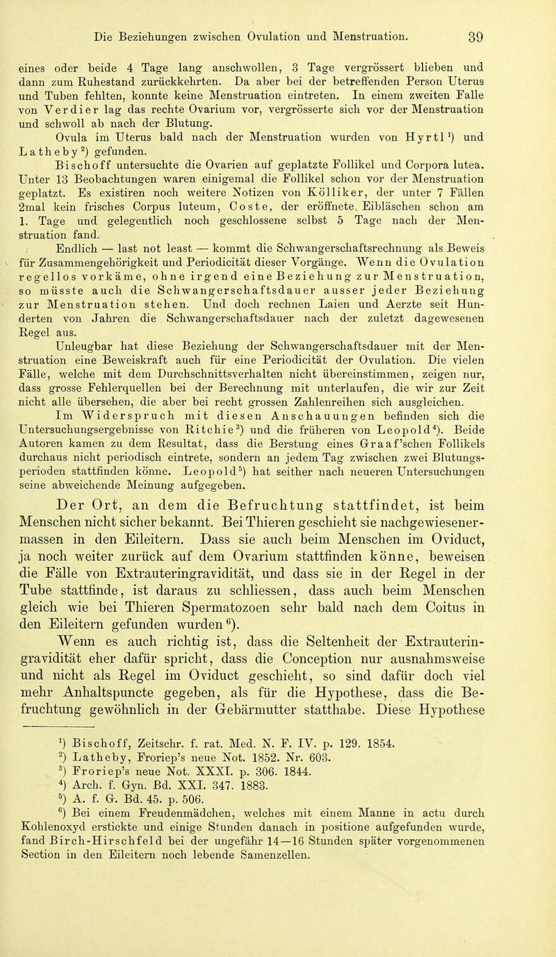 eines oder beide 4 Tage lang anschwollen, 3 Tage vergrössert blieben und dann zum Ruhestand zurückkehrten. Da aber bei der betreffenden Person Uterus und Tuben fehlten, konnte keine Menstruation eintreten. In einem zweiten Falle von Verdi er lag das rechte Ovarium vor, vergrösserte sich vor der Menstruation und schwoll ab nach der Blutung. Ovula im Uterus bald nach der Menstruation wurden von HyrtP) und Latheby^) gefunden. Bischoff untersuchte die Ovarien auf geplatzte Follikel und Corpora lutea. Unter 13 Beobachtungen waren einigemal die Follikel schon vor der Menstruation geplatzt. Es existiren noch weitere Notizen von Kölliker, der unter 7 Fällen 2mal kein frisches Corpus luteum, Coste, der eröffnete, Eibläschen schon am 1. Tage und gelegentlich noch geschlossene selbst 5 Tage nach der Men- struation fand. Endlich — last not least — kommt die Schwangerschaftsrechnung als Beweis für Zusammengehörigkeit und Periodicität dieser Vorgänge. Wenn die Ovulation regellos vorkäme, ohne irgend eine Beziehung zur Menstruation, so müsste auch die Schwangerschaftsdauer ausser jeder Beziehung zur Menstruation stehen. Und doch rechnen Laien und Aerzte seit Hun- derten von Jahren die Schwangerschaftsdauer nach der zuletzt dagewesenen Regel aus. Unleugbar hat diese Beziehung der Schwangerschaftsdauer mit der Men- struation eine Beweiskraft auch für eine Periodicität der Ovulation. Die vielen Fälle, welche mit dem Durchschnittsverhalten nicht übereinstimmen, zeigen nur, dass grosse Fehlerquellen bei der Berechnung mit unterlaufen, die wir zur Zeit nicht alle übersehen, die aber bei recht grossen Zahlenreihen sich ausgleichen. Im Widerspruch mit diesen Anschauungen befinden sich die Untersuchungsergebnisse von Ritchie') und die früheren von Leopold*). Beide Autoren kamen zu dem Resultat, dass die Berstung eines Graafschen Follikels durchaus nicht periodisch eintrete, sondern an jedem Tag zwischen zwei Blutungs- perioden stattfinden könne. Leopold^) hat seither nach neueren Untersuchungen seine abweichende Meinung aufgegeben. Der Ort, an dem die Befruchtung stattfindet, ist beim Menschen nicht sicher bekannt. Bei Thieren gescliieht sie nachgewiesener- massen in den Eileitern. Dass sie auch beim Menschen im Oviduct, ja noch weiter zurück auf dem Ovarium stattfinden könne, beweisen die Fälle von Extrauteringravidität, und dass sie in der Regel in der Tube stattfinde, ist daraus zu schliessen, dass auch beim Menschen gleich wie bei Thieren Spermatozoen sehr bald nach dem Coitus in den Eileitern gefunden wurden*^). Wenn es auch richtig ist, dass die Seltenheit der Extrauterin- gravidität eher dafür spricht, dass die Conception nur ausnahmsweise und nicht als Begel im Oviduct geschieht, so sind dafür doch viel mehr Anhaltspuncte gegeben, als für die Hypothese, dass die Be- fruchtung gewöhnlich in der Gebärmutter statthabe. Diese Hypothese ') Bischoff, Zeitschr. f. rat. Med. N. F. IV. p. 129. 1854. 2) Latheby, Froriep's neue Not. 1852. Nr. 603. Froriep's neue Not. XXXL p. 806. 1844. *) Arch. f. Gyn. Bd. XXI. 347. 1883. ^) A. f. G. Bd. 45. p. 506. ®) Bei einem Freudenmädchen, welches mit einem Manne in actu durch Kohlenoxyd erstickte und einige Stunden danach in positione aufgefunden wurde, fand ßirch-Hirschfeld bei der ungefähr 14—16 Stunden später vorgenommenen Section in den Eileitern noch lebende Samenzellen.